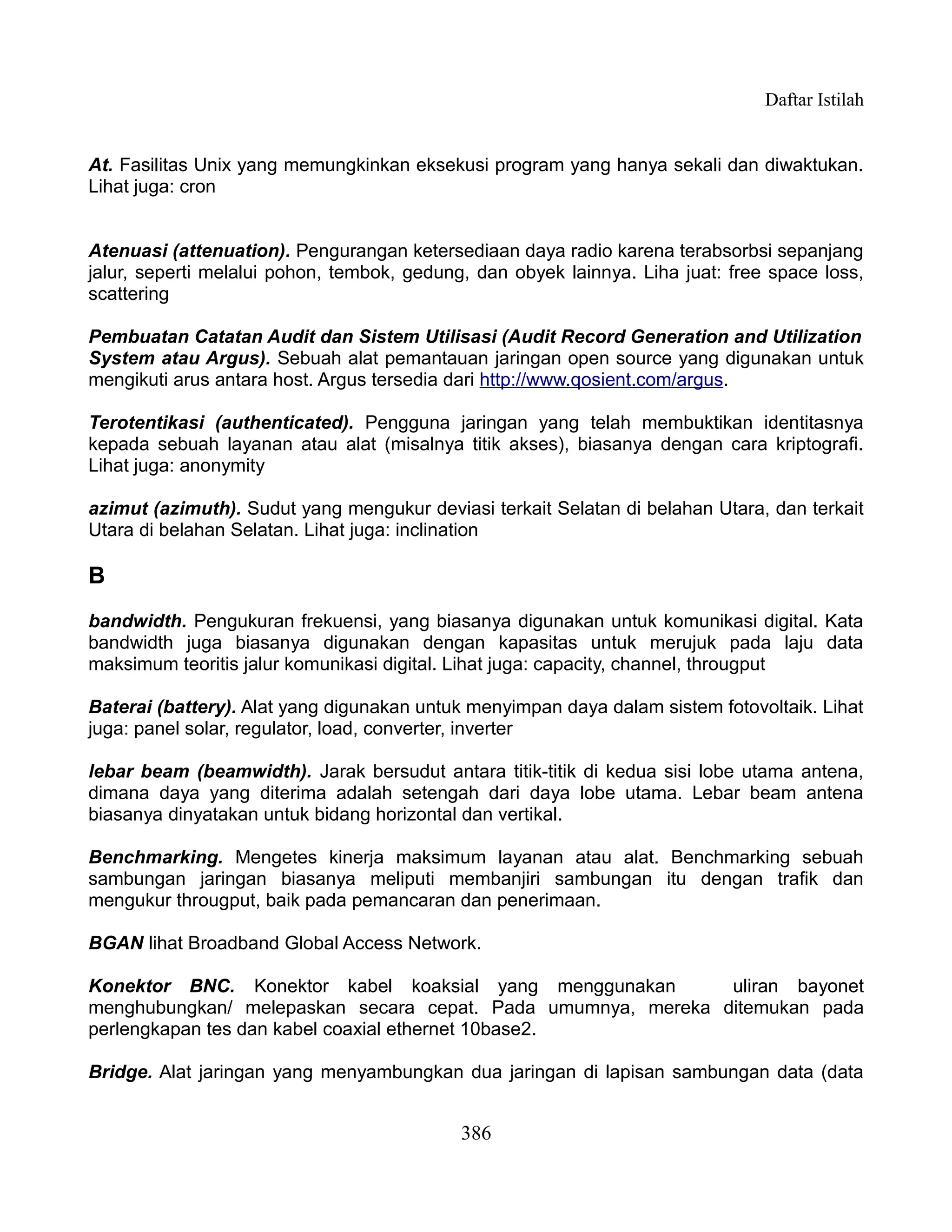 Daftar Istilah


At. Fasilitas Unix yang memungkinkan eksekusi program yang hanya sekali dan diwaktukan.
Lihat juga: cron


Atenuasi (attenuation). Pengurangan ketersediaan daya radio karena terabsorbsi sepanjang
jalur, seperti melalui pohon, tembok, gedung, dan obyek lainnya. Liha juat: free space loss,
scattering

Pembuatan Catatan Audit dan Sistem Utilisasi (Audit Record Generation and Utilization
System atau Argus). Sebuah alat pemantauan jaringan open source yang digunakan untuk
mengikuti arus antara host. Argus tersedia dari http://www.qosient.com/argus.

Terotentikasi (authenticated). Pengguna jaringan yang telah membuktikan identitasnya
kepada sebuah layanan atau alat (misalnya titik akses), biasanya dengan cara kriptografi.
Lihat juga: anonymity

azimut (azimuth). Sudut yang mengukur deviasi terkait Selatan di belahan Utara, dan terkait
Utara di belahan Selatan. Lihat juga: inclination

B
bandwidth. Pengukuran frekuensi, yang biasanya digunakan untuk komunikasi digital. Kata
bandwidth juga biasanya digunakan dengan kapasitas untuk merujuk pada laju data
maksimum teoritis jalur komunikasi digital. Lihat juga: capacity, channel, througput

Baterai (battery). Alat yang digunakan untuk menyimpan daya dalam sistem fotovoltaik. Lihat
juga: panel solar, regulator, load, converter, inverter

lebar beam (beamwidth). Jarak bersudut antara titik-titik di kedua sisi lobe utama antena,
dimana daya yang diterima adalah setengah dari daya lobe utama. Lebar beam antena
biasanya dinyatakan untuk bidang horizontal dan vertikal.

Benchmarking. Mengetes kinerja maksimum layanan atau alat. Benchmarking sebuah
sambungan jaringan biasanya meliputi membanjiri sambungan itu dengan trafik dan
mengukur througput, baik pada pemancaran dan penerimaan.

BGAN lihat Broadband Global Access Network.

Konektor BNC. Konektor kabel koaksial yang menggunakan        uliran bayonet
menghubungkan/ melepaskan secara cepat. Pada umumnya, mereka ditemukan pada
perlengkapan tes dan kabel coaxial ethernet 10base2.

Bridge. Alat jaringan yang menyambungkan dua jaringan di lapisan sambungan data (data


                                            386
 