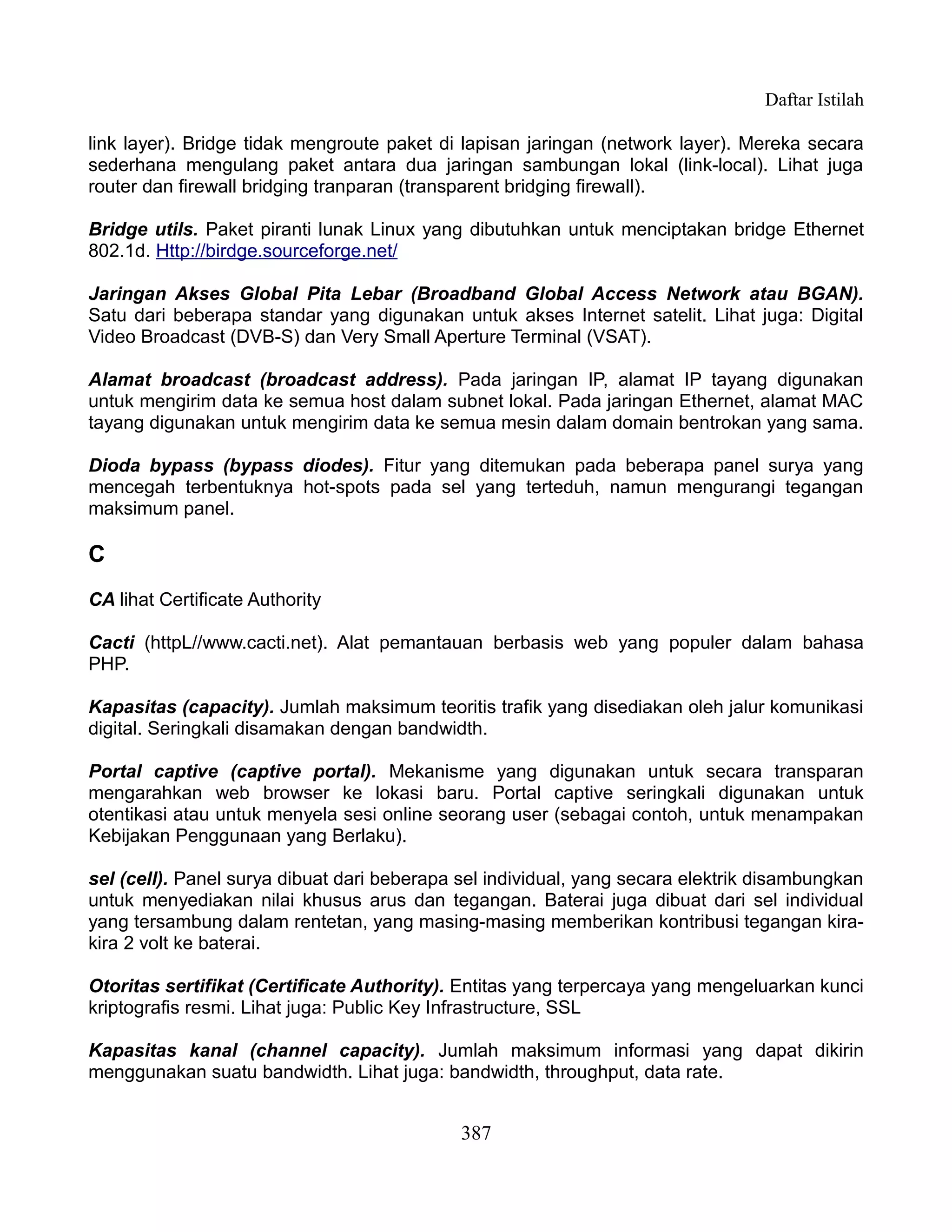 Daftar Istilah

link layer). Bridge tidak mengroute paket di lapisan jaringan (network layer). Mereka secara
sederhana mengulang paket antara dua jaringan sambungan lokal (link-local). Lihat juga
router dan firewall bridging tranparan (transparent bridging firewall).

Bridge utils. Paket piranti lunak Linux yang dibutuhkan untuk menciptakan bridge Ethernet
802.1d. Http://birdge.sourceforge.net/

Jaringan Akses Global Pita Lebar (Broadband Global Access Network atau BGAN).
Satu dari beberapa standar yang digunakan untuk akses Internet satelit. Lihat juga: Digital
Video Broadcast (DVB-S) dan Very Small Aperture Terminal (VSAT).

Alamat broadcast (broadcast address). Pada jaringan IP, alamat IP tayang digunakan
untuk mengirim data ke semua host dalam subnet lokal. Pada jaringan Ethernet, alamat MAC
tayang digunakan untuk mengirim data ke semua mesin dalam domain bentrokan yang sama.

Dioda bypass (bypass diodes). Fitur yang ditemukan pada beberapa panel surya yang
mencegah terbentuknya hot-spots pada sel yang terteduh, namun mengurangi tegangan
maksimum panel.

C
CA lihat Certificate Authority

Cacti (httpL//www.cacti.net). Alat pemantauan berbasis web yang populer dalam bahasa
PHP.

Kapasitas (capacity). Jumlah maksimum teoritis trafik yang disediakan oleh jalur komunikasi
digital. Seringkali disamakan dengan bandwidth.

Portal captive (captive portal). Mekanisme yang digunakan untuk secara transparan
mengarahkan web browser ke lokasi baru. Portal captive seringkali digunakan untuk
otentikasi atau untuk menyela sesi online seorang user (sebagai contoh, untuk menampakan
Kebijakan Penggunaan yang Berlaku).

sel (cell). Panel surya dibuat dari beberapa sel individual, yang secara elektrik disambungkan
untuk menyediakan nilai khusus arus dan tegangan. Baterai juga dibuat dari sel individual
yang tersambung dalam rentetan, yang masing-masing memberikan kontribusi tegangan kira-
kira 2 volt ke baterai.

Otoritas sertifikat (Certificate Authority). Entitas yang terpercaya yang mengeluarkan kunci
kriptografis resmi. Lihat juga: Public Key Infrastructure, SSL

Kapasitas kanal (channel capacity). Jumlah maksimum informasi yang dapat dikirin
menggunakan suatu bandwidth. Lihat juga: bandwidth, throughput, data rate.


                                             387
 