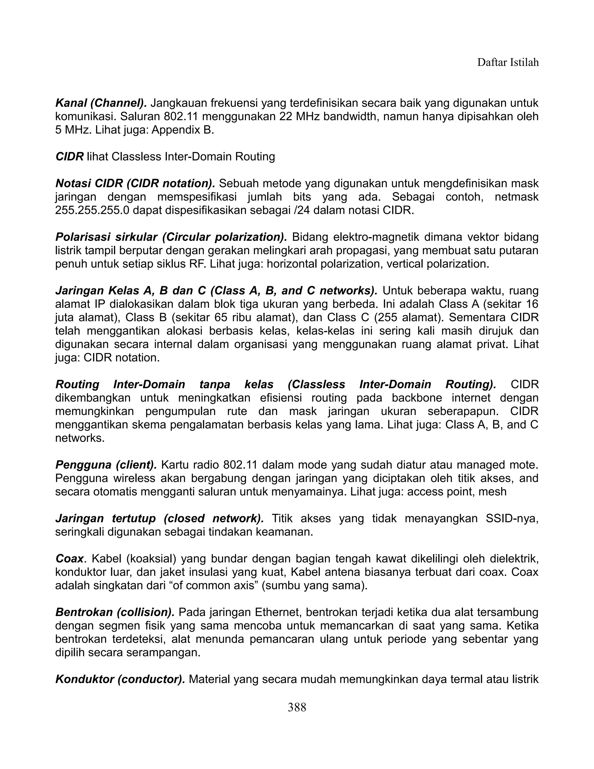 Daftar Istilah


Kanal (Channel). Jangkauan frekuensi yang terdefinisikan secara baik yang digunakan untuk
komunikasi. Saluran 802.11 menggunakan 22 MHz bandwidth, namun hanya dipisahkan oleh
5 MHz. Lihat juga: Appendix B.

CIDR lihat Classless Inter-Domain Routing

Notasi CIDR (CIDR notation). Sebuah metode yang digunakan untuk mengdefinisikan mask
jaringan dengan memspesifikasi jumlah bits yang ada. Sebagai contoh, netmask
255.255.255.0 dapat dispesifikasikan sebagai /24 dalam notasi CIDR.

Polarisasi sirkular (Circular polarization). Bidang elektro-magnetik dimana vektor bidang
listrik tampil berputar dengan gerakan melingkari arah propagasi, yang membuat satu putaran
penuh untuk setiap siklus RF. Lihat juga: horizontal polarization, vertical polarization.

Jaringan Kelas A, B dan C (Class A, B, and C networks). Untuk beberapa waktu, ruang
alamat IP dialokasikan dalam blok tiga ukuran yang berbeda. Ini adalah Class A (sekitar 16
juta alamat), Class B (sekitar 65 ribu alamat), dan Class C (255 alamat). Sementara CIDR
telah menggantikan alokasi berbasis kelas, kelas-kelas ini sering kali masih dirujuk dan
digunakan secara internal dalam organisasi yang menggunakan ruang alamat privat. Lihat
juga: CIDR notation.

Routing Inter-Domain tanpa kelas (Classless Inter-Domain Routing). CIDR
dikembangkan untuk meningkatkan efisiensi routing pada backbone internet dengan
memungkinkan pengumpulan rute dan mask jaringan ukuran seberapapun. CIDR
menggantikan skema pengalamatan berbasis kelas yang lama. Lihat juga: Class A, B, and C
networks.

Pengguna (client). Kartu radio 802.11 dalam mode yang sudah diatur atau managed mote.
Pengguna wireless akan bergabung dengan jaringan yang diciptakan oleh titik akses, and
secara otomatis mengganti saluran untuk menyamainya. Lihat juga: access point, mesh

Jaringan tertutup (closed network). Titik akses yang tidak menayangkan SSID-nya,
seringkali digunakan sebagai tindakan keamanan.

Coax. Kabel (koaksial) yang bundar dengan bagian tengah kawat dikelilingi oleh dielektrik,
konduktor luar, dan jaket insulasi yang kuat, Kabel antena biasanya terbuat dari coax. Coax
adalah singkatan dari “of common axis” (sumbu yang sama).

Bentrokan (collision). Pada jaringan Ethernet, bentrokan terjadi ketika dua alat tersambung
dengan segmen fisik yang sama mencoba untuk memancarkan di saat yang sama. Ketika
bentrokan terdeteksi, alat menunda pemancaran ulang untuk periode yang sebentar yang
dipilih secara serampangan.

Konduktor (conductor). Material yang secara mudah memungkinkan daya termal atau listrik

                                            388
 