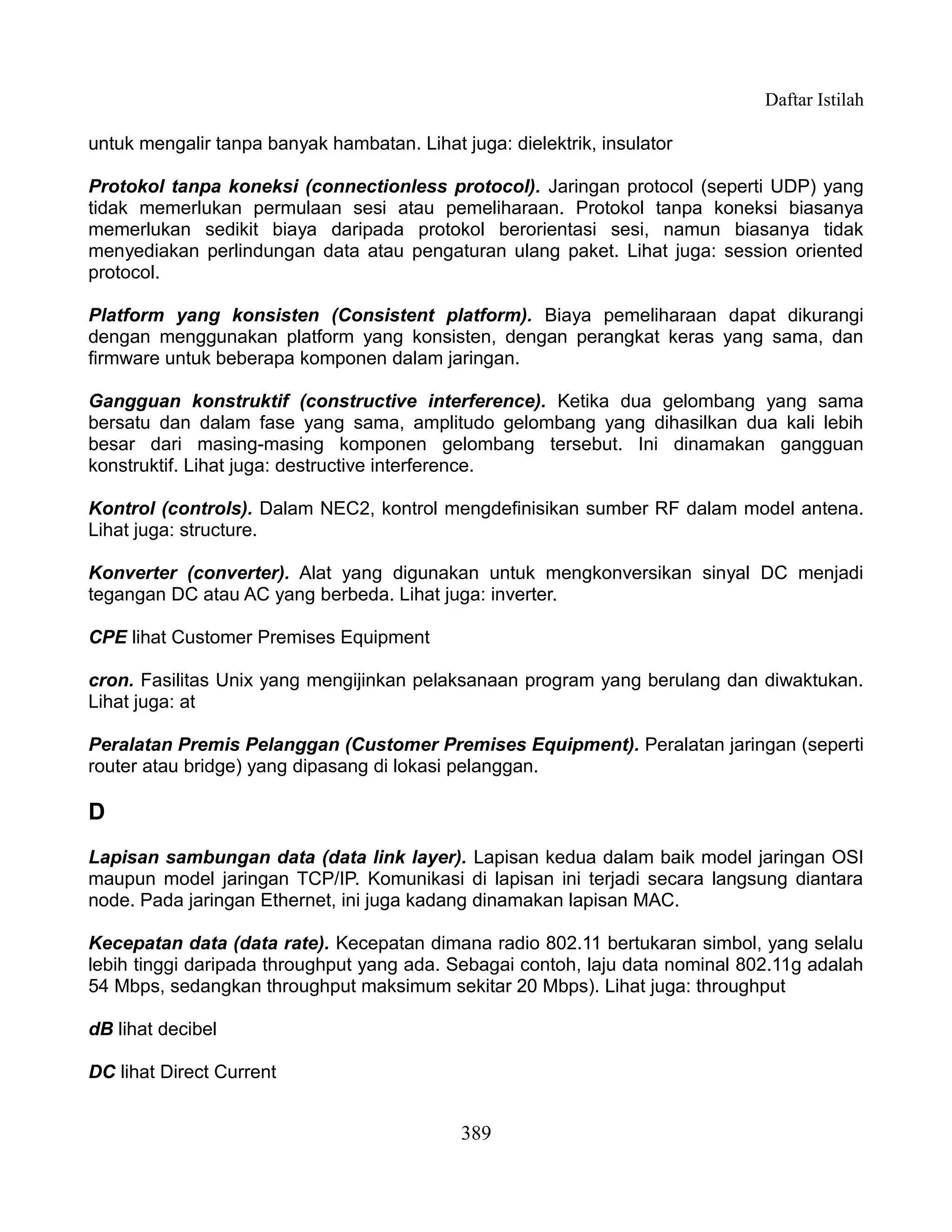 Daftar Istilah

untuk mengalir tanpa banyak hambatan. Lihat juga: dielektrik, insulator

Protokol tanpa koneksi (connectionless protocol). Jaringan protocol (seperti UDP) yang
tidak memerlukan permulaan sesi atau pemeliharaan. Protokol tanpa koneksi biasanya
memerlukan sedikit biaya daripada protokol berorientasi sesi, namun biasanya tidak
menyediakan perlindungan data atau pengaturan ulang paket. Lihat juga: session oriented
protocol.

Platform yang konsisten (Consistent platform). Biaya pemeliharaan dapat dikurangi
dengan menggunakan platform yang konsisten, dengan perangkat keras yang sama, dan
firmware untuk beberapa komponen dalam jaringan.

Gangguan konstruktif (constructive interference). Ketika dua gelombang yang sama
bersatu dan dalam fase yang sama, amplitudo gelombang yang dihasilkan dua kali lebih
besar dari masing-masing komponen gelombang tersebut. Ini dinamakan gangguan
konstruktif. Lihat juga: destructive interference.

Kontrol (controls). Dalam NEC2, kontrol mengdefinisikan sumber RF dalam model antena.
Lihat juga: structure.

Konverter (converter). Alat yang digunakan untuk mengkonversikan sinyal DC menjadi
tegangan DC atau AC yang berbeda. Lihat juga: inverter.

CPE lihat Customer Premises Equipment

cron. Fasilitas Unix yang mengijinkan pelaksanaan program yang berulang dan diwaktukan.
Lihat juga: at

Peralatan Premis Pelanggan (Customer Premises Equipment). Peralatan jaringan (seperti
router atau bridge) yang dipasang di lokasi pelanggan.

D
Lapisan sambungan data (data link layer). Lapisan kedua dalam baik model jaringan OSI
maupun model jaringan TCP/IP. Komunikasi di lapisan ini terjadi secara langsung diantara
node. Pada jaringan Ethernet, ini juga kadang dinamakan lapisan MAC.

Kecepatan data (data rate). Kecepatan dimana radio 802.11 bertukaran simbol, yang selalu
lebih tinggi daripada throughput yang ada. Sebagai contoh, laju data nominal 802.11g adalah
54 Mbps, sedangkan throughput maksimum sekitar 20 Mbps). Lihat juga: throughput

dB lihat decibel

DC lihat Direct Current


                                             389
 