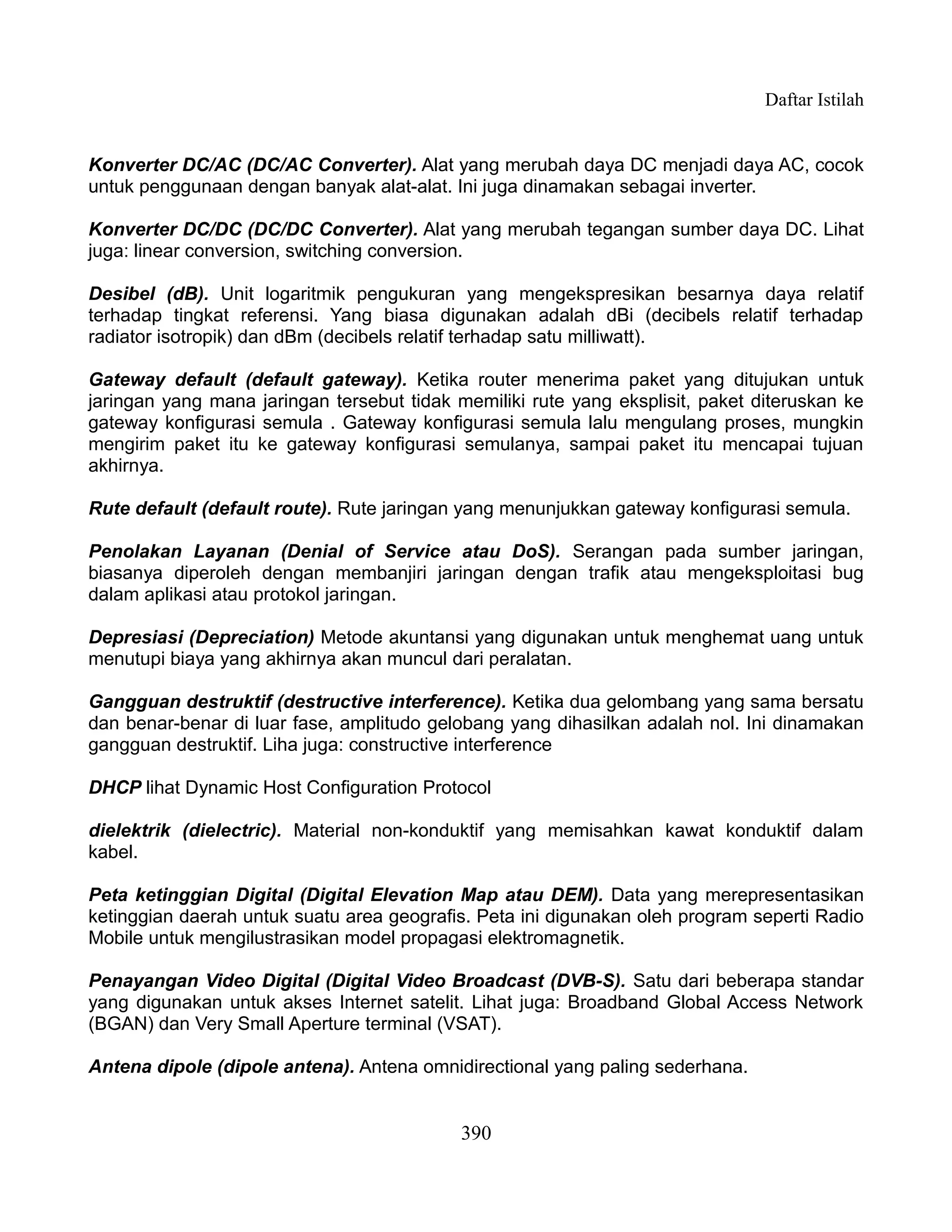 Daftar Istilah


Konverter DC/AC (DC/AC Converter). Alat yang merubah daya DC menjadi daya AC, cocok
untuk penggunaan dengan banyak alat-alat. Ini juga dinamakan sebagai inverter.

Konverter DC/DC (DC/DC Converter). Alat yang merubah tegangan sumber daya DC. Lihat
juga: linear conversion, switching conversion.

Desibel (dB). Unit logaritmik pengukuran yang mengekspresikan besarnya daya relatif
terhadap tingkat referensi. Yang biasa digunakan adalah dBi (decibels relatif terhadap
radiator isotropik) dan dBm (decibels relatif terhadap satu milliwatt).

Gateway default (default gateway). Ketika router menerima paket yang ditujukan untuk
jaringan yang mana jaringan tersebut tidak memiliki rute yang eksplisit, paket diteruskan ke
gateway konfigurasi semula . Gateway konfigurasi semula lalu mengulang proses, mungkin
mengirim paket itu ke gateway konfigurasi semulanya, sampai paket itu mencapai tujuan
akhirnya.

Rute default (default route). Rute jaringan yang menunjukkan gateway konfigurasi semula.

Penolakan Layanan (Denial of Service atau DoS). Serangan pada sumber jaringan,
biasanya diperoleh dengan membanjiri jaringan dengan trafik atau mengeksploitasi bug
dalam aplikasi atau protokol jaringan.

Depresiasi (Depreciation) Metode akuntansi yang digunakan untuk menghemat uang untuk
menutupi biaya yang akhirnya akan muncul dari peralatan.

Gangguan destruktif (destructive interference). Ketika dua gelombang yang sama bersatu
dan benar-benar di luar fase, amplitudo gelobang yang dihasilkan adalah nol. Ini dinamakan
gangguan destruktif. Liha juga: constructive interference

DHCP lihat Dynamic Host Configuration Protocol

dielektrik (dielectric). Material non-konduktif yang memisahkan kawat konduktif dalam
kabel.

Peta ketinggian Digital (Digital Elevation Map atau DEM). Data yang merepresentasikan
ketinggian daerah untuk suatu area geografis. Peta ini digunakan oleh program seperti Radio
Mobile untuk mengilustrasikan model propagasi elektromagnetik.

Penayangan Video Digital (Digital Video Broadcast (DVB-S). Satu dari beberapa standar
yang digunakan untuk akses Internet satelit. Lihat juga: Broadband Global Access Network
(BGAN) dan Very Small Aperture terminal (VSAT).

Antena dipole (dipole antena). Antena omnidirectional yang paling sederhana.


                                            390
 