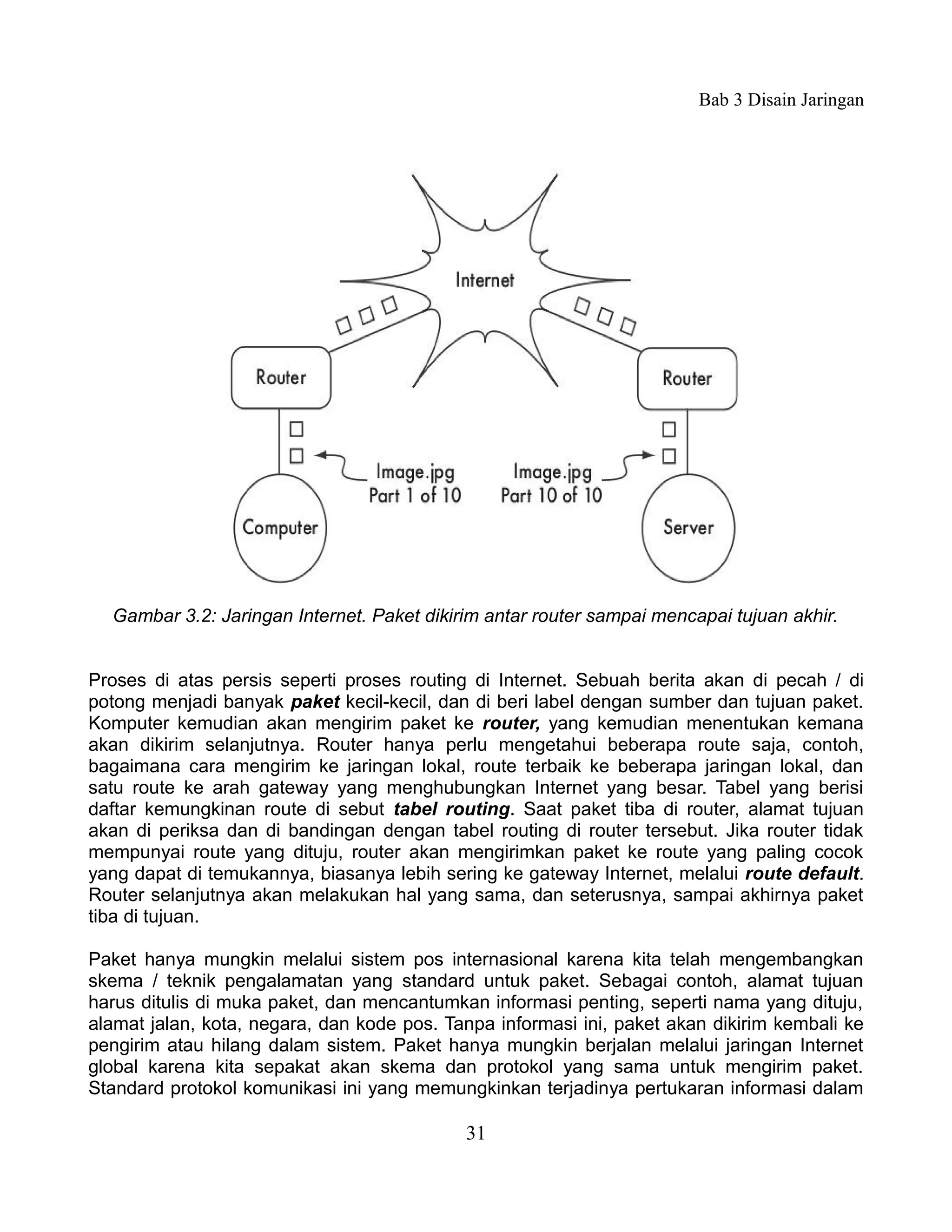 Bab 3 Disain Jaringan




  Gambar 3.2: Jaringan Internet. Paket dikirim antar router sampai mencapai tujuan akhir.


Proses di atas persis seperti proses routing di Internet. Sebuah berita akan di pecah / di
potong menjadi banyak paket kecil-kecil, dan di beri label dengan sumber dan tujuan paket.
Komputer kemudian akan mengirim paket ke router, yang kemudian menentukan kemana
akan dikirim selanjutnya. Router hanya perlu mengetahui beberapa route saja, contoh,
bagaimana cara mengirim ke jaringan lokal, route terbaik ke beberapa jaringan lokal, dan
satu route ke arah gateway yang menghubungkan Internet yang besar. Tabel yang berisi
daftar kemungkinan route di sebut tabel routing. Saat paket tiba di router, alamat tujuan
akan di periksa dan di bandingan dengan tabel routing di router tersebut. Jika router tidak
mempunyai route yang dituju, router akan mengirimkan paket ke route yang paling cocok
yang dapat di temukannya, biasanya lebih sering ke gateway Internet, melalui route default.
Router selanjutnya akan melakukan hal yang sama, dan seterusnya, sampai akhirnya paket
tiba di tujuan.

Paket hanya mungkin melalui sistem pos internasional karena kita telah mengembangkan
skema / teknik pengalamatan yang standard untuk paket. Sebagai contoh, alamat tujuan
harus ditulis di muka paket, dan mencantumkan informasi penting, seperti nama yang dituju,
alamat jalan, kota, negara, dan kode pos. Tanpa informasi ini, paket akan dikirim kembali ke
pengirim atau hilang dalam sistem. Paket hanya mungkin berjalan melalui jaringan Internet
global karena kita sepakat akan skema dan protokol yang sama untuk mengirim paket.
Standard protokol komunikasi ini yang memungkinkan terjadinya pertukaran informasi dalam

                                            31
 
