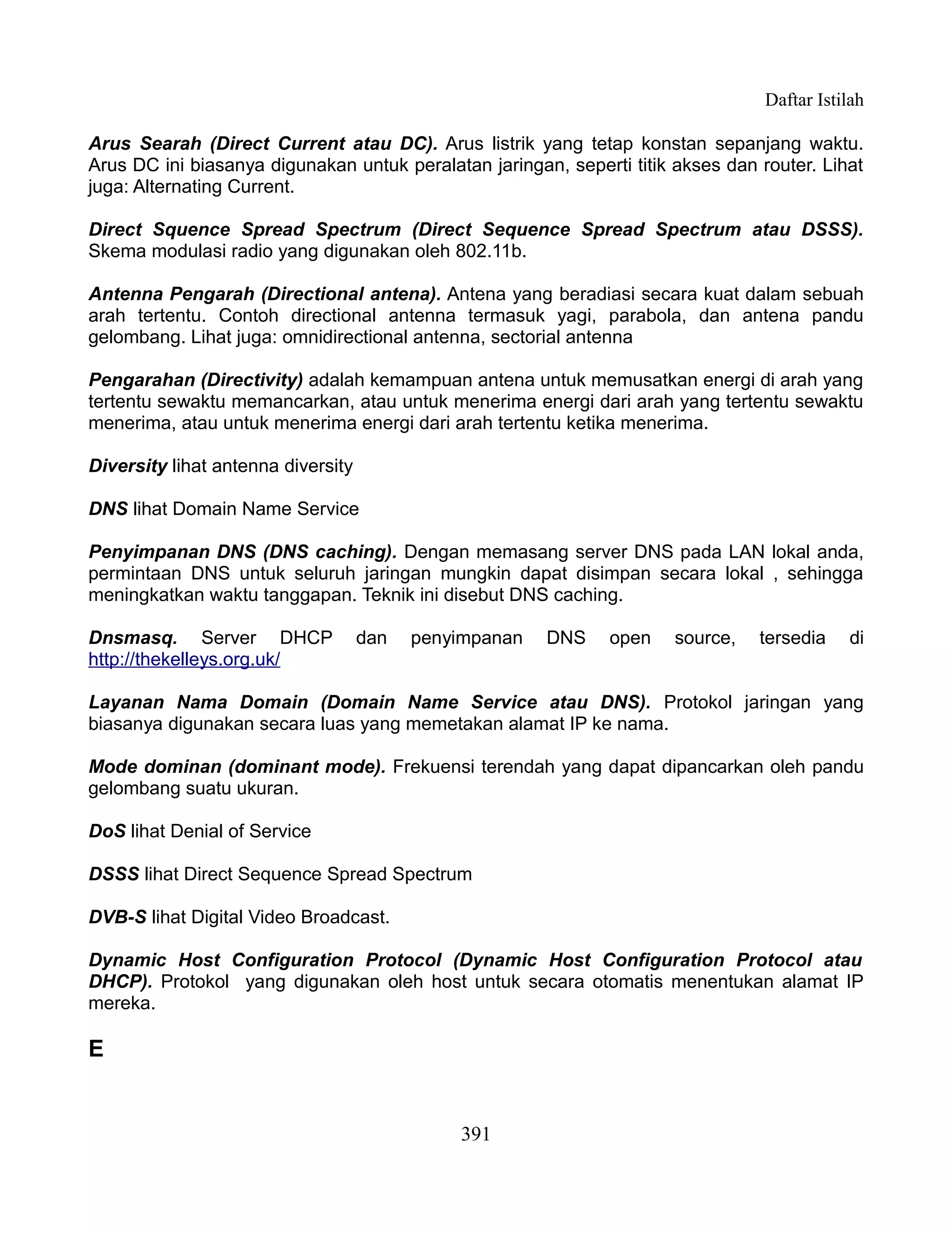 Daftar Istilah

Arus Searah (Direct Current atau DC). Arus listrik yang tetap konstan sepanjang waktu.
Arus DC ini biasanya digunakan untuk peralatan jaringan, seperti titik akses dan router. Lihat
juga: Alternating Current.

Direct Squence Spread Spectrum (Direct Sequence Spread Spectrum atau DSSS).
Skema modulasi radio yang digunakan oleh 802.11b.

Antenna Pengarah (Directional antena). Antena yang beradiasi secara kuat dalam sebuah
arah tertentu. Contoh directional antenna termasuk yagi, parabola, dan antena pandu
gelombang. Lihat juga: omnidirectional antenna, sectorial antenna

Pengarahan (Directivity) adalah kemampuan antena untuk memusatkan energi di arah yang
tertentu sewaktu memancarkan, atau untuk menerima energi dari arah yang tertentu sewaktu
menerima, atau untuk menerima energi dari arah tertentu ketika menerima.

Diversity lihat antenna diversity

DNS lihat Domain Name Service

Penyimpanan DNS (DNS caching). Dengan memasang server DNS pada LAN lokal anda,
permintaan DNS untuk seluruh jaringan mungkin dapat disimpan secara lokal , sehingga
meningkatkan waktu tanggapan. Teknik ini disebut DNS caching.

Dnsmasq. Server DHCP                dan   penyimpanan   DNS    open    source,   tersedia    di
http://thekelleys.org.uk/

Layanan Nama Domain (Domain Name Service atau DNS). Protokol jaringan yang
biasanya digunakan secara luas yang memetakan alamat IP ke nama.

Mode dominan (dominant mode). Frekuensi terendah yang dapat dipancarkan oleh pandu
gelombang suatu ukuran.

DoS lihat Denial of Service

DSSS lihat Direct Sequence Spread Spectrum

DVB-S lihat Digital Video Broadcast.

Dynamic Host Configuration Protocol (Dynamic Host Configuration Protocol atau
DHCP). Protokol yang digunakan oleh host untuk secara otomatis menentukan alamat IP
mereka.

E


                                              391
 