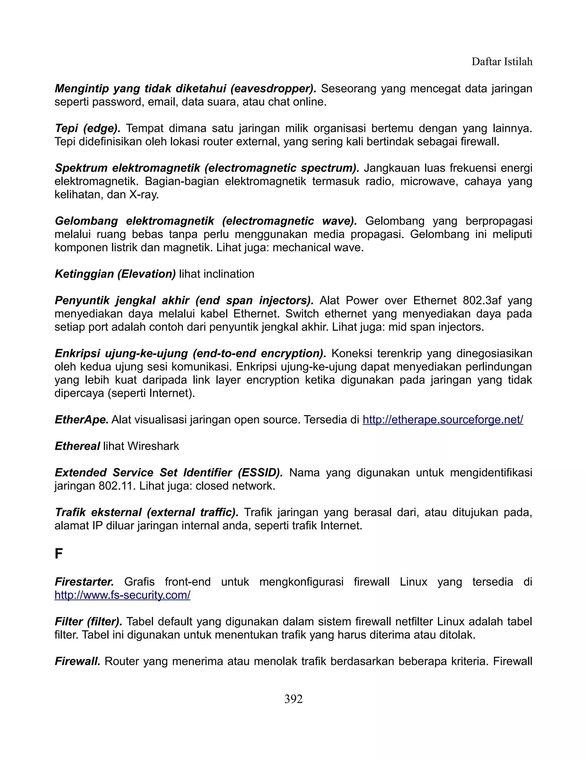 Daftar Istilah

Mengintip yang tidak diketahui (eavesdropper). Seseorang yang mencegat data jaringan
seperti password, email, data suara, atau chat online.

Tepi (edge). Tempat dimana satu jaringan milik organisasi bertemu dengan yang lainnya.
Tepi didefinisikan oleh lokasi router external, yang sering kali bertindak sebagai firewall.

Spektrum elektromagnetik (electromagnetic spectrum). Jangkauan luas frekuensi energi
elektromagnetik. Bagian-bagian elektromagnetik termasuk radio, microwave, cahaya yang
kelihatan, dan X-ray.

Gelombang elektromagnetik (electromagnetic wave). Gelombang yang berpropagasi
melalui ruang bebas tanpa perlu menggunakan media propagasi. Gelombang ini meliputi
komponen listrik dan magnetik. Lihat juga: mechanical wave.

Ketinggian (Elevation) lihat inclination

Penyuntik jengkal akhir (end span injectors). Alat Power over Ethernet 802.3af yang
menyediakan daya melalui kabel Ethernet. Switch ethernet yang menyediakan daya pada
setiap port adalah contoh dari penyuntik jengkal akhir. Lihat juga: mid span injectors.

Enkripsi ujung-ke-ujung (end-to-end encryption). Koneksi terenkrip yang dinegosiasikan
oleh kedua ujung sesi komunikasi. Enkripsi ujung-ke-ujung dapat menyediakan perlindungan
yang lebih kuat daripada link layer encryption ketika digunakan pada jaringan yang tidak
dipercaya (seperti Internet).

EtherApe. Alat visualisasi jaringan open source. Tersedia di http://etherape.sourceforge.net/

Ethereal lihat Wireshark

Extended Service Set Identifier (ESSID). Nama yang digunakan untuk mengidentifikasi
jaringan 802.11. Lihat juga: closed network.

Trafik eksternal (external traffic). Trafik jaringan yang berasal dari, atau ditujukan pada,
alamat IP diluar jaringan internal anda, seperti trafik Internet.

F
Firestarter. Grafis front-end untuk mengkonfigurasi firewall Linux yang tersedia di
http://www.fs-security.com/

Filter (filter). Tabel default yang digunakan dalam sistem firewall netfilter Linux adalah tabel
filter. Tabel ini digunakan untuk menentukan trafik yang harus diterima atau ditolak.

Firewall. Router yang menerima atau menolak trafik berdasarkan beberapa kriteria. Firewall


                                              392
 