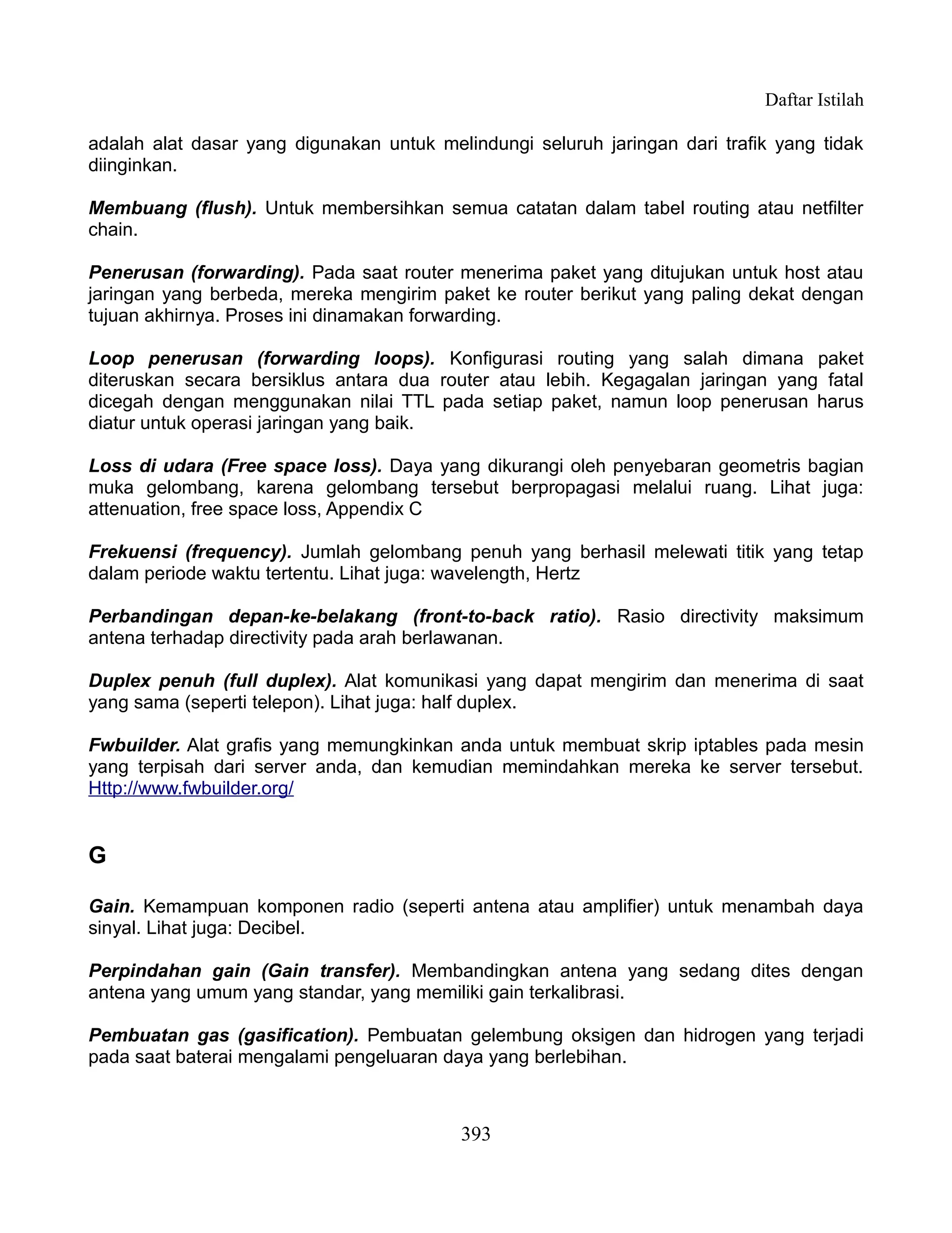 Daftar Istilah

adalah alat dasar yang digunakan untuk melindungi seluruh jaringan dari trafik yang tidak
diinginkan.

Membuang (flush). Untuk membersihkan semua catatan dalam tabel routing atau netfilter
chain.

Penerusan (forwarding). Pada saat router menerima paket yang ditujukan untuk host atau
jaringan yang berbeda, mereka mengirim paket ke router berikut yang paling dekat dengan
tujuan akhirnya. Proses ini dinamakan forwarding.

Loop penerusan (forwarding loops). Konfigurasi routing yang salah dimana paket
diteruskan secara bersiklus antara dua router atau lebih. Kegagalan jaringan yang fatal
dicegah dengan menggunakan nilai TTL pada setiap paket, namun loop penerusan harus
diatur untuk operasi jaringan yang baik.

Loss di udara (Free space loss). Daya yang dikurangi oleh penyebaran geometris bagian
muka gelombang, karena gelombang tersebut berpropagasi melalui ruang. Lihat juga:
attenuation, free space loss, Appendix C

Frekuensi (frequency). Jumlah gelombang penuh yang berhasil melewati titik yang tetap
dalam periode waktu tertentu. Lihat juga: wavelength, Hertz

Perbandingan depan-ke-belakang (front-to-back ratio). Rasio directivity maksimum
antena terhadap directivity pada arah berlawanan.

Duplex penuh (full duplex). Alat komunikasi yang dapat mengirim dan menerima di saat
yang sama (seperti telepon). Lihat juga: half duplex.

Fwbuilder. Alat grafis yang memungkinkan anda untuk membuat skrip iptables pada mesin
yang terpisah dari server anda, dan kemudian memindahkan mereka ke server tersebut.
Http://www.fwbuilder.org/


G

Gain. Kemampuan komponen radio (seperti antena atau amplifier) untuk menambah daya
sinyal. Lihat juga: Decibel.

Perpindahan gain (Gain transfer). Membandingkan antena yang sedang dites dengan
antena yang umum yang standar, yang memiliki gain terkalibrasi.

Pembuatan gas (gasification). Pembuatan gelembung oksigen dan hidrogen yang terjadi
pada saat baterai mengalami pengeluaran daya yang berlebihan.



                                          393
 