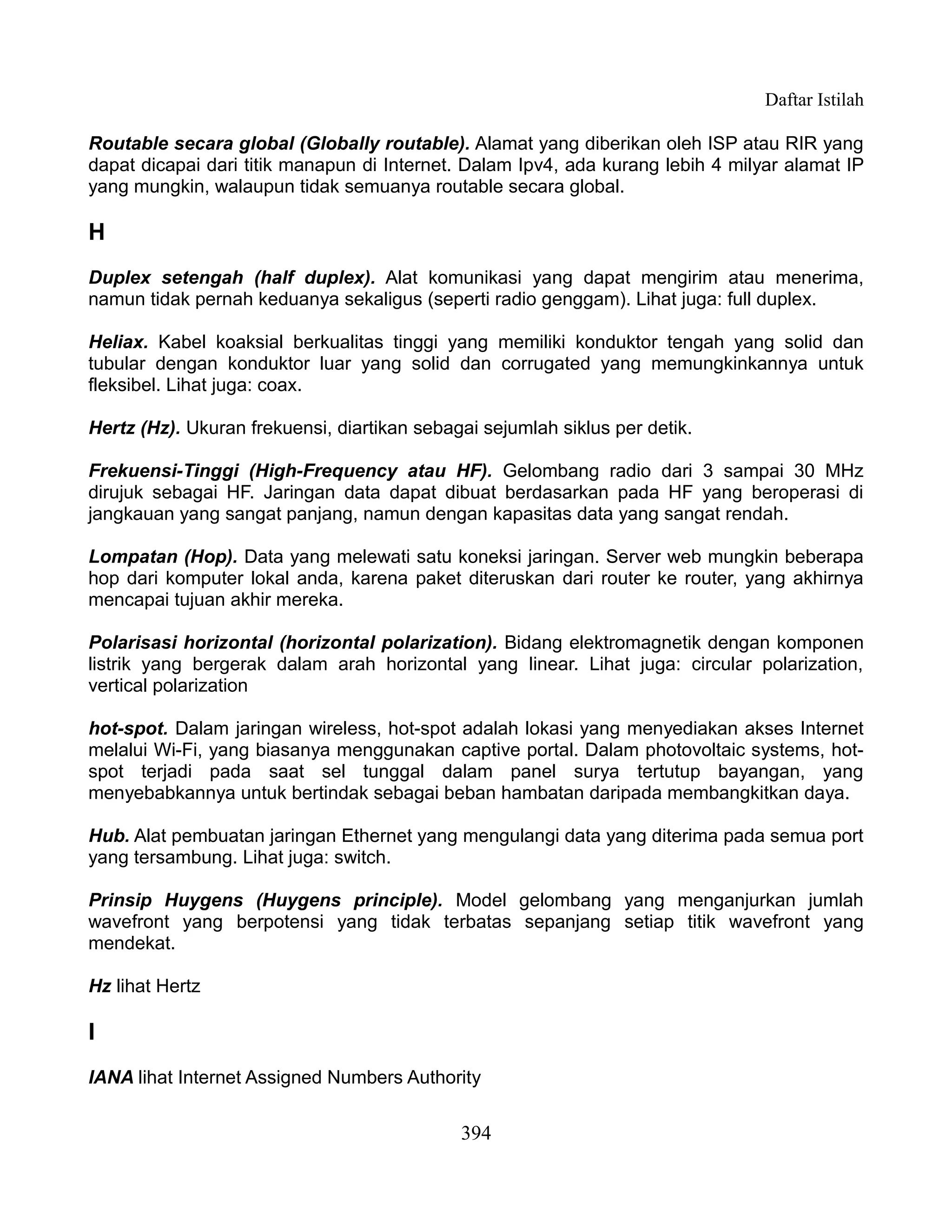 Daftar Istilah

Routable secara global (Globally routable). Alamat yang diberikan oleh ISP atau RIR yang
dapat dicapai dari titik manapun di Internet. Dalam Ipv4, ada kurang lebih 4 milyar alamat IP
yang mungkin, walaupun tidak semuanya routable secara global.

H
Duplex setengah (half duplex). Alat komunikasi yang dapat mengirim atau menerima,
namun tidak pernah keduanya sekaligus (seperti radio genggam). Lihat juga: full duplex.

Heliax. Kabel koaksial berkualitas tinggi yang memiliki konduktor tengah yang solid dan
tubular dengan konduktor luar yang solid dan corrugated yang memungkinkannya untuk
fleksibel. Lihat juga: coax.

Hertz (Hz). Ukuran frekuensi, diartikan sebagai sejumlah siklus per detik.

Frekuensi-Tinggi (High-Frequency atau HF). Gelombang radio dari 3 sampai 30 MHz
dirujuk sebagai HF. Jaringan data dapat dibuat berdasarkan pada HF yang beroperasi di
jangkauan yang sangat panjang, namun dengan kapasitas data yang sangat rendah.

Lompatan (Hop). Data yang melewati satu koneksi jaringan. Server web mungkin beberapa
hop dari komputer lokal anda, karena paket diteruskan dari router ke router, yang akhirnya
mencapai tujuan akhir mereka.

Polarisasi horizontal (horizontal polarization). Bidang elektromagnetik dengan komponen
listrik yang bergerak dalam arah horizontal yang linear. Lihat juga: circular polarization,
vertical polarization

hot-spot. Dalam jaringan wireless, hot-spot adalah lokasi yang menyediakan akses Internet
melalui Wi-Fi, yang biasanya menggunakan captive portal. Dalam photovoltaic systems, hot-
spot terjadi pada saat sel tunggal dalam panel surya tertutup bayangan, yang
menyebabkannya untuk bertindak sebagai beban hambatan daripada membangkitkan daya.

Hub. Alat pembuatan jaringan Ethernet yang mengulangi data yang diterima pada semua port
yang tersambung. Lihat juga: switch.

Prinsip Huygens (Huygens principle). Model gelombang yang menganjurkan jumlah
wavefront yang berpotensi yang tidak terbatas sepanjang setiap titik wavefront yang
mendekat.

Hz lihat Hertz

I
IANA lihat Internet Assigned Numbers Authority


                                             394
 