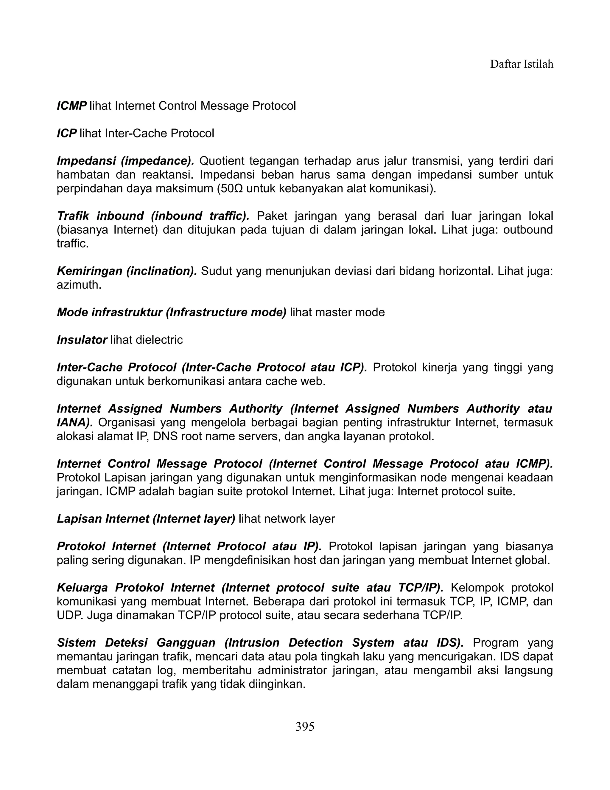 Daftar Istilah


ICMP lihat Internet Control Message Protocol

ICP lihat Inter-Cache Protocol

Impedansi (impedance). Quotient tegangan terhadap arus jalur transmisi, yang terdiri dari
hambatan dan reaktansi. Impedansi beban harus sama dengan impedansi sumber untuk
perpindahan daya maksimum (50Ω untuk kebanyakan alat komunikasi).

Trafik inbound (inbound traffic). Paket jaringan yang berasal dari luar jaringan lokal
(biasanya Internet) dan ditujukan pada tujuan di dalam jaringan lokal. Lihat juga: outbound
traffic.

Kemiringan (inclination). Sudut yang menunjukan deviasi dari bidang horizontal. Lihat juga:
azimuth.

Mode infrastruktur (Infrastructure mode) lihat master mode

Insulator lihat dielectric

Inter-Cache Protocol (Inter-Cache Protocol atau ICP). Protokol kinerja yang tinggi yang
digunakan untuk berkomunikasi antara cache web.

Internet Assigned Numbers Authority (Internet Assigned Numbers Authority atau
IANA). Organisasi yang mengelola berbagai bagian penting infrastruktur Internet, termasuk
alokasi alamat IP, DNS root name servers, dan angka layanan protokol.

Internet Control Message Protocol (Internet Control Message Protocol atau ICMP).
Protokol Lapisan jaringan yang digunakan untuk menginformasikan node mengenai keadaan
jaringan. ICMP adalah bagian suite protokol Internet. Lihat juga: Internet protocol suite.

Lapisan Internet (Internet layer) lihat network layer

Protokol Internet (Internet Protocol atau IP). Protokol lapisan jaringan yang biasanya
paling sering digunakan. IP mengdefinisikan host dan jaringan yang membuat Internet global.

Keluarga Protokol Internet (Internet protocol suite atau TCP/IP). Kelompok protokol
komunikasi yang membuat Internet. Beberapa dari protokol ini termasuk TCP, IP, ICMP, dan
UDP. Juga dinamakan TCP/IP protocol suite, atau secara sederhana TCP/IP.

Sistem Deteksi Gangguan (Intrusion Detection System atau IDS). Program yang
memantau jaringan trafik, mencari data atau pola tingkah laku yang mencurigakan. IDS dapat
membuat catatan log, memberitahu administrator jaringan, atau mengambil aksi langsung
dalam menanggapi trafik yang tidak diinginkan.


                                             395
 