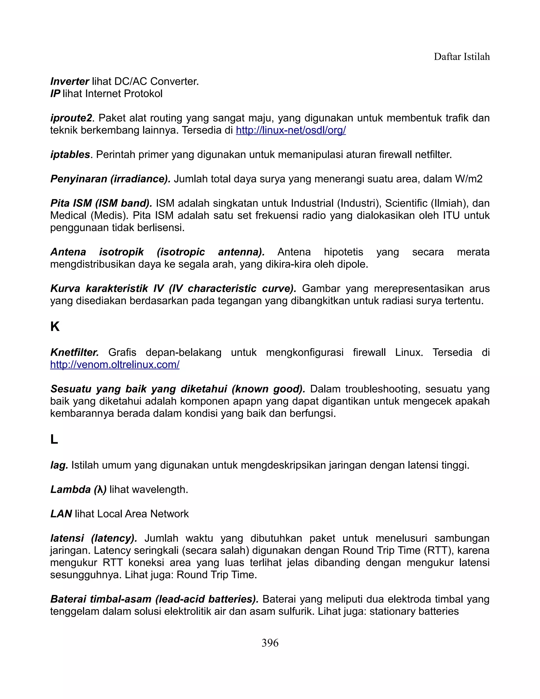 Daftar Istilah

Inverter lihat DC/AC Converter.
IP lihat Internet Protokol

iproute2. Paket alat routing yang sangat maju, yang digunakan untuk membentuk trafik dan
teknik berkembang lainnya. Tersedia di http://linux-net/osdl/org/

iptables. Perintah primer yang digunakan untuk memanipulasi aturan firewall netfilter.

Penyinaran (irradiance). Jumlah total daya surya yang menerangi suatu area, dalam W/m2

Pita ISM (ISM band). ISM adalah singkatan untuk Industrial (Industri), Scientific (Ilmiah), dan
Medical (Medis). Pita ISM adalah satu set frekuensi radio yang dialokasikan oleh ITU untuk
penggunaan tidak berlisensi.

Antena isotropik (isotropic antenna). Antena hipotetis yang                   secara     merata
mengdistribusikan daya ke segala arah, yang dikira-kira oleh dipole.

Kurva karakteristik IV (IV characteristic curve). Gambar yang merepresentasikan arus
yang disediakan berdasarkan pada tegangan yang dibangkitkan untuk radiasi surya tertentu.

K
Knetfilter. Grafis depan-belakang untuk mengkonfigurasi firewall Linux. Tersedia di
http://venom.oltrelinux.com/

Sesuatu yang baik yang diketahui (known good). Dalam troubleshooting, sesuatu yang
baik yang diketahui adalah komponen apapn yang dapat digantikan untuk mengecek apakah
kembarannya berada dalam kondisi yang baik dan berfungsi.

L
lag. Istilah umum yang digunakan untuk mengdeskripsikan jaringan dengan latensi tinggi.

Lambda (λ) lihat wavelength.

LAN lihat Local Area Network

latensi (latency). Jumlah waktu yang dibutuhkan paket untuk menelusuri sambungan
jaringan. Latency seringkali (secara salah) digunakan dengan Round Trip Time (RTT), karena
mengukur RTT koneksi area yang luas terlihat jelas dibanding dengan mengukur latensi
sesungguhnya. Lihat juga: Round Trip Time.

Baterai timbal-asam (lead-acid batteries). Baterai yang meliputi dua elektroda timbal yang
tenggelam dalam solusi elektrolitik air dan asam sulfurik. Lihat juga: stationary batteries


                                             396
 