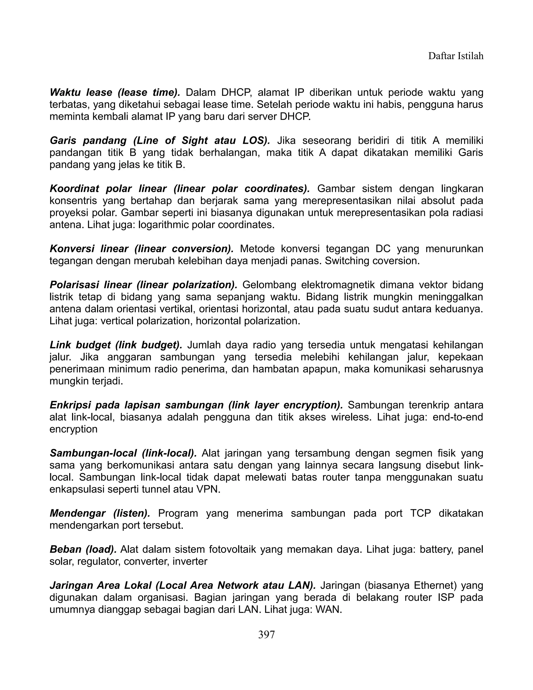 Daftar Istilah


Waktu lease (lease time). Dalam DHCP, alamat IP diberikan untuk periode waktu yang
terbatas, yang diketahui sebagai lease time. Setelah periode waktu ini habis, pengguna harus
meminta kembali alamat IP yang baru dari server DHCP.

Garis pandang (Line of Sight atau LOS). Jika seseorang beridiri di titik A memiliki
pandangan titik B yang tidak berhalangan, maka titik A dapat dikatakan memiliki Garis
pandang yang jelas ke titik B.

Koordinat polar linear (linear polar coordinates). Gambar sistem dengan lingkaran
konsentris yang bertahap dan berjarak sama yang merepresentasikan nilai absolut pada
proyeksi polar. Gambar seperti ini biasanya digunakan untuk merepresentasikan pola radiasi
antena. Lihat juga: logarithmic polar coordinates.

Konversi linear (linear conversion). Metode konversi tegangan DC yang menurunkan
tegangan dengan merubah kelebihan daya menjadi panas. Switching coversion.

Polarisasi linear (linear polarization). Gelombang elektromagnetik dimana vektor bidang
listrik tetap di bidang yang sama sepanjang waktu. Bidang listrik mungkin meninggalkan
antena dalam orientasi vertikal, orientasi horizontal, atau pada suatu sudut antara keduanya.
Lihat juga: vertical polarization, horizontal polarization.

Link budget (link budget). Jumlah daya radio yang tersedia untuk mengatasi kehilangan
jalur. Jika anggaran sambungan yang tersedia melebihi kehilangan jalur, kepekaan
penerimaan minimum radio penerima, dan hambatan apapun, maka komunikasi seharusnya
mungkin terjadi.

Enkripsi pada lapisan sambungan (link layer encryption). Sambungan terenkrip antara
alat link-local, biasanya adalah pengguna dan titik akses wireless. Lihat juga: end-to-end
encryption

Sambungan-local (link-local). Alat jaringan yang tersambung dengan segmen fisik yang
sama yang berkomunikasi antara satu dengan yang lainnya secara langsung disebut link-
local. Sambungan link-local tidak dapat melewati batas router tanpa menggunakan suatu
enkapsulasi seperti tunnel atau VPN.

Mendengar (listen). Program yang menerima sambungan pada port TCP dikatakan
mendengarkan port tersebut.

Beban (load). Alat dalam sistem fotovoltaik yang memakan daya. Lihat juga: battery, panel
solar, regulator, converter, inverter

Jaringan Area Lokal (Local Area Network atau LAN). Jaringan (biasanya Ethernet) yang
digunakan dalam organisasi. Bagian jaringan yang berada di belakang router ISP pada
umumnya dianggap sebagai bagian dari LAN. Lihat juga: WAN.

                                            397
 