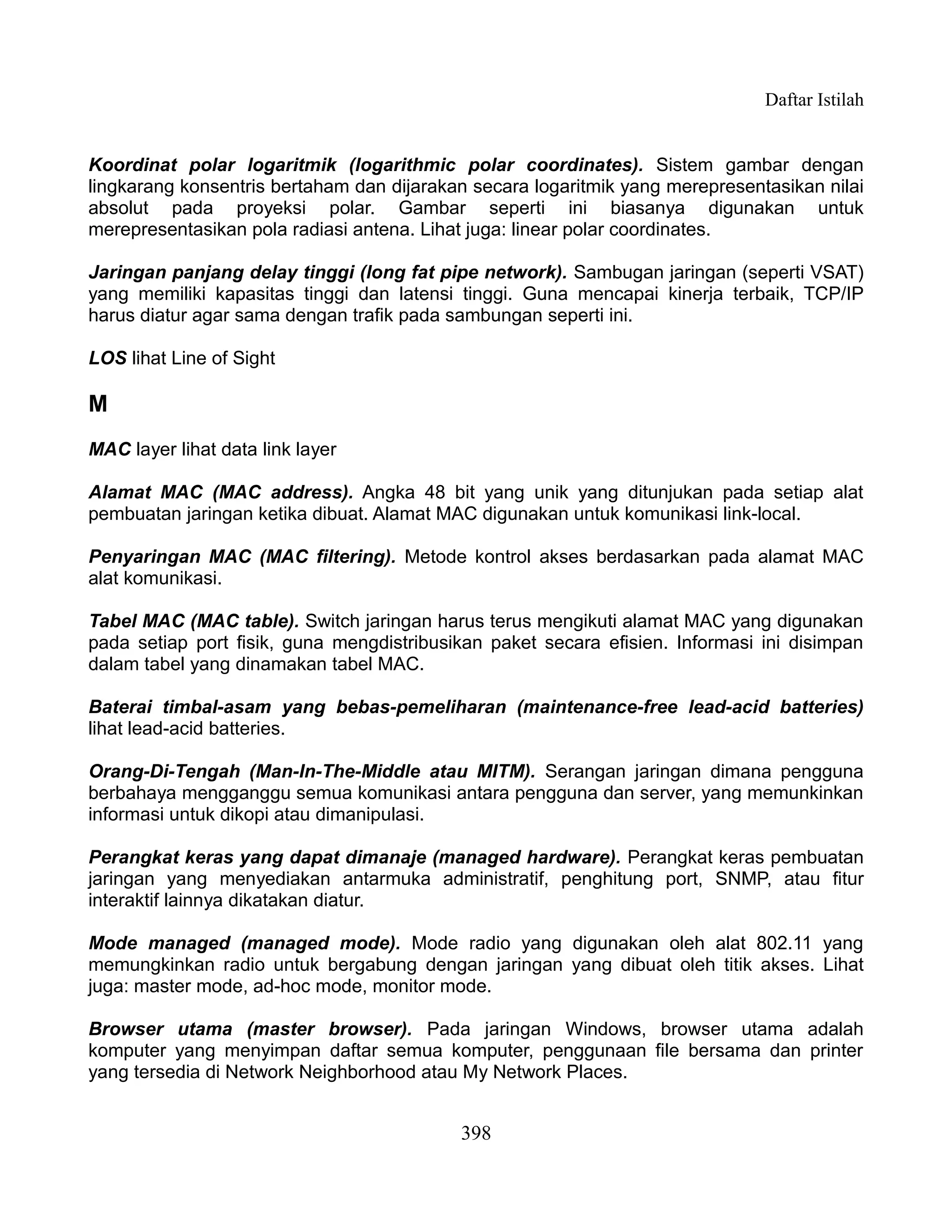 Daftar Istilah


Koordinat polar logaritmik (logarithmic polar coordinates). Sistem gambar dengan
lingkarang konsentris bertaham dan dijarakan secara logaritmik yang merepresentasikan nilai
absolut pada proyeksi polar. Gambar seperti ini biasanya digunakan untuk
merepresentasikan pola radiasi antena. Lihat juga: linear polar coordinates.

Jaringan panjang delay tinggi (long fat pipe network). Sambugan jaringan (seperti VSAT)
yang memiliki kapasitas tinggi dan latensi tinggi. Guna mencapai kinerja terbaik, TCP/IP
harus diatur agar sama dengan trafik pada sambungan seperti ini.

LOS lihat Line of Sight

M
MAC layer lihat data link layer

Alamat MAC (MAC address). Angka 48 bit yang unik yang ditunjukan pada setiap alat
pembuatan jaringan ketika dibuat. Alamat MAC digunakan untuk komunikasi link-local.

Penyaringan MAC (MAC filtering). Metode kontrol akses berdasarkan pada alamat MAC
alat komunikasi.

Tabel MAC (MAC table). Switch jaringan harus terus mengikuti alamat MAC yang digunakan
pada setiap port fisik, guna mengdistribusikan paket secara efisien. Informasi ini disimpan
dalam tabel yang dinamakan tabel MAC.

Baterai timbal-asam yang bebas-pemeliharan (maintenance-free lead-acid batteries)
lihat lead-acid batteries.

Orang-Di-Tengah (Man-In-The-Middle atau MITM). Serangan jaringan dimana pengguna
berbahaya mengganggu semua komunikasi antara pengguna dan server, yang memunkinkan
informasi untuk dikopi atau dimanipulasi.

Perangkat keras yang dapat dimanaje (managed hardware). Perangkat keras pembuatan
jaringan yang menyediakan antarmuka administratif, penghitung port, SNMP, atau fitur
interaktif lainnya dikatakan diatur.

Mode managed (managed mode). Mode radio yang digunakan oleh alat 802.11 yang
memungkinkan radio untuk bergabung dengan jaringan yang dibuat oleh titik akses. Lihat
juga: master mode, ad-hoc mode, monitor mode.

Browser utama (master browser). Pada jaringan Windows, browser utama adalah
komputer yang menyimpan daftar semua komputer, penggunaan file bersama dan printer
yang tersedia di Network Neighborhood atau My Network Places.


                                           398
 