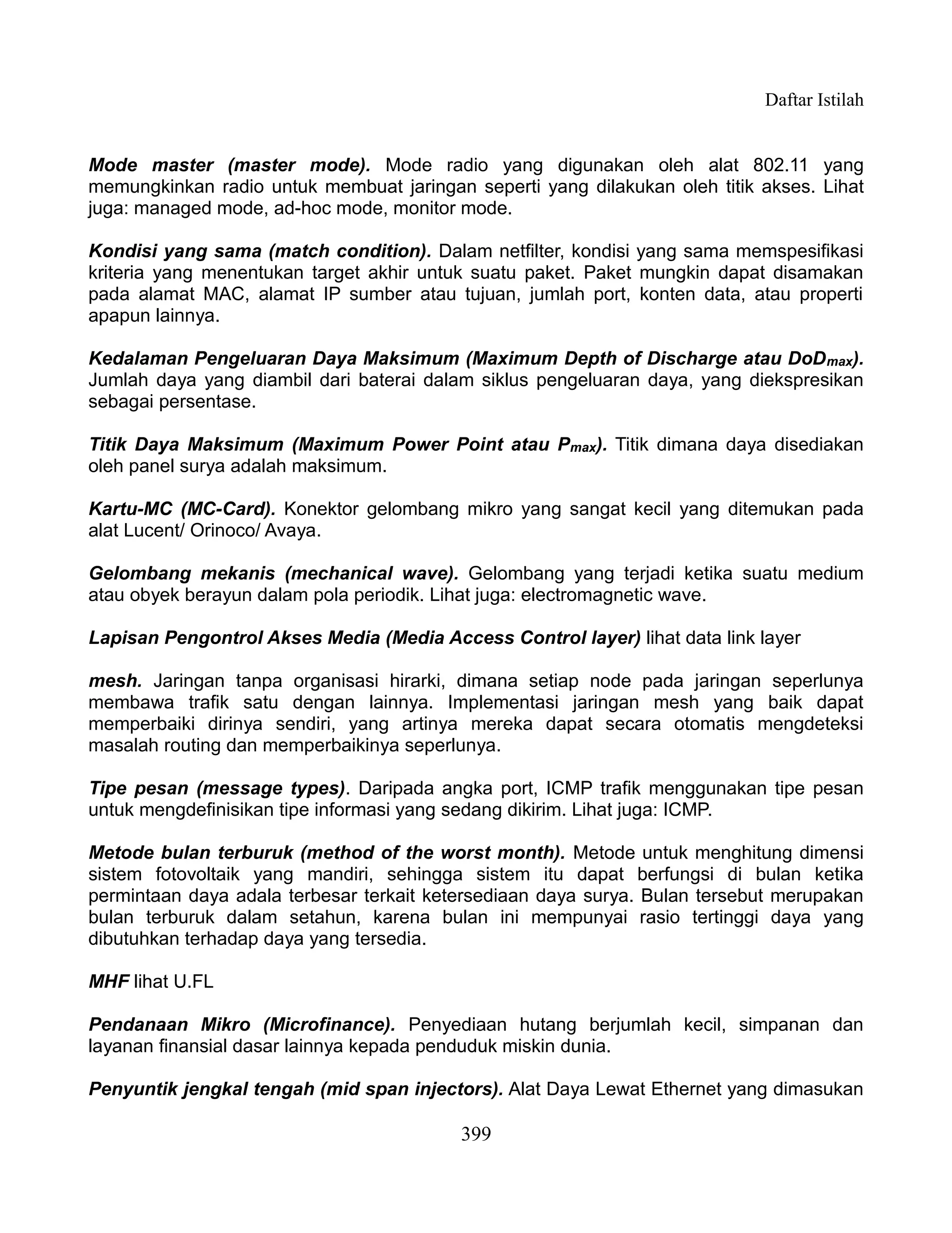 Daftar Istilah


Mode master (master mode). Mode radio yang digunakan oleh alat 802.11 yang
memungkinkan radio untuk membuat jaringan seperti yang dilakukan oleh titik akses. Lihat
juga: managed mode, ad-hoc mode, monitor mode.

Kondisi yang sama (match condition). Dalam netfilter, kondisi yang sama memspesifikasi
kriteria yang menentukan target akhir untuk suatu paket. Paket mungkin dapat disamakan
pada alamat MAC, alamat IP sumber atau tujuan, jumlah port, konten data, atau properti
apapun lainnya.

Kedalaman Pengeluaran Daya Maksimum (Maximum Depth of Discharge atau DoD max).
Jumlah daya yang diambil dari baterai dalam siklus pengeluaran daya, yang diekspresikan
sebagai persentase.

Titik Daya Maksimum (Maximum Power Point atau Pmax). Titik dimana daya disediakan
oleh panel surya adalah maksimum.

Kartu-MC (MC-Card). Konektor gelombang mikro yang sangat kecil yang ditemukan pada
alat Lucent/ Orinoco/ Avaya.

Gelombang mekanis (mechanical wave). Gelombang yang terjadi ketika suatu medium
atau obyek berayun dalam pola periodik. Lihat juga: electromagnetic wave.

Lapisan Pengontrol Akses Media (Media Access Control layer) lihat data link layer

mesh. Jaringan tanpa organisasi hirarki, dimana setiap node pada jaringan seperlunya
membawa trafik satu dengan lainnya. Implementasi jaringan mesh yang baik dapat
memperbaiki dirinya sendiri, yang artinya mereka dapat secara otomatis mengdeteksi
masalah routing dan memperbaikinya seperlunya.

Tipe pesan (message types). Daripada angka port, ICMP trafik menggunakan tipe pesan
untuk mengdefinisikan tipe informasi yang sedang dikirim. Lihat juga: ICMP.

Metode bulan terburuk (method of the worst month). Metode untuk menghitung dimensi
sistem fotovoltaik yang mandiri, sehingga sistem itu dapat berfungsi di bulan ketika
permintaan daya adala terbesar terkait ketersediaan daya surya. Bulan tersebut merupakan
bulan terburuk dalam setahun, karena bulan ini mempunyai rasio tertinggi daya yang
dibutuhkan terhadap daya yang tersedia.

MHF lihat U.FL

Pendanaan Mikro (Microfinance). Penyediaan hutang berjumlah kecil, simpanan dan
layanan finansial dasar lainnya kepada penduduk miskin dunia.

Penyuntik jengkal tengah (mid span injectors). Alat Daya Lewat Ethernet yang dimasukan

                                          399
 