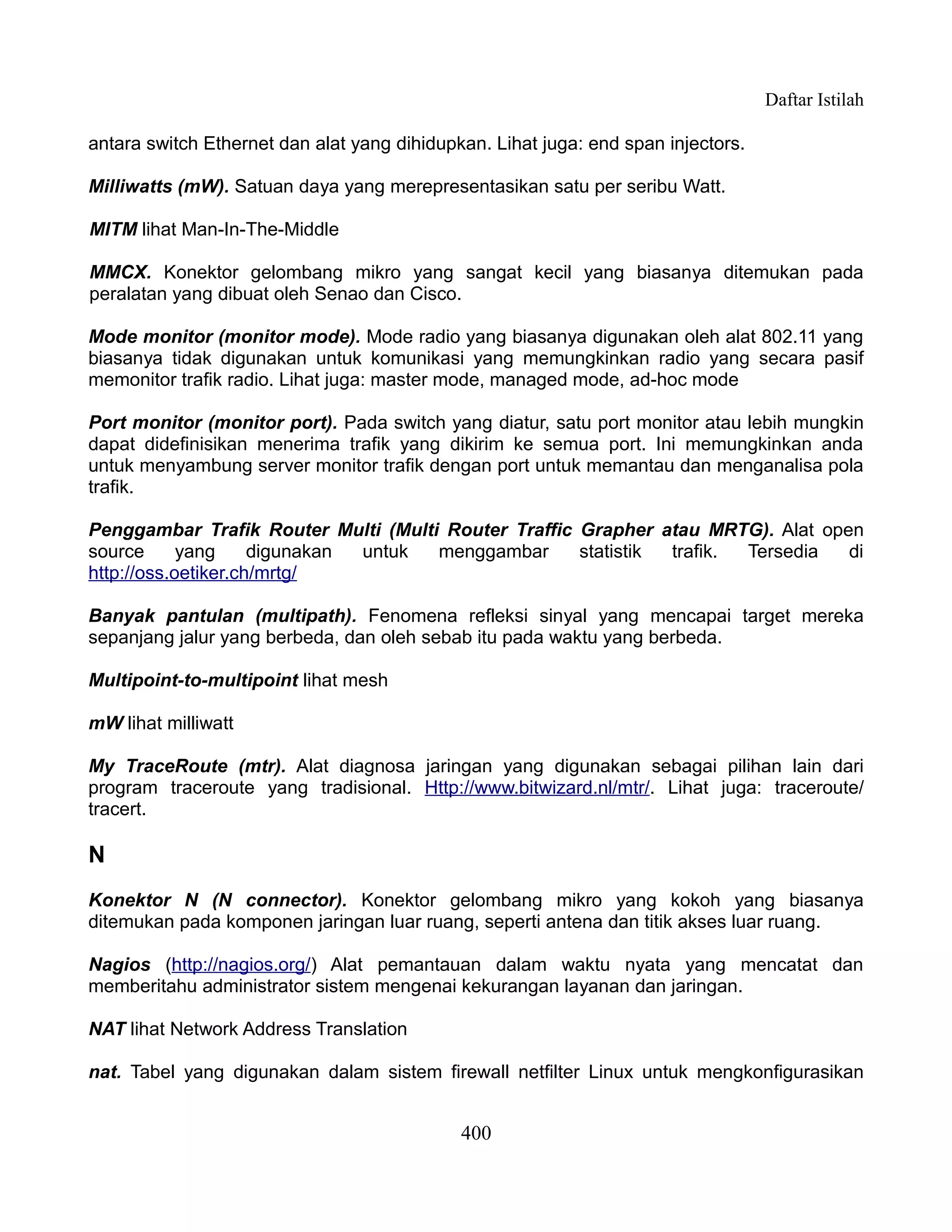 Daftar Istilah

antara switch Ethernet dan alat yang dihidupkan. Lihat juga: end span injectors.

Milliwatts (mW). Satuan daya yang merepresentasikan satu per seribu Watt.

MITM lihat Man-In-The-Middle

MMCX. Konektor gelombang mikro yang sangat kecil yang biasanya ditemukan pada
peralatan yang dibuat oleh Senao dan Cisco.

Mode monitor (monitor mode). Mode radio yang biasanya digunakan oleh alat 802.11 yang
biasanya tidak digunakan untuk komunikasi yang memungkinkan radio yang secara pasif
memonitor trafik radio. Lihat juga: master mode, managed mode, ad-hoc mode

Port monitor (monitor port). Pada switch yang diatur, satu port monitor atau lebih mungkin
dapat didefinisikan menerima trafik yang dikirim ke semua port. Ini memungkinkan anda
untuk menyambung server monitor trafik dengan port untuk memantau dan menganalisa pola
trafik.

Penggambar Trafik Router Multi (Multi Router Traffic Grapher atau MRTG). Alat open
source      yang     digunakan untuk menggambar      statistik trafik. Tersedia  di
http://oss.oetiker.ch/mrtg/

Banyak pantulan (multipath). Fenomena refleksi sinyal yang mencapai target mereka
sepanjang jalur yang berbeda, dan oleh sebab itu pada waktu yang berbeda.

Multipoint-to-multipoint lihat mesh

mW lihat milliwatt

My TraceRoute (mtr). Alat diagnosa jaringan yang digunakan sebagai pilihan lain dari
program traceroute yang tradisional. Http://www.bitwizard.nl/mtr/. Lihat juga: traceroute/
tracert.

N
Konektor N (N connector). Konektor gelombang mikro yang kokoh yang biasanya
ditemukan pada komponen jaringan luar ruang, seperti antena dan titik akses luar ruang.

Nagios (http://nagios.org/) Alat pemantauan dalam waktu nyata yang mencatat dan
memberitahu administrator sistem mengenai kekurangan layanan dan jaringan.

NAT lihat Network Address Translation

nat. Tabel yang digunakan dalam sistem firewall netfilter Linux untuk mengkonfigurasikan


                                             400
 