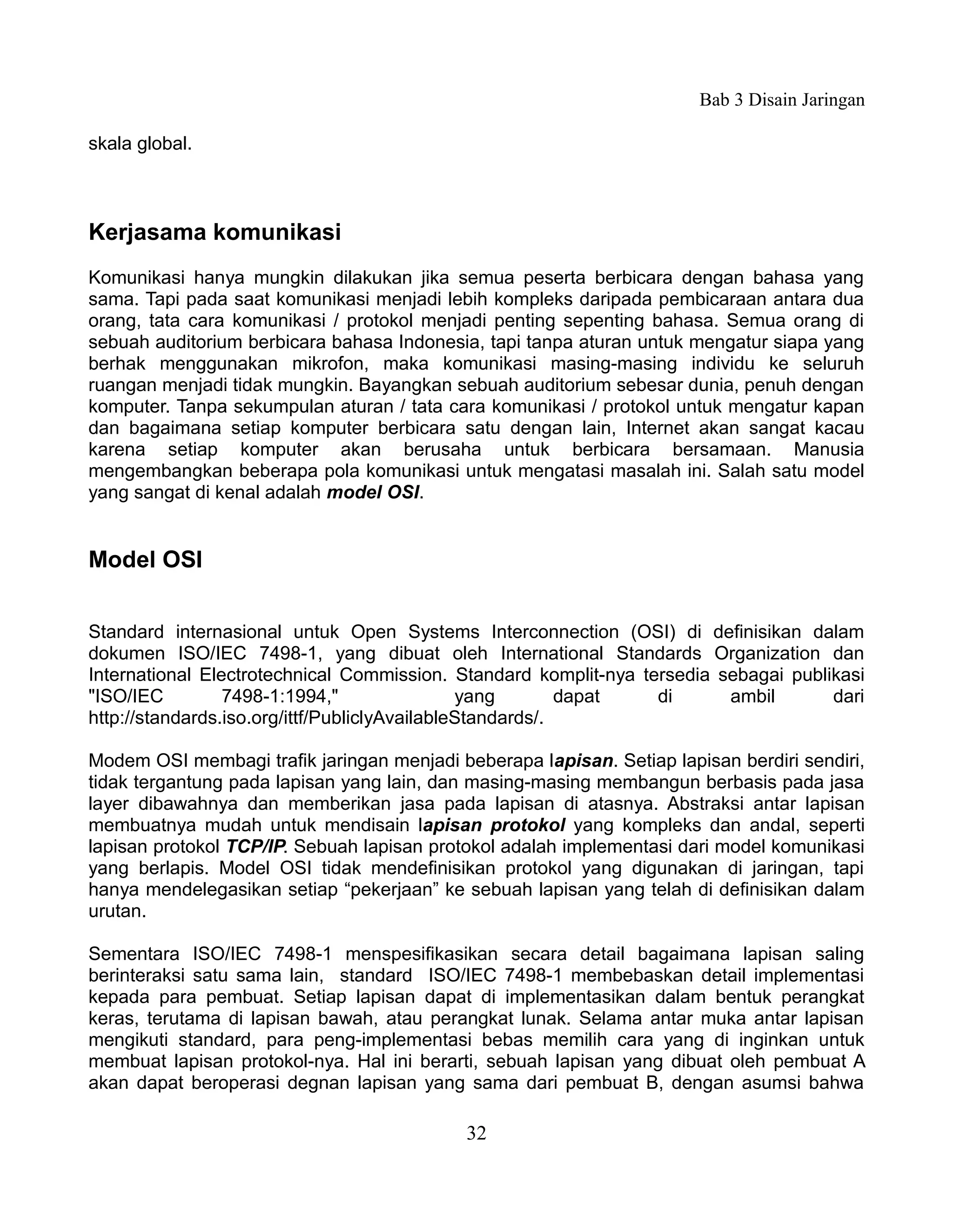 Bab 3 Disain Jaringan

skala global.



Kerjasama komunikasi
Komunikasi hanya mungkin dilakukan jika semua peserta berbicara dengan bahasa yang
sama. Tapi pada saat komunikasi menjadi lebih kompleks daripada pembicaraan antara dua
orang, tata cara komunikasi / protokol menjadi penting sepenting bahasa. Semua orang di
sebuah auditorium berbicara bahasa Indonesia, tapi tanpa aturan untuk mengatur siapa yang
berhak menggunakan mikrofon, maka komunikasi masing-masing individu ke seluruh
ruangan menjadi tidak mungkin. Bayangkan sebuah auditorium sebesar dunia, penuh dengan
komputer. Tanpa sekumpulan aturan / tata cara komunikasi / protokol untuk mengatur kapan
dan bagaimana setiap komputer berbicara satu dengan lain, Internet akan sangat kacau
karena setiap komputer akan berusaha untuk berbicara bersamaan. Manusia
mengembangkan beberapa pola komunikasi untuk mengatasi masalah ini. Salah satu model
yang sangat di kenal adalah model OSI.


Model OSI


Standard internasional untuk Open Systems Interconnection (OSI) di definisikan dalam
dokumen ISO/IEC 7498-1, yang dibuat oleh International Standards Organization dan
International Electrotechnical Commission. Standard komplit-nya tersedia sebagai publikasi
"ISO/IEC         7498-1:1994,"                 yang        dapat  di      ambil       dari
http://standards.iso.org/ittf/PubliclyAvailableStandards/.

Modem OSI membagi trafik jaringan menjadi beberapa lapisan. Setiap lapisan berdiri sendiri,
tidak tergantung pada lapisan yang lain, dan masing-masing membangun berbasis pada jasa
layer dibawahnya dan memberikan jasa pada lapisan di atasnya. Abstraksi antar lapisan
membuatnya mudah untuk mendisain lapisan protokol yang kompleks dan andal, seperti
lapisan protokol TCP/IP. Sebuah lapisan protokol adalah implementasi dari model komunikasi
yang berlapis. Model OSI tidak mendefinisikan protokol yang digunakan di jaringan, tapi
hanya mendelegasikan setiap “pekerjaan” ke sebuah lapisan yang telah di definisikan dalam
urutan.

Sementara ISO/IEC 7498-1 menspesifikasikan secara detail bagaimana lapisan saling
berinteraksi satu sama lain, standard ISO/IEC 7498-1 membebaskan detail implementasi
kepada para pembuat. Setiap lapisan dapat di implementasikan dalam bentuk perangkat
keras, terutama di lapisan bawah, atau perangkat lunak. Selama antar muka antar lapisan
mengikuti standard, para peng-implementasi bebas memilih cara yang di inginkan untuk
membuat lapisan protokol-nya. Hal ini berarti, sebuah lapisan yang dibuat oleh pembuat A
akan dapat beroperasi degnan lapisan yang sama dari pembuat B, dengan asumsi bahwa

                                            32
 