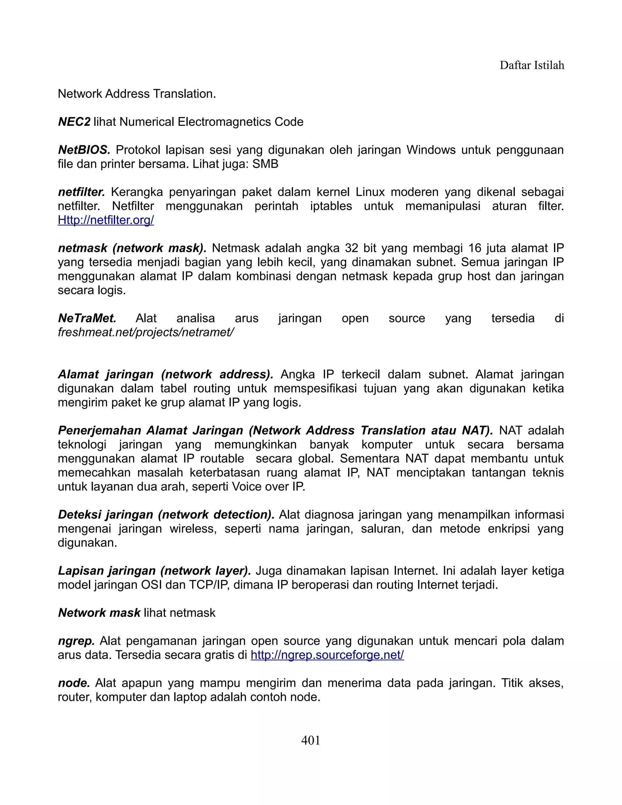 Daftar Istilah

Network Address Translation.

NEC2 lihat Numerical Electromagnetics Code

NetBIOS. Protokol lapisan sesi yang digunakan oleh jaringan Windows untuk penggunaan
file dan printer bersama. Lihat juga: SMB

netfilter. Kerangka penyaringan paket dalam kernel Linux moderen yang dikenal sebagai
netfilter. Netfilter menggunakan perintah iptables untuk memanipulasi aturan filter.
Http://netfilter.org/

netmask (network mask). Netmask adalah angka 32 bit yang membagi 16 juta alamat IP
yang tersedia menjadi bagian yang lebih kecil, yang dinamakan subnet. Semua jaringan IP
menggunakan alamat IP dalam kombinasi dengan netmask kepada grup host dan jaringan
secara logis.

NeTraMet.     Alat    analisa    arus   jaringan   open   source    yang     tersedia    di
freshmeat.net/projects/netramet/


Alamat jaringan (network address). Angka IP terkecil dalam subnet. Alamat jaringan
digunakan dalam tabel routing untuk memspesifikasi tujuan yang akan digunakan ketika
mengirim paket ke grup alamat IP yang logis.

Penerjemahan Alamat Jaringan (Network Address Translation atau NAT). NAT adalah
teknologi jaringan yang memungkinkan banyak komputer untuk secara bersama
menggunakan alamat IP routable secara global. Sementara NAT dapat membantu untuk
memecahkan masalah keterbatasan ruang alamat IP, NAT menciptakan tantangan teknis
untuk layanan dua arah, seperti Voice over IP.

Deteksi jaringan (network detection). Alat diagnosa jaringan yang menampilkan informasi
mengenai jaringan wireless, seperti nama jaringan, saluran, dan metode enkripsi yang
digunakan.

Lapisan jaringan (network layer). Juga dinamakan lapisan Internet. Ini adalah layer ketiga
model jaringan OSI dan TCP/IP, dimana IP beroperasi dan routing Internet terjadi.

Network mask lihat netmask

ngrep. Alat pengamanan jaringan open source yang digunakan untuk mencari pola dalam
arus data. Tersedia secara gratis di http://ngrep.sourceforge.net/

node. Alat apapun yang mampu mengirim dan menerima data pada jaringan. Titik akses,
router, komputer dan laptop adalah contoh node.


                                            401
 