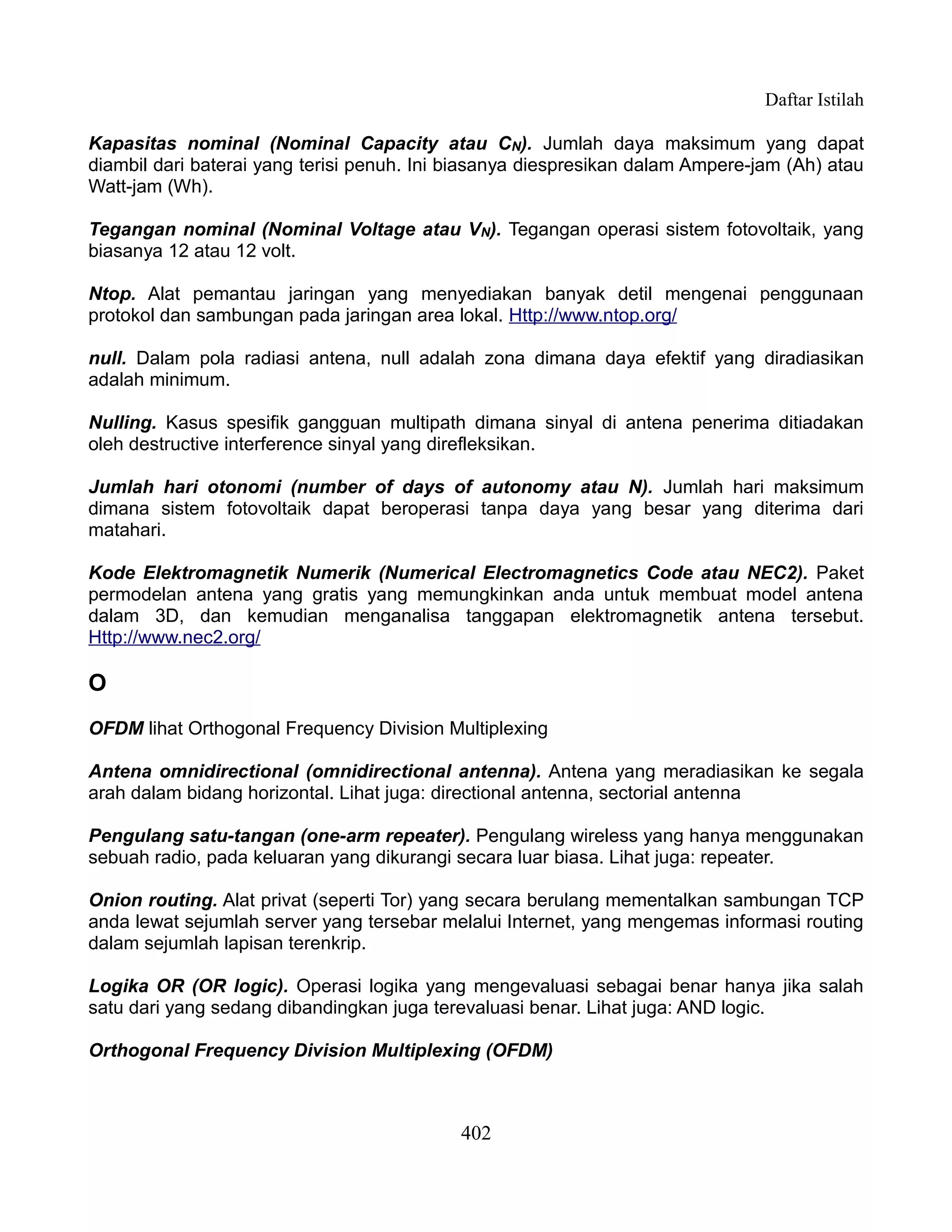 Daftar Istilah

Kapasitas nominal (Nominal Capacity atau CN). Jumlah daya maksimum yang dapat
diambil dari baterai yang terisi penuh. Ini biasanya diespresikan dalam Ampere-jam (Ah) atau
Watt-jam (Wh).

Tegangan nominal (Nominal Voltage atau VN). Tegangan operasi sistem fotovoltaik, yang
biasanya 12 atau 12 volt.

Ntop. Alat pemantau jaringan yang menyediakan banyak detil mengenai penggunaan
protokol dan sambungan pada jaringan area lokal. Http://www.ntop.org/

null. Dalam pola radiasi antena, null adalah zona dimana daya efektif yang diradiasikan
adalah minimum.

Nulling. Kasus spesifik gangguan multipath dimana sinyal di antena penerima ditiadakan
oleh destructive interference sinyal yang direfleksikan.

Jumlah hari otonomi (number of days of autonomy atau N). Jumlah hari maksimum
dimana sistem fotovoltaik dapat beroperasi tanpa daya yang besar yang diterima dari
matahari.

Kode Elektromagnetik Numerik (Numerical Electromagnetics Code atau NEC2). Paket
permodelan antena yang gratis yang memungkinkan anda untuk membuat model antena
dalam 3D, dan kemudian menganalisa tanggapan elektromagnetik antena tersebut.
Http://www.nec2.org/

O
OFDM lihat Orthogonal Frequency Division Multiplexing

Antena omnidirectional (omnidirectional antenna). Antena yang meradiasikan ke segala
arah dalam bidang horizontal. Lihat juga: directional antenna, sectorial antenna

Pengulang satu-tangan (one-arm repeater). Pengulang wireless yang hanya menggunakan
sebuah radio, pada keluaran yang dikurangi secara luar biasa. Lihat juga: repeater.

Onion routing. Alat privat (seperti Tor) yang secara berulang mementalkan sambungan TCP
anda lewat sejumlah server yang tersebar melalui Internet, yang mengemas informasi routing
dalam sejumlah lapisan terenkrip.

Logika OR (OR logic). Operasi logika yang mengevaluasi sebagai benar hanya jika salah
satu dari yang sedang dibandingkan juga terevaluasi benar. Lihat juga: AND logic.

Orthogonal Frequency Division Multiplexing (OFDM)



                                            402
 