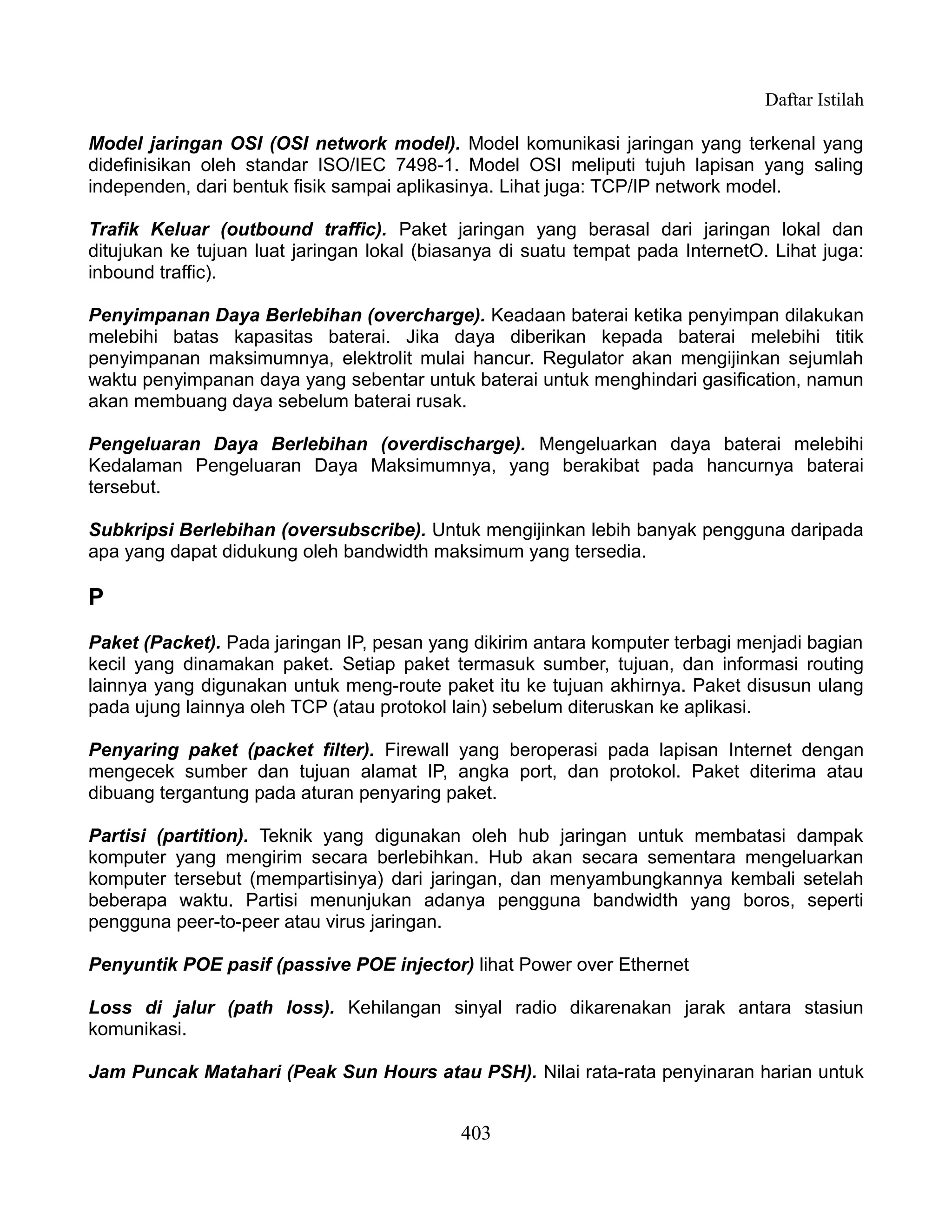 Daftar Istilah

Model jaringan OSI (OSI network model). Model komunikasi jaringan yang terkenal yang
didefinisikan oleh standar ISO/IEC 7498-1. Model OSI meliputi tujuh lapisan yang saling
independen, dari bentuk fisik sampai aplikasinya. Lihat juga: TCP/IP network model.

Trafik Keluar (outbound traffic). Paket jaringan yang berasal dari jaringan lokal dan
ditujukan ke tujuan luat jaringan lokal (biasanya di suatu tempat pada InternetO. Lihat juga:
inbound traffic).

Penyimpanan Daya Berlebihan (overcharge). Keadaan baterai ketika penyimpan dilakukan
melebihi batas kapasitas baterai. Jika daya diberikan kepada baterai melebihi titik
penyimpanan maksimumnya, elektrolit mulai hancur. Regulator akan mengijinkan sejumlah
waktu penyimpanan daya yang sebentar untuk baterai untuk menghindari gasification, namun
akan membuang daya sebelum baterai rusak.

Pengeluaran Daya Berlebihan (overdischarge). Mengeluarkan daya baterai melebihi
Kedalaman Pengeluaran Daya Maksimumnya, yang berakibat pada hancurnya baterai
tersebut.

Subkripsi Berlebihan (oversubscribe). Untuk mengijinkan lebih banyak pengguna daripada
apa yang dapat didukung oleh bandwidth maksimum yang tersedia.

P
Paket (Packet). Pada jaringan IP, pesan yang dikirim antara komputer terbagi menjadi bagian
kecil yang dinamakan paket. Setiap paket termasuk sumber, tujuan, dan informasi routing
lainnya yang digunakan untuk meng-route paket itu ke tujuan akhirnya. Paket disusun ulang
pada ujung lainnya oleh TCP (atau protokol lain) sebelum diteruskan ke aplikasi.

Penyaring paket (packet filter). Firewall yang beroperasi pada lapisan Internet dengan
mengecek sumber dan tujuan alamat IP, angka port, dan protokol. Paket diterima atau
dibuang tergantung pada aturan penyaring paket.

Partisi (partition). Teknik yang digunakan oleh hub jaringan untuk membatasi dampak
komputer yang mengirim secara berlebihkan. Hub akan secara sementara mengeluarkan
komputer tersebut (mempartisinya) dari jaringan, dan menyambungkannya kembali setelah
beberapa waktu. Partisi menunjukan adanya pengguna bandwidth yang boros, seperti
pengguna peer-to-peer atau virus jaringan.

Penyuntik POE pasif (passive POE injector) lihat Power over Ethernet

Loss di jalur (path loss). Kehilangan sinyal radio dikarenakan jarak antara stasiun
komunikasi.

Jam Puncak Matahari (Peak Sun Hours atau PSH). Nilai rata-rata penyinaran harian untuk


                                            403
 