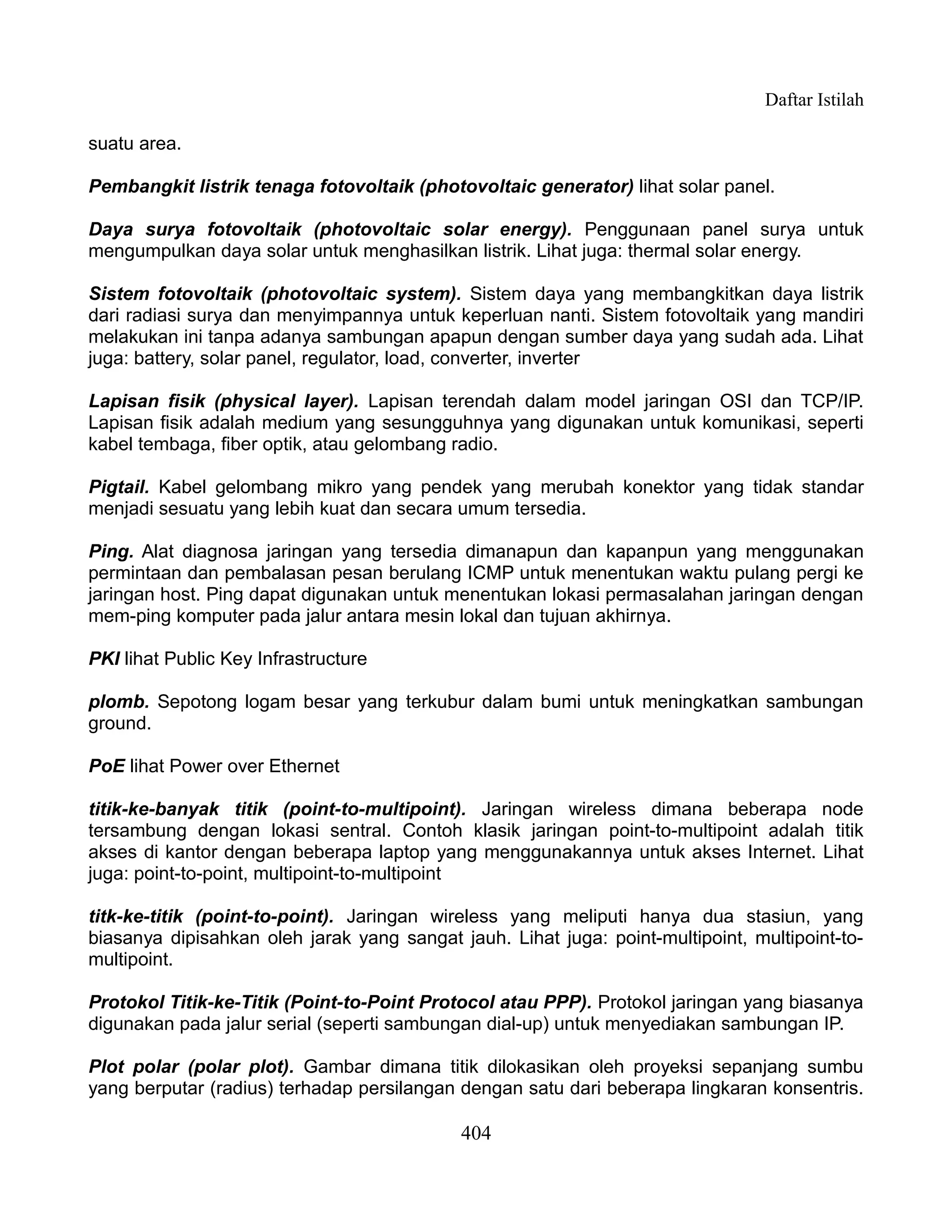 Daftar Istilah

suatu area.

Pembangkit listrik tenaga fotovoltaik (photovoltaic generator) lihat solar panel.

Daya surya fotovoltaik (photovoltaic solar energy). Penggunaan panel surya untuk
mengumpulkan daya solar untuk menghasilkan listrik. Lihat juga: thermal solar energy.

Sistem fotovoltaik (photovoltaic system). Sistem daya yang membangkitkan daya listrik
dari radiasi surya dan menyimpannya untuk keperluan nanti. Sistem fotovoltaik yang mandiri
melakukan ini tanpa adanya sambungan apapun dengan sumber daya yang sudah ada. Lihat
juga: battery, solar panel, regulator, load, converter, inverter

Lapisan fisik (physical layer). Lapisan terendah dalam model jaringan OSI dan TCP/IP.
Lapisan fisik adalah medium yang sesungguhnya yang digunakan untuk komunikasi, seperti
kabel tembaga, fiber optik, atau gelombang radio.

Pigtail. Kabel gelombang mikro yang pendek yang merubah konektor yang tidak standar
menjadi sesuatu yang lebih kuat dan secara umum tersedia.

Ping. Alat diagnosa jaringan yang tersedia dimanapun dan kapanpun yang menggunakan
permintaan dan pembalasan pesan berulang ICMP untuk menentukan waktu pulang pergi ke
jaringan host. Ping dapat digunakan untuk menentukan lokasi permasalahan jaringan dengan
mem-ping komputer pada jalur antara mesin lokal dan tujuan akhirnya.

PKI lihat Public Key Infrastructure

plomb. Sepotong logam besar yang terkubur dalam bumi untuk meningkatkan sambungan
ground.

PoE lihat Power over Ethernet

titik-ke-banyak titik (point-to-multipoint). Jaringan wireless dimana beberapa node
tersambung dengan lokasi sentral. Contoh klasik jaringan point-to-multipoint adalah titik
akses di kantor dengan beberapa laptop yang menggunakannya untuk akses Internet. Lihat
juga: point-to-point, multipoint-to-multipoint

titk-ke-titik (point-to-point). Jaringan wireless yang meliputi hanya dua stasiun, yang
biasanya dipisahkan oleh jarak yang sangat jauh. Lihat juga: point-multipoint, multipoint-to-
multipoint.

Protokol Titik-ke-Titik (Point-to-Point Protocol atau PPP). Protokol jaringan yang biasanya
digunakan pada jalur serial (seperti sambungan dial-up) untuk menyediakan sambungan IP.

Plot polar (polar plot). Gambar dimana titik dilokasikan oleh proyeksi sepanjang sumbu
yang berputar (radius) terhadap persilangan dengan satu dari beberapa lingkaran konsentris.

                                            404
 