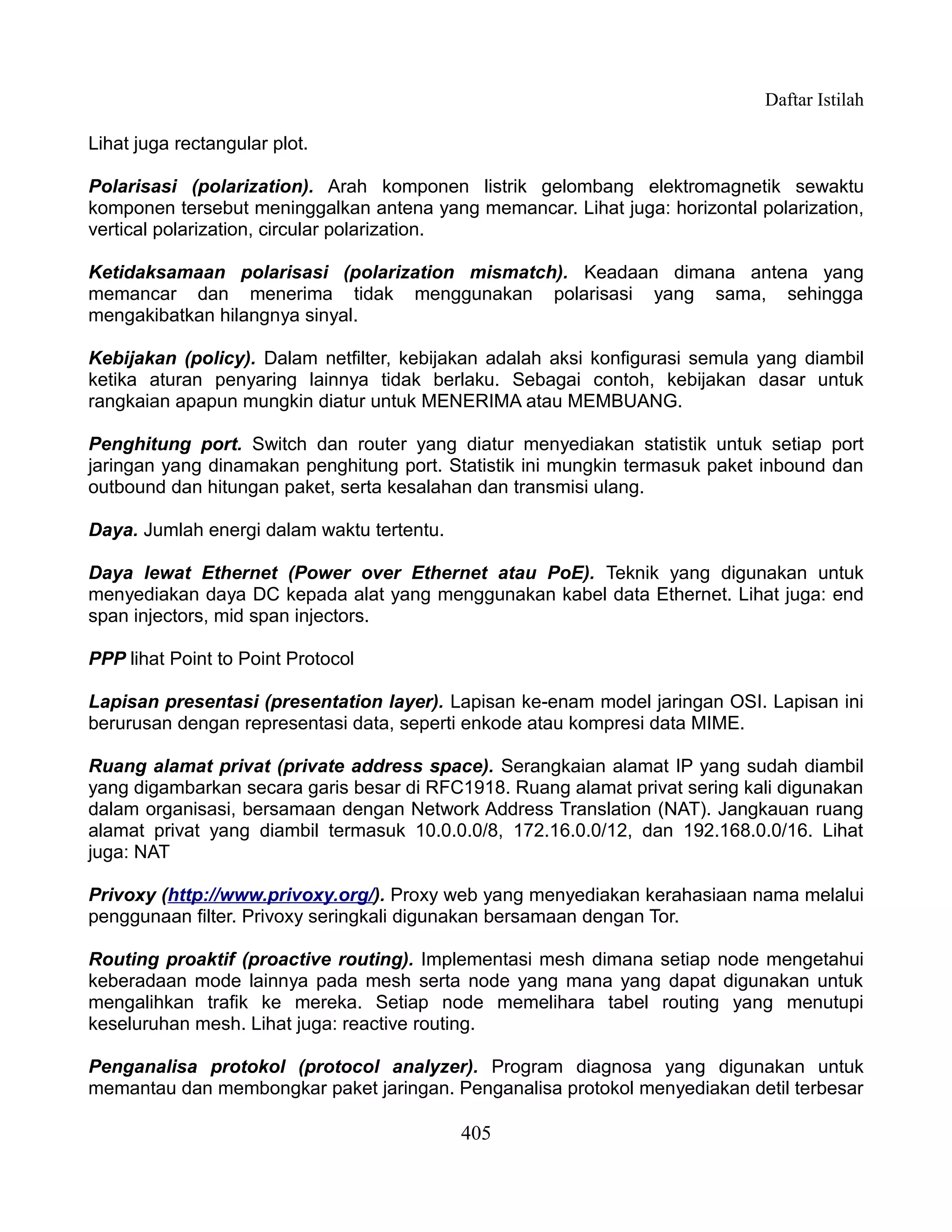 Daftar Istilah

Lihat juga rectangular plot.

Polarisasi (polarization). Arah komponen listrik gelombang elektromagnetik sewaktu
komponen tersebut meninggalkan antena yang memancar. Lihat juga: horizontal polarization,
vertical polarization, circular polarization.

Ketidaksamaan polarisasi (polarization mismatch). Keadaan dimana antena yang
memancar dan menerima tidak menggunakan polarisasi yang sama, sehingga
mengakibatkan hilangnya sinyal.

Kebijakan (policy). Dalam netfilter, kebijakan adalah aksi konfigurasi semula yang diambil
ketika aturan penyaring lainnya tidak berlaku. Sebagai contoh, kebijakan dasar untuk
rangkaian apapun mungkin diatur untuk MENERIMA atau MEMBUANG.

Penghitung port. Switch dan router yang diatur menyediakan statistik untuk setiap port
jaringan yang dinamakan penghitung port. Statistik ini mungkin termasuk paket inbound dan
outbound dan hitungan paket, serta kesalahan dan transmisi ulang.

Daya. Jumlah energi dalam waktu tertentu.

Daya lewat Ethernet (Power over Ethernet atau PoE). Teknik yang digunakan untuk
menyediakan daya DC kepada alat yang menggunakan kabel data Ethernet. Lihat juga: end
span injectors, mid span injectors.

PPP lihat Point to Point Protocol

Lapisan presentasi (presentation layer). Lapisan ke-enam model jaringan OSI. Lapisan ini
berurusan dengan representasi data, seperti enkode atau kompresi data MIME.

Ruang alamat privat (private address space). Serangkaian alamat IP yang sudah diambil
yang digambarkan secara garis besar di RFC1918. Ruang alamat privat sering kali digunakan
dalam organisasi, bersamaan dengan Network Address Translation (NAT). Jangkauan ruang
alamat privat yang diambil termasuk 10.0.0.0/8, 172.16.0.0/12, dan 192.168.0.0/16. Lihat
juga: NAT

Privoxy (http://www.privoxy.org/). Proxy web yang menyediakan kerahasiaan nama melalui
penggunaan filter. Privoxy seringkali digunakan bersamaan dengan Tor.

Routing proaktif (proactive routing). Implementasi mesh dimana setiap node mengetahui
keberadaan mode lainnya pada mesh serta node yang mana yang dapat digunakan untuk
mengalihkan trafik ke mereka. Setiap node memelihara tabel routing yang menutupi
keseluruhan mesh. Lihat juga: reactive routing.

Penganalisa protokol (protocol analyzer). Program diagnosa yang digunakan untuk
memantau dan membongkar paket jaringan. Penganalisa protokol menyediakan detil terbesar

                                            405
 