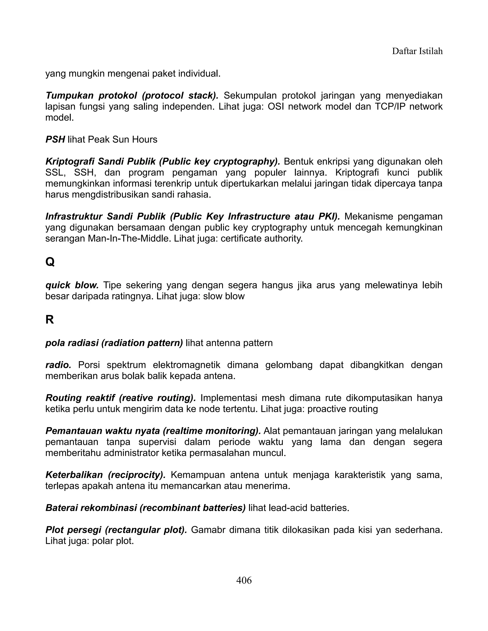 Daftar Istilah

yang mungkin mengenai paket individual.

Tumpukan protokol (protocol stack). Sekumpulan protokol jaringan yang menyediakan
lapisan fungsi yang saling independen. Lihat juga: OSI network model dan TCP/IP network
model.

PSH lihat Peak Sun Hours

Kriptografi Sandi Publik (Public key cryptography). Bentuk enkripsi yang digunakan oleh
SSL, SSH, dan program pengaman yang populer lainnya. Kriptografi kunci publik
memungkinkan informasi terenkrip untuk dipertukarkan melalui jaringan tidak dipercaya tanpa
harus mengdistribusikan sandi rahasia.

Infrastruktur Sandi Publik (Public Key Infrastructure atau PKI). Mekanisme pengaman
yang digunakan bersamaan dengan public key cryptography untuk mencegah kemungkinan
serangan Man-In-The-Middle. Lihat juga: certificate authority.

Q
quick blow. Tipe sekering yang dengan segera hangus jika arus yang melewatinya lebih
besar daripada ratingnya. Lihat juga: slow blow

R
pola radiasi (radiation pattern) lihat antenna pattern

radio. Porsi spektrum elektromagnetik dimana gelombang dapat dibangkitkan dengan
memberikan arus bolak balik kepada antena.

Routing reaktif (reative routing). Implementasi mesh dimana rute dikomputasikan hanya
ketika perlu untuk mengirim data ke node tertentu. Lihat juga: proactive routing

Pemantauan waktu nyata (realtime monitoring). Alat pemantauan jaringan yang melalukan
pemantauan tanpa supervisi dalam periode waktu yang lama dan dengan segera
memberitahu administrator ketika permasalahan muncul.

Keterbalikan (reciprocity). Kemampuan antena untuk menjaga karakteristik yang sama,
terlepas apakah antena itu memancarkan atau menerima.

Baterai rekombinasi (recombinant batteries) lihat lead-acid batteries.

Plot persegi (rectangular plot). Gamabr dimana titik dilokasikan pada kisi yan sederhana.
Lihat juga: polar plot.



                                             406
 