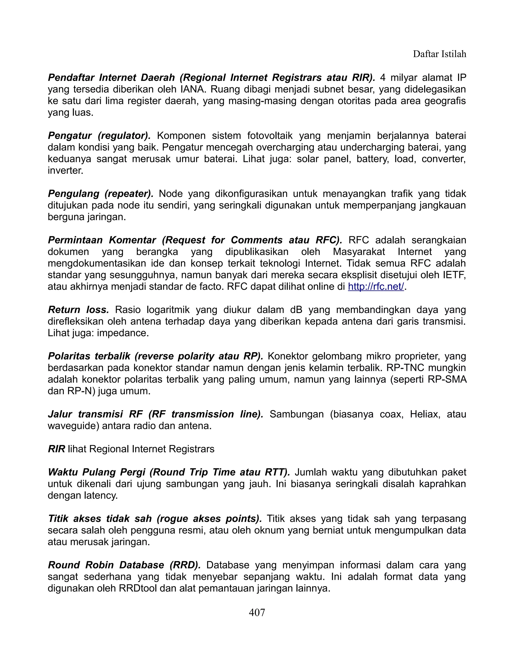 Daftar Istilah

Pendaftar Internet Daerah (Regional Internet Registrars atau RIR). 4 milyar alamat IP
yang tersedia diberikan oleh IANA. Ruang dibagi menjadi subnet besar, yang didelegasikan
ke satu dari lima register daerah, yang masing-masing dengan otoritas pada area geografis
yang luas.

Pengatur (regulator). Komponen sistem fotovoltaik yang menjamin berjalannya baterai
dalam kondisi yang baik. Pengatur mencegah overcharging atau undercharging baterai, yang
keduanya sangat merusak umur baterai. Lihat juga: solar panel, battery, load, converter,
inverter.

Pengulang (repeater). Node yang dikonfigurasikan untuk menayangkan trafik yang tidak
ditujukan pada node itu sendiri, yang seringkali digunakan untuk memperpanjang jangkauan
berguna jaringan.

Permintaan Komentar (Request for Comments atau RFC). RFC adalah serangkaian
dokumen yang berangka yang dipublikasikan oleh Masyarakat Internet yang
mengdokumentasikan ide dan konsep terkait teknologi Internet. Tidak semua RFC adalah
standar yang sesungguhnya, namun banyak dari mereka secara eksplisit disetujui oleh IETF,
atau akhirnya menjadi standar de facto. RFC dapat dilihat online di http://rfc.net/.

Return loss. Rasio logaritmik yang diukur dalam dB yang membandingkan daya yang
direfleksikan oleh antena terhadap daya yang diberikan kepada antena dari garis transmisi.
Lihat juga: impedance.

Polaritas terbalik (reverse polarity atau RP). Konektor gelombang mikro proprieter, yang
berdasarkan pada konektor standar namun dengan jenis kelamin terbalik. RP-TNC mungkin
adalah konektor polaritas terbalik yang paling umum, namun yang lainnya (seperti RP-SMA
dan RP-N) juga umum.

Jalur transmisi RF (RF transmission line). Sambungan (biasanya coax, Heliax, atau
waveguide) antara radio dan antena.

RIR lihat Regional Internet Registrars

Waktu Pulang Pergi (Round Trip Time atau RTT). Jumlah waktu yang dibutuhkan paket
untuk dikenali dari ujung sambungan yang jauh. Ini biasanya seringkali disalah kaprahkan
dengan latency.

Titik akses tidak sah (rogue akses points). Titik akses yang tidak sah yang terpasang
secara salah oleh pengguna resmi, atau oleh oknum yang berniat untuk mengumpulkan data
atau merusak jaringan.

Round Robin Database (RRD). Database yang menyimpan informasi dalam cara yang
sangat sederhana yang tidak menyebar sepanjang waktu. Ini adalah format data yang
digunakan oleh RRDtool dan alat pemantauan jaringan lainnya.

                                           407
 