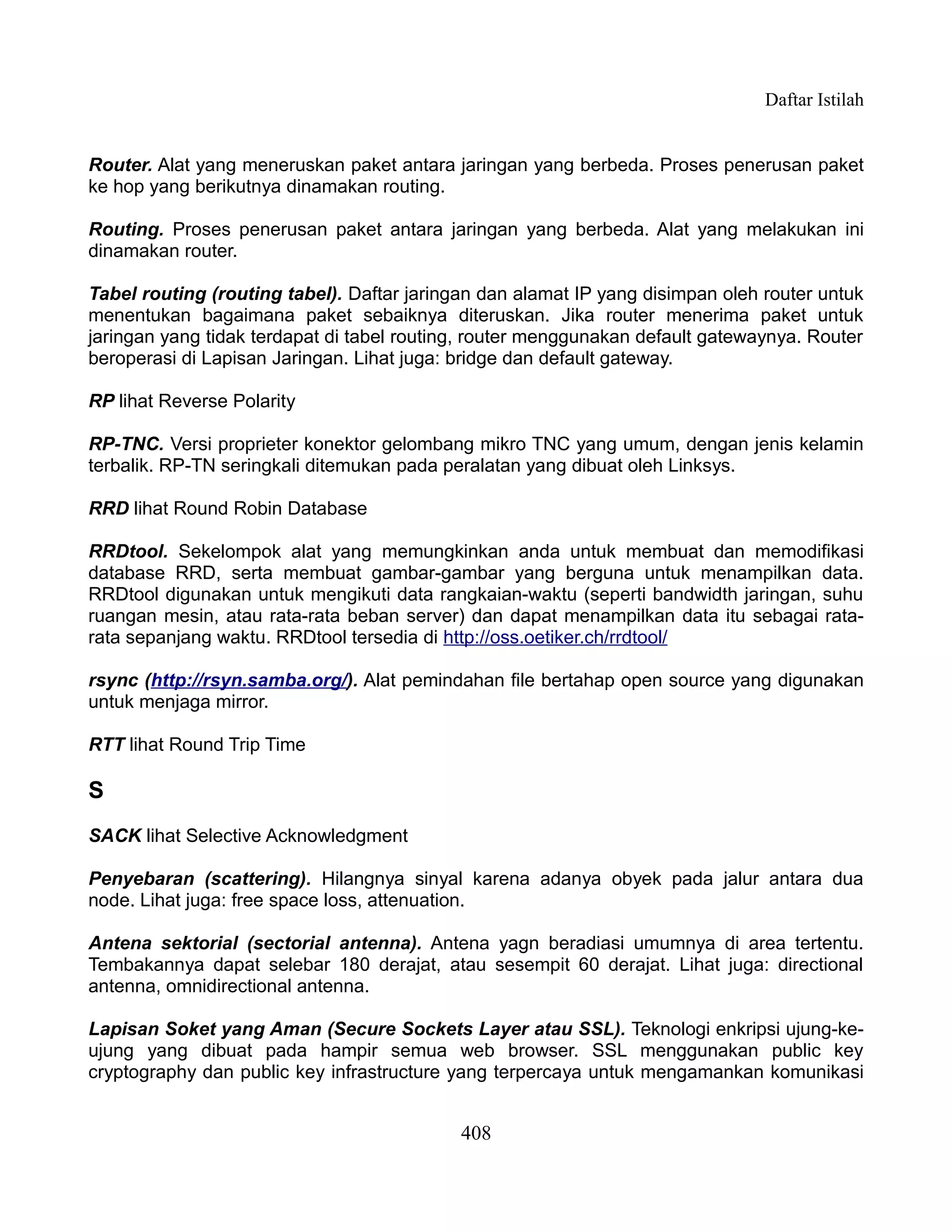 Daftar Istilah


Router. Alat yang meneruskan paket antara jaringan yang berbeda. Proses penerusan paket
ke hop yang berikutnya dinamakan routing.

Routing. Proses penerusan paket antara jaringan yang berbeda. Alat yang melakukan ini
dinamakan router.

Tabel routing (routing tabel). Daftar jaringan dan alamat IP yang disimpan oleh router untuk
menentukan bagaimana paket sebaiknya diteruskan. Jika router menerima paket untuk
jaringan yang tidak terdapat di tabel routing, router menggunakan default gatewaynya. Router
beroperasi di Lapisan Jaringan. Lihat juga: bridge dan default gateway.

RP lihat Reverse Polarity

RP-TNC. Versi proprieter konektor gelombang mikro TNC yang umum, dengan jenis kelamin
terbalik. RP-TN seringkali ditemukan pada peralatan yang dibuat oleh Linksys.

RRD lihat Round Robin Database

RRDtool. Sekelompok alat yang memungkinkan anda untuk membuat dan memodifikasi
database RRD, serta membuat gambar-gambar yang berguna untuk menampilkan data.
RRDtool digunakan untuk mengikuti data rangkaian-waktu (seperti bandwidth jaringan, suhu
ruangan mesin, atau rata-rata beban server) dan dapat menampilkan data itu sebagai rata-
rata sepanjang waktu. RRDtool tersedia di http://oss.oetiker.ch/rrdtool/

rsync (http://rsyn.samba.org/). Alat pemindahan file bertahap open source yang digunakan
untuk menjaga mirror.

RTT lihat Round Trip Time

S
SACK lihat Selective Acknowledgment

Penyebaran (scattering). Hilangnya sinyal karena adanya obyek pada jalur antara dua
node. Lihat juga: free space loss, attenuation.

Antena sektorial (sectorial antenna). Antena yagn beradiasi umumnya di area tertentu.
Tembakannya dapat selebar 180 derajat, atau sesempit 60 derajat. Lihat juga: directional
antenna, omnidirectional antenna.

Lapisan Soket yang Aman (Secure Sockets Layer atau SSL). Teknologi enkripsi ujung-ke-
ujung yang dibuat pada hampir semua web browser. SSL menggunakan public key
cryptography dan public key infrastructure yang terpercaya untuk mengamankan komunikasi


                                            408
 