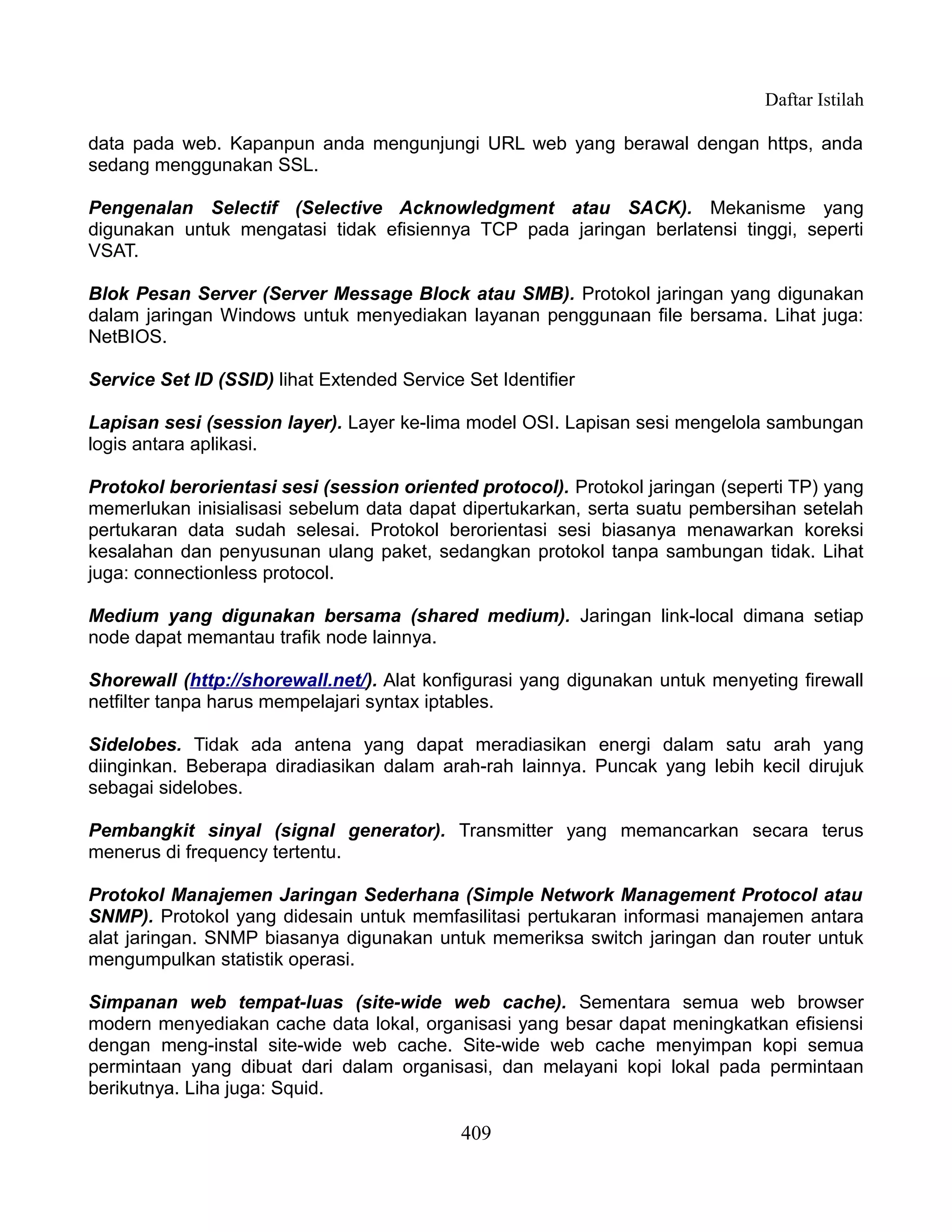 Daftar Istilah

data pada web. Kapanpun anda mengunjungi URL web yang berawal dengan https, anda
sedang menggunakan SSL.

Pengenalan Selectif (Selective Acknowledgment atau SACK). Mekanisme yang
digunakan untuk mengatasi tidak efisiennya TCP pada jaringan berlatensi tinggi, seperti
VSAT.

Blok Pesan Server (Server Message Block atau SMB). Protokol jaringan yang digunakan
dalam jaringan Windows untuk menyediakan layanan penggunaan file bersama. Lihat juga:
NetBIOS.

Service Set ID (SSID) lihat Extended Service Set Identifier

Lapisan sesi (session layer). Layer ke-lima model OSI. Lapisan sesi mengelola sambungan
logis antara aplikasi.

Protokol berorientasi sesi (session oriented protocol). Protokol jaringan (seperti TP) yang
memerlukan inisialisasi sebelum data dapat dipertukarkan, serta suatu pembersihan setelah
pertukaran data sudah selesai. Protokol berorientasi sesi biasanya menawarkan koreksi
kesalahan dan penyusunan ulang paket, sedangkan protokol tanpa sambungan tidak. Lihat
juga: connectionless protocol.

Medium yang digunakan bersama (shared medium). Jaringan link-local dimana setiap
node dapat memantau trafik node lainnya.

Shorewall (http://shorewall.net/). Alat konfigurasi yang digunakan untuk menyeting firewall
netfilter tanpa harus mempelajari syntax iptables.

Sidelobes. Tidak ada antena yang dapat meradiasikan energi dalam satu arah yang
diinginkan. Beberapa diradiasikan dalam arah-rah lainnya. Puncak yang lebih kecil dirujuk
sebagai sidelobes.

Pembangkit sinyal (signal generator). Transmitter yang memancarkan secara terus
menerus di frequency tertentu.

Protokol Manajemen Jaringan Sederhana (Simple Network Management Protocol atau
SNMP). Protokol yang didesain untuk memfasilitasi pertukaran informasi manajemen antara
alat jaringan. SNMP biasanya digunakan untuk memeriksa switch jaringan dan router untuk
mengumpulkan statistik operasi.

Simpanan web tempat-luas (site-wide web cache). Sementara semua web browser
modern menyediakan cache data lokal, organisasi yang besar dapat meningkatkan efisiensi
dengan meng-instal site-wide web cache. Site-wide web cache menyimpan kopi semua
permintaan yang dibuat dari dalam organisasi, dan melayani kopi lokal pada permintaan
berikutnya. Liha juga: Squid.

                                             409
 