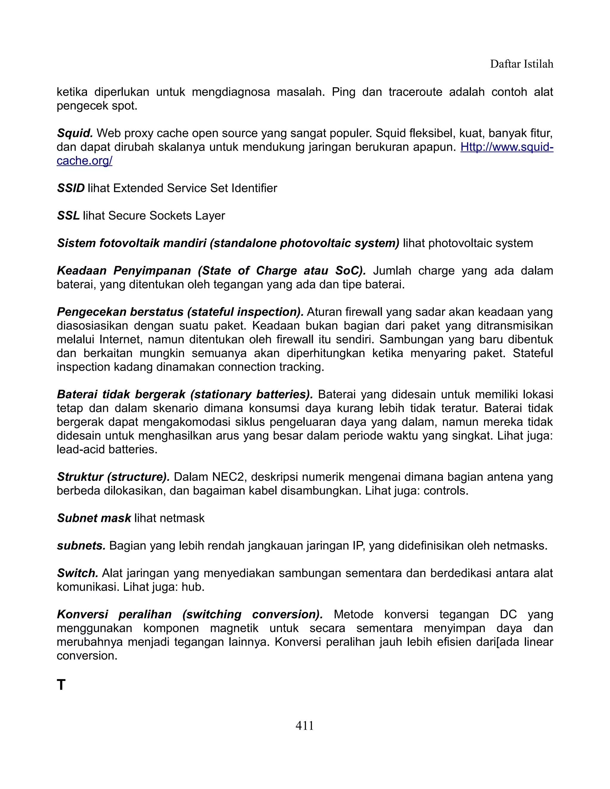 Daftar Istilah

ketika diperlukan untuk mengdiagnosa masalah. Ping dan traceroute adalah contoh alat
pengecek spot.

Squid. Web proxy cache open source yang sangat populer. Squid fleksibel, kuat, banyak fitur,
dan dapat dirubah skalanya untuk mendukung jaringan berukuran apapun. Http://www.squid-
cache.org/

SSID lihat Extended Service Set Identifier

SSL lihat Secure Sockets Layer

Sistem fotovoltaik mandiri (standalone photovoltaic system) lihat photovoltaic system

Keadaan Penyimpanan (State of Charge atau SoC). Jumlah charge yang ada dalam
baterai, yang ditentukan oleh tegangan yang ada dan tipe baterai.

Pengecekan berstatus (stateful inspection). Aturan firewall yang sadar akan keadaan yang
diasosiasikan dengan suatu paket. Keadaan bukan bagian dari paket yang ditransmisikan
melalui Internet, namun ditentukan oleh firewall itu sendiri. Sambungan yang baru dibentuk
dan berkaitan mungkin semuanya akan diperhitungkan ketika menyaring paket. Stateful
inspection kadang dinamakan connection tracking.

Baterai tidak bergerak (stationary batteries). Baterai yang didesain untuk memiliki lokasi
tetap dan dalam skenario dimana konsumsi daya kurang lebih tidak teratur. Baterai tidak
bergerak dapat mengakomodasi siklus pengeluaran daya yang dalam, namun mereka tidak
didesain untuk menghasilkan arus yang besar dalam periode waktu yang singkat. Lihat juga:
lead-acid batteries.

Struktur (structure). Dalam NEC2, deskripsi numerik mengenai dimana bagian antena yang
berbeda dilokasikan, dan bagaiman kabel disambungkan. Lihat juga: controls.

Subnet mask lihat netmask

subnets. Bagian yang lebih rendah jangkauan jaringan IP, yang didefinisikan oleh netmasks.

Switch. Alat jaringan yang menyediakan sambungan sementara dan berdedikasi antara alat
komunikasi. Lihat juga: hub.

Konversi peralihan (switching conversion). Metode konversi tegangan DC yang
menggunakan komponen magnetik untuk secara sementara menyimpan daya dan
merubahnya menjadi tegangan lainnya. Konversi peralihan jauh lebih efisien dari[ada linear
conversion.

T

                                             411
 