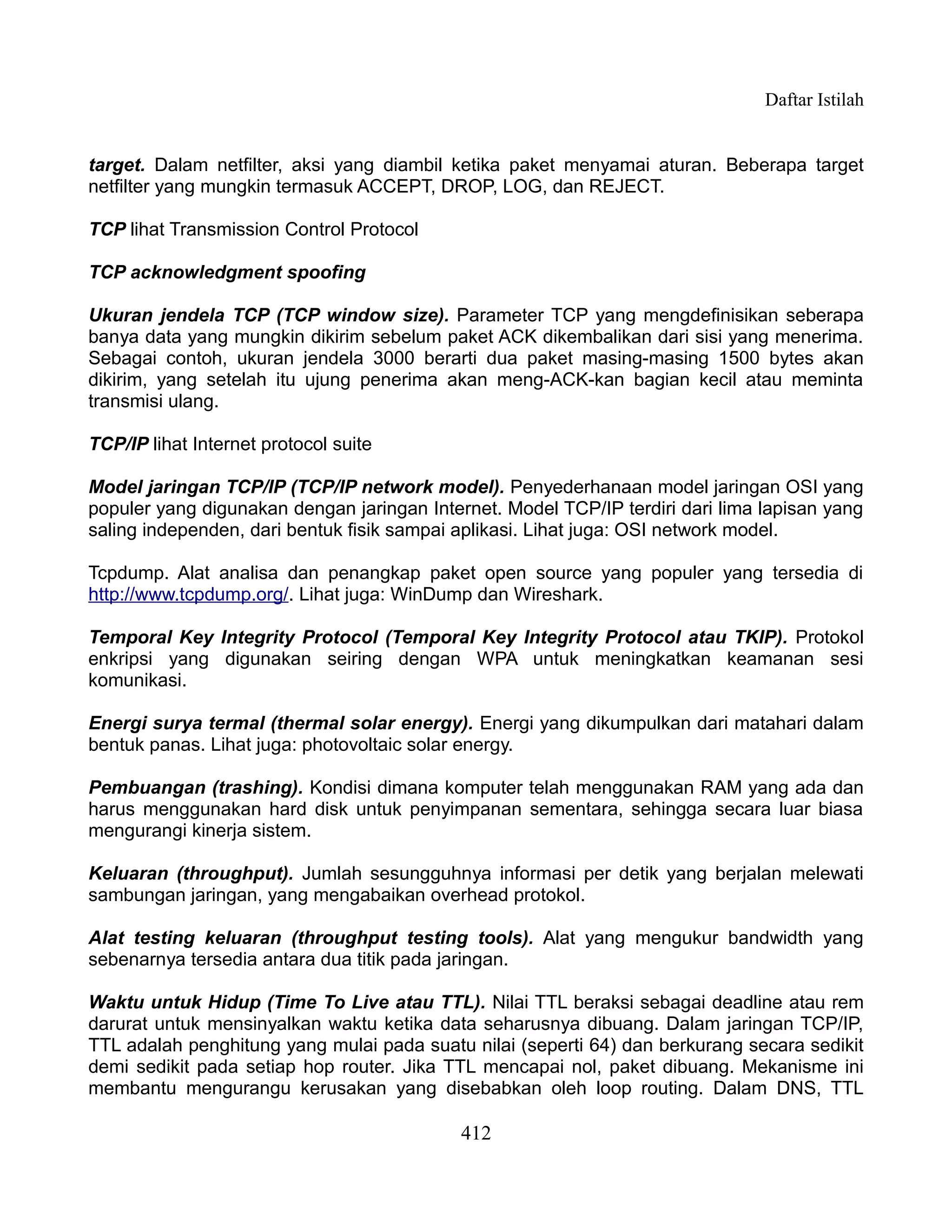 Daftar Istilah


target. Dalam netfilter, aksi yang diambil ketika paket menyamai aturan. Beberapa target
netfilter yang mungkin termasuk ACCEPT, DROP, LOG, dan REJECT.

TCP lihat Transmission Control Protocol

TCP acknowledgment spoofing

Ukuran jendela TCP (TCP window size). Parameter TCP yang mengdefinisikan seberapa
banya data yang mungkin dikirim sebelum paket ACK dikembalikan dari sisi yang menerima.
Sebagai contoh, ukuran jendela 3000 berarti dua paket masing-masing 1500 bytes akan
dikirim, yang setelah itu ujung penerima akan meng-ACK-kan bagian kecil atau meminta
transmisi ulang.

TCP/IP lihat Internet protocol suite

Model jaringan TCP/IP (TCP/IP network model). Penyederhanaan model jaringan OSI yang
populer yang digunakan dengan jaringan Internet. Model TCP/IP terdiri dari lima lapisan yang
saling independen, dari bentuk fisik sampai aplikasi. Lihat juga: OSI network model.

Tcpdump. Alat analisa dan penangkap paket open source yang populer yang tersedia di
http://www.tcpdump.org/. Lihat juga: WinDump dan Wireshark.

Temporal Key Integrity Protocol (Temporal Key Integrity Protocol atau TKIP). Protokol
enkripsi yang digunakan seiring dengan WPA untuk meningkatkan keamanan sesi
komunikasi.

Energi surya termal (thermal solar energy). Energi yang dikumpulkan dari matahari dalam
bentuk panas. Lihat juga: photovoltaic solar energy.

Pembuangan (trashing). Kondisi dimana komputer telah menggunakan RAM yang ada dan
harus menggunakan hard disk untuk penyimpanan sementara, sehingga secara luar biasa
mengurangi kinerja sistem.

Keluaran (throughput). Jumlah sesungguhnya informasi per detik yang berjalan melewati
sambungan jaringan, yang mengabaikan overhead protokol.

Alat testing keluaran (throughput testing tools). Alat yang mengukur bandwidth yang
sebenarnya tersedia antara dua titik pada jaringan.

Waktu untuk Hidup (Time To Live atau TTL). Nilai TTL beraksi sebagai deadline atau rem
darurat untuk mensinyalkan waktu ketika data seharusnya dibuang. Dalam jaringan TCP/IP,
TTL adalah penghitung yang mulai pada suatu nilai (seperti 64) dan berkurang secara sedikit
demi sedikit pada setiap hop router. Jika TTL mencapai nol, paket dibuang. Mekanisme ini
membantu mengurangu kerusakan yang disebabkan oleh loop routing. Dalam DNS, TTL

                                            412
 