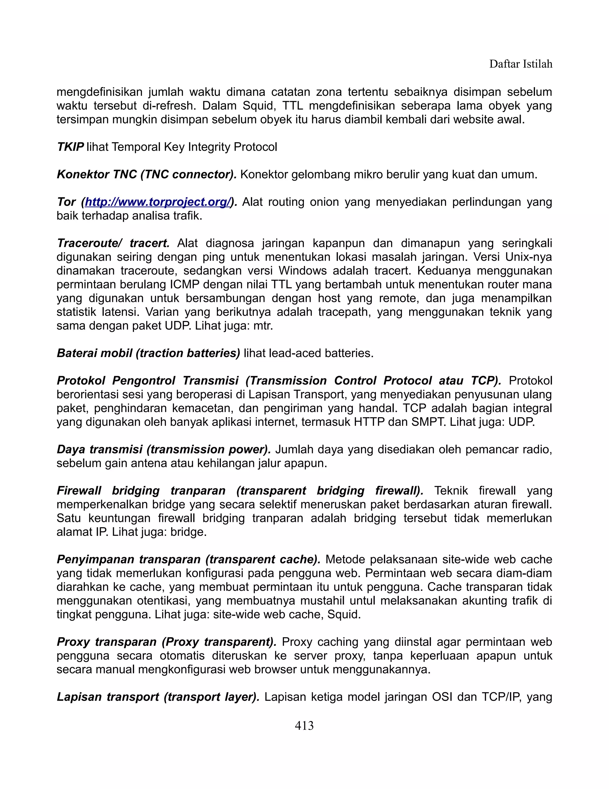Daftar Istilah

mengdefinisikan jumlah waktu dimana catatan zona tertentu sebaiknya disimpan sebelum
waktu tersebut di-refresh. Dalam Squid, TTL mengdefinisikan seberapa lama obyek yang
tersimpan mungkin disimpan sebelum obyek itu harus diambil kembali dari website awal.

TKIP lihat Temporal Key Integrity Protocol

Konektor TNC (TNC connector). Konektor gelombang mikro berulir yang kuat dan umum.

Tor (http://www.torproject.org/). Alat routing onion yang menyediakan perlindungan yang
baik terhadap analisa trafik.

Traceroute/ tracert. Alat diagnosa jaringan kapanpun dan dimanapun yang seringkali
digunakan seiring dengan ping untuk menentukan lokasi masalah jaringan. Versi Unix-nya
dinamakan traceroute, sedangkan versi Windows adalah tracert. Keduanya menggunakan
permintaan berulang ICMP dengan nilai TTL yang bertambah untuk menentukan router mana
yang digunakan untuk bersambungan dengan host yang remote, dan juga menampilkan
statistik latensi. Varian yang berikutnya adalah tracepath, yang menggunakan teknik yang
sama dengan paket UDP. Lihat juga: mtr.

Baterai mobil (traction batteries) lihat lead-aced batteries.

Protokol Pengontrol Transmisi (Transmission Control Protocol atau TCP). Protokol
berorientasi sesi yang beroperasi di Lapisan Transport, yang menyediakan penyusunan ulang
paket, penghindaran kemacetan, dan pengiriman yang handal. TCP adalah bagian integral
yang digunakan oleh banyak aplikasi internet, termasuk HTTP dan SMPT. Lihat juga: UDP.

Daya transmisi (transmission power). Jumlah daya yang disediakan oleh pemancar radio,
sebelum gain antena atau kehilangan jalur apapun.

Firewall bridging tranparan (transparent bridging firewall). Teknik firewall yang
memperkenalkan bridge yang secara selektif meneruskan paket berdasarkan aturan firewall.
Satu keuntungan firewall bridging tranparan adalah bridging tersebut tidak memerlukan
alamat IP. Lihat juga: bridge.

Penyimpanan transparan (transparent cache). Metode pelaksanaan site-wide web cache
yang tidak memerlukan konfigurasi pada pengguna web. Permintaan web secara diam-diam
diarahkan ke cache, yang membuat permintaan itu untuk pengguna. Cache transparan tidak
menggunakan otentikasi, yang membuatnya mustahil untul melaksanakan akunting trafik di
tingkat pengguna. Lihat juga: site-wide web cache, Squid.

Proxy transparan (Proxy transparent). Proxy caching yang diinstal agar permintaan web
pengguna secara otomatis diteruskan ke server proxy, tanpa keperluaan apapun untuk
secara manual mengkonfigurasi web browser untuk menggunakannya.

Lapisan transport (transport layer). Lapisan ketiga model jaringan OSI dan TCP/IP, yang

                                             413
 