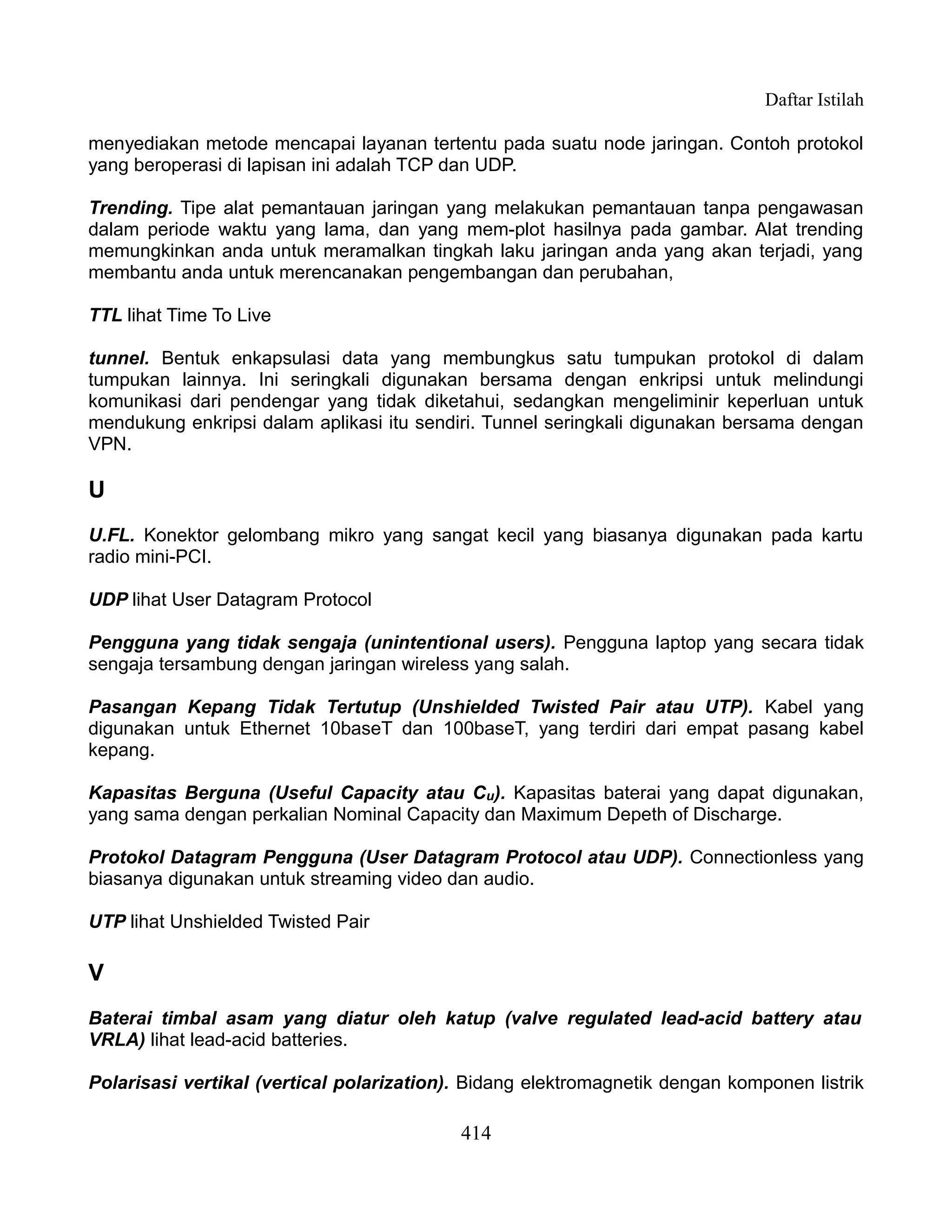 Daftar Istilah

menyediakan metode mencapai layanan tertentu pada suatu node jaringan. Contoh protokol
yang beroperasi di lapisan ini adalah TCP dan UDP.

Trending. Tipe alat pemantauan jaringan yang melakukan pemantauan tanpa pengawasan
dalam periode waktu yang lama, dan yang mem-plot hasilnya pada gambar. Alat trending
memungkinkan anda untuk meramalkan tingkah laku jaringan anda yang akan terjadi, yang
membantu anda untuk merencanakan pengembangan dan perubahan,

TTL lihat Time To Live

tunnel. Bentuk enkapsulasi data yang membungkus satu tumpukan protokol di dalam
tumpukan lainnya. Ini seringkali digunakan bersama dengan enkripsi untuk melindungi
komunikasi dari pendengar yang tidak diketahui, sedangkan mengeliminir keperluan untuk
mendukung enkripsi dalam aplikasi itu sendiri. Tunnel seringkali digunakan bersama dengan
VPN.

U
U.FL. Konektor gelombang mikro yang sangat kecil yang biasanya digunakan pada kartu
radio mini-PCI.

UDP lihat User Datagram Protocol

Pengguna yang tidak sengaja (unintentional users). Pengguna laptop yang secara tidak
sengaja tersambung dengan jaringan wireless yang salah.

Pasangan Kepang Tidak Tertutup (Unshielded Twisted Pair atau UTP). Kabel yang
digunakan untuk Ethernet 10baseT dan 100baseT, yang terdiri dari empat pasang kabel
kepang.

Kapasitas Berguna (Useful Capacity atau Cu). Kapasitas baterai yang dapat digunakan,
yang sama dengan perkalian Nominal Capacity dan Maximum Depeth of Discharge.

Protokol Datagram Pengguna (User Datagram Protocol atau UDP). Connectionless yang
biasanya digunakan untuk streaming video dan audio.

UTP lihat Unshielded Twisted Pair

V
Baterai timbal asam yang diatur oleh katup (valve regulated lead-acid battery atau
VRLA) lihat lead-acid batteries.

Polarisasi vertikal (vertical polarization). Bidang elektromagnetik dengan komponen listrik

                                           414
 