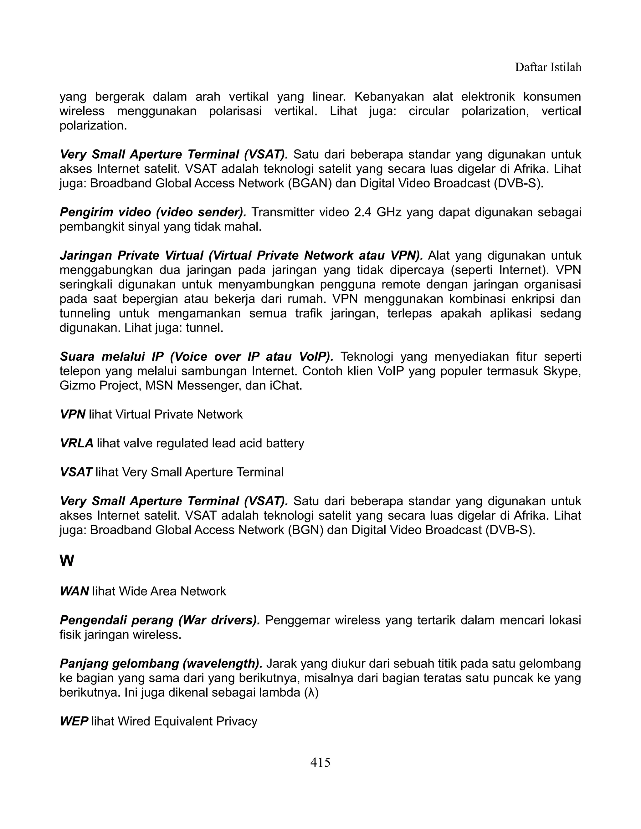 Daftar Istilah

yang bergerak dalam arah vertikal yang linear. Kebanyakan alat elektronik konsumen
wireless menggunakan polarisasi vertikal. Lihat juga: circular polarization, vertical
polarization.

Very Small Aperture Terminal (VSAT). Satu dari beberapa standar yang digunakan untuk
akses Internet satelit. VSAT adalah teknologi satelit yang secara luas digelar di Afrika. Lihat
juga: Broadband Global Access Network (BGAN) dan Digital Video Broadcast (DVB-S).

Pengirim video (video sender). Transmitter video 2.4 GHz yang dapat digunakan sebagai
pembangkit sinyal yang tidak mahal.

Jaringan Private Virtual (Virtual Private Network atau VPN). Alat yang digunakan untuk
menggabungkan dua jaringan pada jaringan yang tidak dipercaya (seperti Internet). VPN
seringkali digunakan untuk menyambungkan pengguna remote dengan jaringan organisasi
pada saat bepergian atau bekerja dari rumah. VPN menggunakan kombinasi enkripsi dan
tunneling untuk mengamankan semua trafik jaringan, terlepas apakah aplikasi sedang
digunakan. Lihat juga: tunnel.

Suara melalui IP (Voice over IP atau VoIP). Teknologi yang menyediakan fitur seperti
telepon yang melalui sambungan Internet. Contoh klien VoIP yang populer termasuk Skype,
Gizmo Project, MSN Messenger, dan iChat.

VPN lihat Virtual Private Network

VRLA lihat valve regulated lead acid battery

VSAT lihat Very Small Aperture Terminal

Very Small Aperture Terminal (VSAT). Satu dari beberapa standar yang digunakan untuk
akses Internet satelit. VSAT adalah teknologi satelit yang secara luas digelar di Afrika. Lihat
juga: Broadband Global Access Network (BGN) dan Digital Video Broadcast (DVB-S).

W
WAN lihat Wide Area Network

Pengendali perang (War drivers). Penggemar wireless yang tertarik dalam mencari lokasi
fisik jaringan wireless.

Panjang gelombang (wavelength). Jarak yang diukur dari sebuah titik pada satu gelombang
ke bagian yang sama dari yang berikutnya, misalnya dari bagian teratas satu puncak ke yang
berikutnya. Ini juga dikenal sebagai lambda (λ)

WEP lihat Wired Equivalent Privacy


                                               415
 