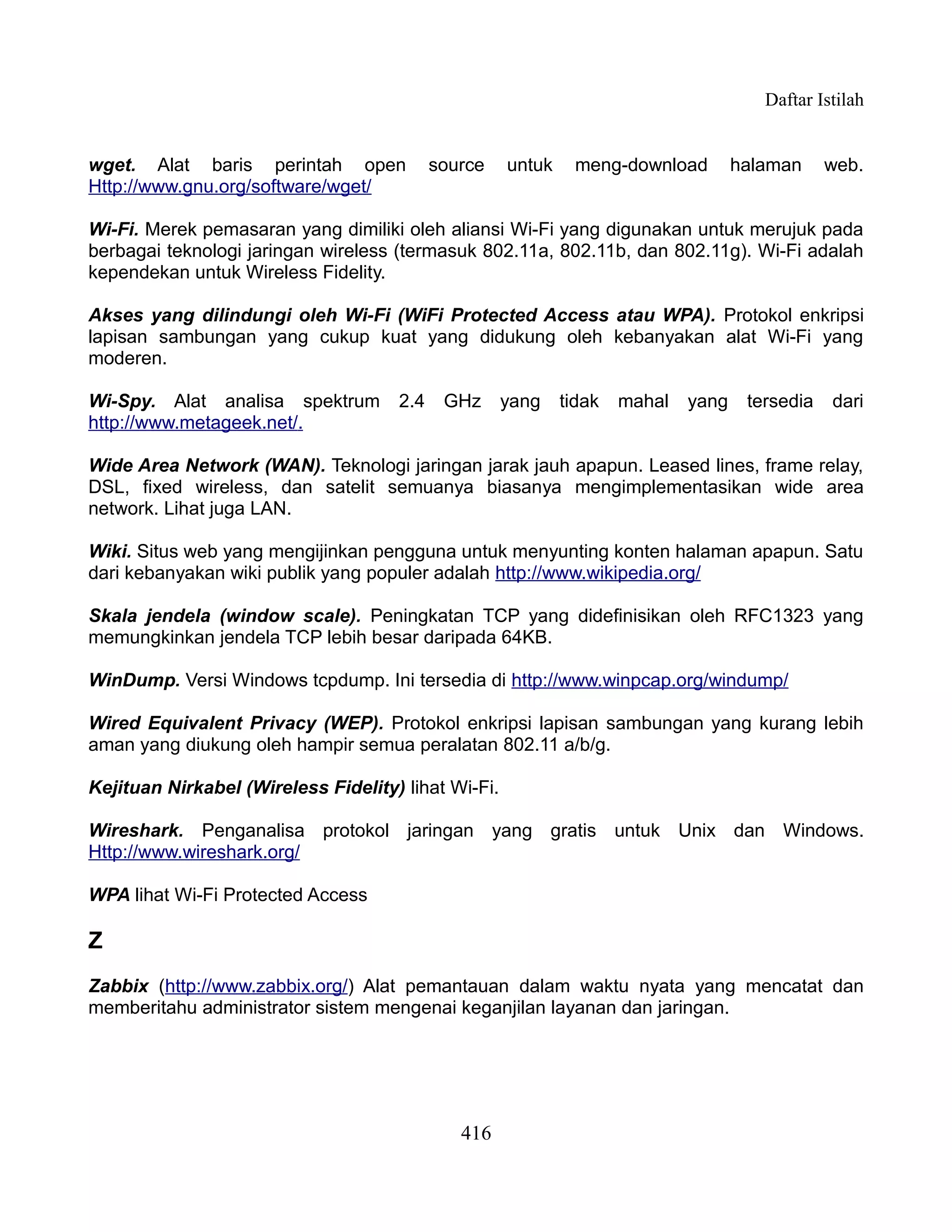 Daftar Istilah


wget. Alat baris perintah open             source    untuk    meng-download         halaman     web.
Http://www.gnu.org/software/wget/

Wi-Fi. Merek pemasaran yang dimiliki oleh aliansi Wi-Fi yang digunakan untuk merujuk pada
berbagai teknologi jaringan wireless (termasuk 802.11a, 802.11b, dan 802.11g). Wi-Fi adalah
kependekan untuk Wireless Fidelity.

Akses yang dilindungi oleh Wi-Fi (WiFi Protected Access atau WPA). Protokol enkripsi
lapisan sambungan yang cukup kuat yang didukung oleh kebanyakan alat Wi-Fi yang
moderen.

Wi-Spy. Alat analisa spektrum        2.4    GHz      yang    tidak   mahal   yang    tersedia   dari
http://www.metageek.net/.

Wide Area Network (WAN). Teknologi jaringan jarak jauh apapun. Leased lines, frame relay,
DSL, fixed wireless, dan satelit semuanya biasanya mengimplementasikan wide area
network. Lihat juga LAN.

Wiki. Situs web yang mengijinkan pengguna untuk menyunting konten halaman apapun. Satu
dari kebanyakan wiki publik yang populer adalah http://www.wikipedia.org/

Skala jendela (window scale). Peningkatan TCP yang didefinisikan oleh RFC1323 yang
memungkinkan jendela TCP lebih besar daripada 64KB.

WinDump. Versi Windows tcpdump. Ini tersedia di http://www.winpcap.org/windump/

Wired Equivalent Privacy (WEP). Protokol enkripsi lapisan sambungan yang kurang lebih
aman yang diukung oleh hampir semua peralatan 802.11 a/b/g.

Kejituan Nirkabel (Wireless Fidelity) lihat Wi-Fi.

Wireshark. Penganalisa protokol jaringan yang gratis untuk Unix dan Windows.
Http://www.wireshark.org/

WPA lihat Wi-Fi Protected Access

Z
Zabbix (http://www.zabbix.org/) Alat pemantauan dalam waktu nyata yang mencatat dan
memberitahu administrator sistem mengenai keganjilan layanan dan jaringan.




                                              416
 