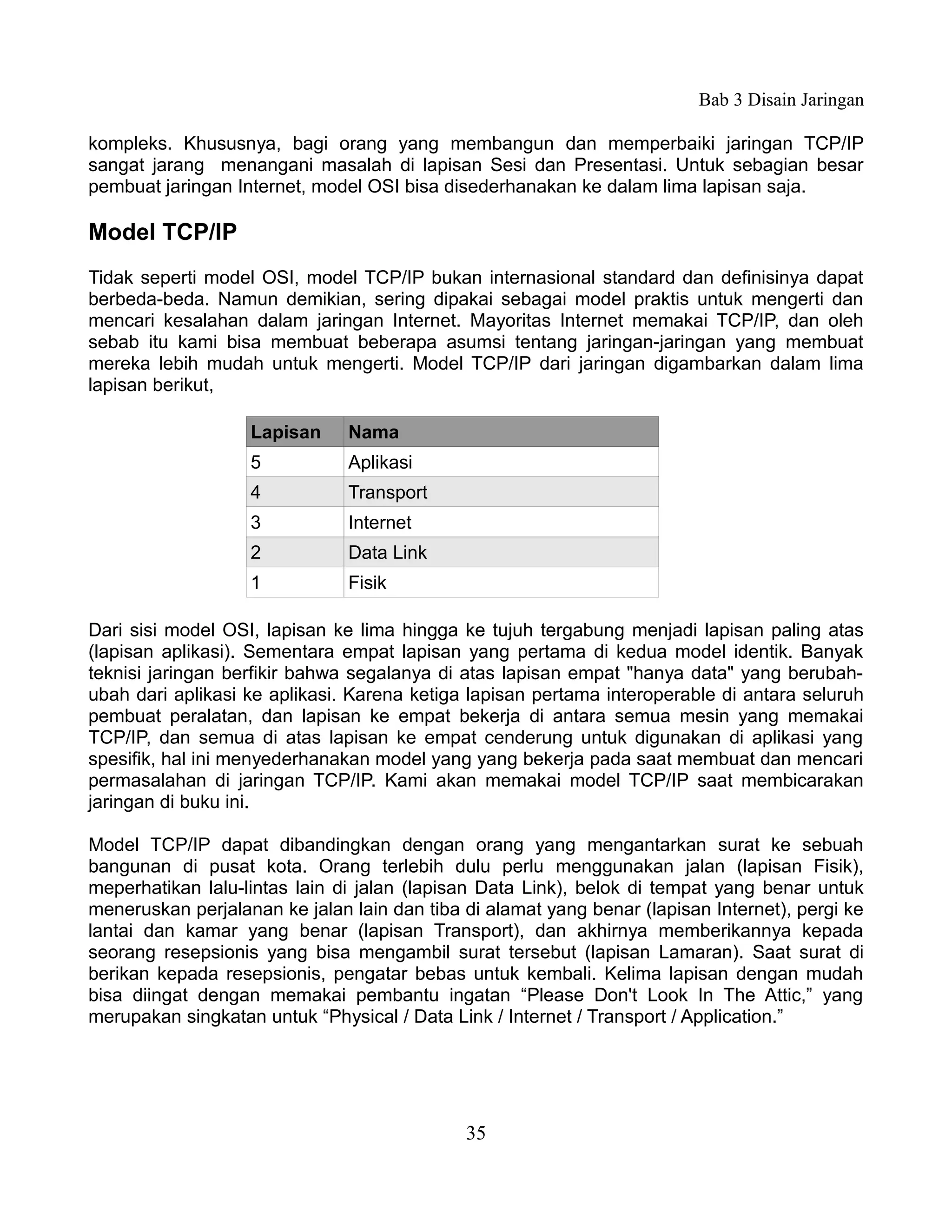 Bab 3 Disain Jaringan

kompleks. Khususnya, bagi orang yang membangun dan memperbaiki jaringan TCP/IP
sangat jarang menangani masalah di lapisan Sesi dan Presentasi. Untuk sebagian besar
pembuat jaringan Internet, model OSI bisa disederhanakan ke dalam lima lapisan saja.

Model TCP/IP
Tidak seperti model OSI, model TCP/IP bukan internasional standard dan definisinya dapat
berbeda-beda. Namun demikian, sering dipakai sebagai model praktis untuk mengerti dan
mencari kesalahan dalam jaringan Internet. Mayoritas Internet memakai TCP/IP, dan oleh
sebab itu kami bisa membuat beberapa asumsi tentang jaringan-jaringan yang membuat
mereka lebih mudah untuk mengerti. Model TCP/IP dari jaringan digambarkan dalam lima
lapisan berikut,

                   Lapisan     Nama
                   5           Aplikasi
                   4           Transport
                   3           Internet
                   2           Data Link
                   1           Fisik

Dari sisi model OSI, lapisan ke lima hingga ke tujuh tergabung menjadi lapisan paling atas
(lapisan aplikasi). Sementara empat lapisan yang pertama di kedua model identik. Banyak
teknisi jaringan berfikir bahwa segalanya di atas lapisan empat "hanya data" yang berubah-
ubah dari aplikasi ke aplikasi. Karena ketiga lapisan pertama interoperable di antara seluruh
pembuat peralatan, dan lapisan ke empat bekerja di antara semua mesin yang memakai
TCP/IP, dan semua di atas lapisan ke empat cenderung untuk digunakan di aplikasi yang
spesifik, hal ini menyederhanakan model yang yang bekerja pada saat membuat dan mencari
permasalahan di jaringan TCP/IP. Kami akan memakai model TCP/IP saat membicarakan
jaringan di buku ini.

Model TCP/IP dapat dibandingkan dengan orang yang mengantarkan surat ke sebuah
bangunan di pusat kota. Orang terlebih dulu perlu menggunakan jalan (lapisan Fisik),
meperhatikan lalu-lintas lain di jalan (lapisan Data Link), belok di tempat yang benar untuk
meneruskan perjalanan ke jalan lain dan tiba di alamat yang benar (lapisan Internet), pergi ke
lantai dan kamar yang benar (lapisan Transport), dan akhirnya memberikannya kepada
seorang resepsionis yang bisa mengambil surat tersebut (lapisan Lamaran). Saat surat di
berikan kepada resepsionis, pengatar bebas untuk kembali. Kelima lapisan dengan mudah
bisa diingat dengan memakai pembantu ingatan “Please Don't Look In The Attic,” yang
merupakan singkatan untuk “Physical / Data Link / Internet / Transport / Application.”




                                             35
 