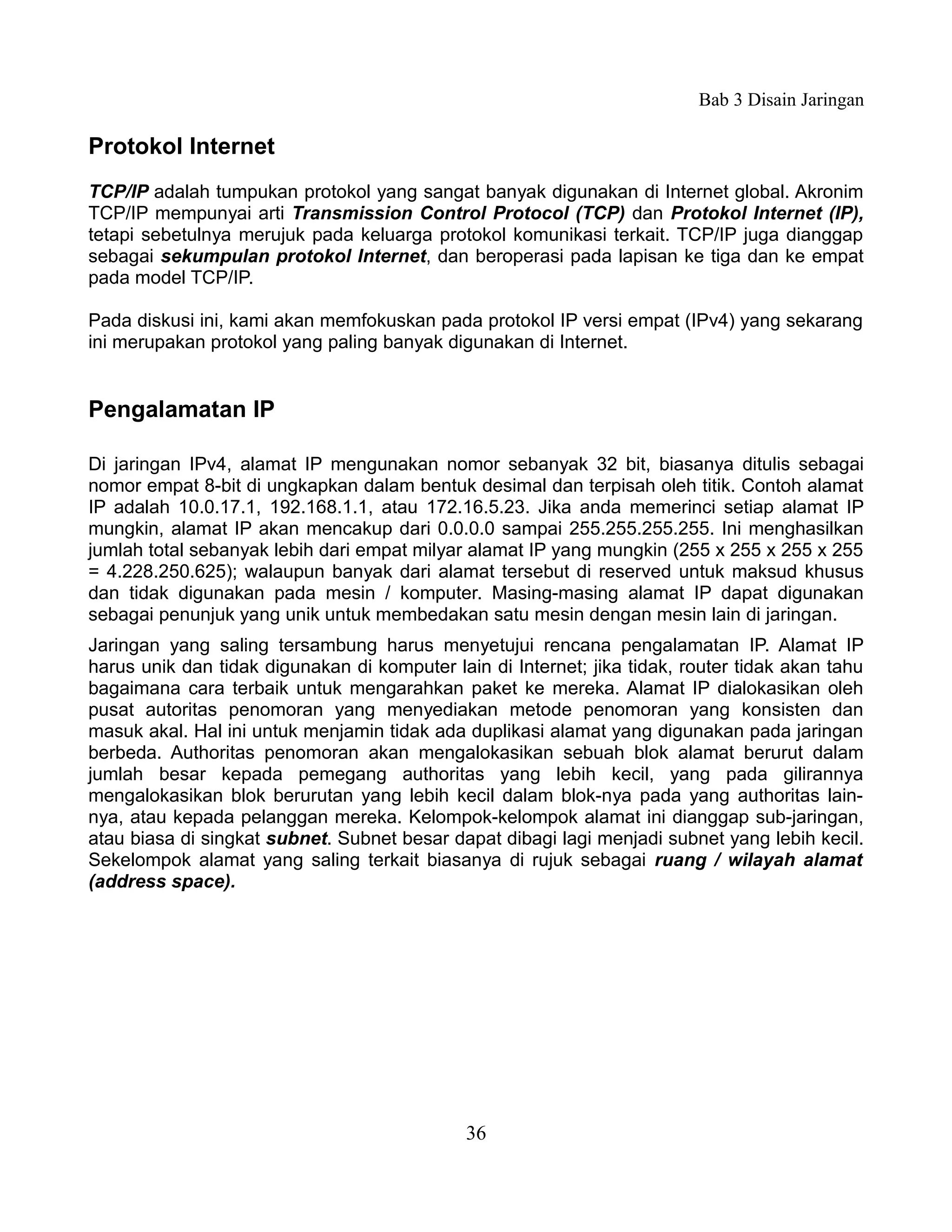 Bab 3 Disain Jaringan

Protokol Internet
TCP/IP adalah tumpukan protokol yang sangat banyak digunakan di Internet global. Akronim
TCP/IP mempunyai arti Transmission Control Protocol (TCP) dan Protokol Internet (IP),
tetapi sebetulnya merujuk pada keluarga protokol komunikasi terkait. TCP/IP juga dianggap
sebagai sekumpulan protokol Internet, dan beroperasi pada lapisan ke tiga dan ke empat
pada model TCP/IP.

Pada diskusi ini, kami akan memfokuskan pada protokol IP versi empat (IPv4) yang sekarang
ini merupakan protokol yang paling banyak digunakan di Internet.


Pengalamatan IP

Di jaringan IPv4, alamat IP mengunakan nomor sebanyak 32 bit, biasanya ditulis sebagai
nomor empat 8-bit di ungkapkan dalam bentuk desimal dan terpisah oleh titik. Contoh alamat
IP adalah 10.0.17.1, 192.168.1.1, atau 172.16.5.23. Jika anda memerinci setiap alamat IP
mungkin, alamat IP akan mencakup dari 0.0.0.0 sampai 255.255.255.255. Ini menghasilkan
jumlah total sebanyak lebih dari empat milyar alamat IP yang mungkin (255 x 255 x 255 x 255
= 4.228.250.625); walaupun banyak dari alamat tersebut di reserved untuk maksud khusus
dan tidak digunakan pada mesin / komputer. Masing-masing alamat IP dapat digunakan
sebagai penunjuk yang unik untuk membedakan satu mesin dengan mesin lain di jaringan.
Jaringan yang saling tersambung harus menyetujui rencana pengalamatan IP. Alamat IP
harus unik dan tidak digunakan di komputer lain di Internet; jika tidak, router tidak akan tahu
bagaimana cara terbaik untuk mengarahkan paket ke mereka. Alamat IP dialokasikan oleh
pusat autoritas penomoran yang menyediakan metode penomoran yang konsisten dan
masuk akal. Hal ini untuk menjamin tidak ada duplikasi alamat yang digunakan pada jaringan
berbeda. Authoritas penomoran akan mengalokasikan sebuah blok alamat berurut dalam
jumlah besar kepada pemegang authoritas yang lebih kecil, yang pada gilirannya
mengalokasikan blok berurutan yang lebih kecil dalam blok-nya pada yang authoritas lain-
nya, atau kepada pelanggan mereka. Kelompok-kelompok alamat ini dianggap sub-jaringan,
atau biasa di singkat subnet. Subnet besar dapat dibagi lagi menjadi subnet yang lebih kecil.
Sekelompok alamat yang saling terkait biasanya di rujuk sebagai ruang / wilayah alamat
(address space).




                                              36
 