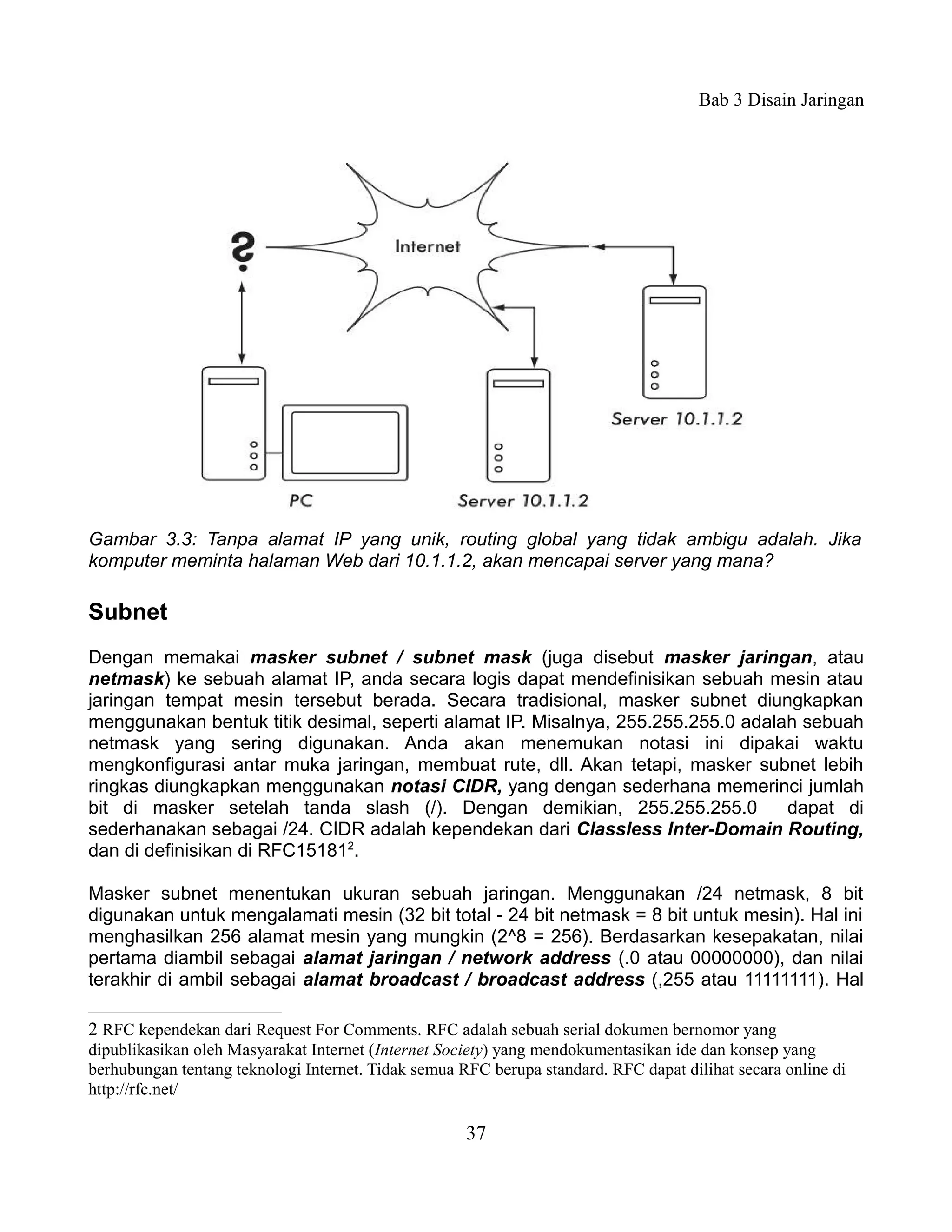 Bab 3 Disain Jaringan




Gambar 3.3: Tanpa alamat IP yang unik, routing global yang tidak ambigu adalah. Jika
komputer meminta halaman Web dari 10.1.1.2, akan mencapai server yang mana?

Subnet
Dengan memakai masker subnet / subnet mask (juga disebut masker jaringan, atau
netmask) ke sebuah alamat IP, anda secara logis dapat mendefinisikan sebuah mesin atau
jaringan tempat mesin tersebut berada. Secara tradisional, masker subnet diungkapkan
menggunakan bentuk titik desimal, seperti alamat IP. Misalnya, 255.255.255.0 adalah sebuah
netmask yang sering digunakan. Anda akan menemukan notasi ini dipakai waktu
mengkonfigurasi antar muka jaringan, membuat rute, dll. Akan tetapi, masker subnet lebih
ringkas diungkapkan menggunakan notasi CIDR, yang dengan sederhana memerinci jumlah
bit di masker setelah tanda slash (/). Dengan demikian, 255.255.255.0             dapat di
sederhanakan sebagai /24. CIDR adalah kependekan dari Classless Inter-Domain Routing,
dan di definisikan di RFC151812.

Masker subnet menentukan ukuran sebuah jaringan. Menggunakan /24 netmask, 8 bit
digunakan untuk mengalamati mesin (32 bit total - 24 bit netmask = 8 bit untuk mesin). Hal ini
menghasilkan 256 alamat mesin yang mungkin (2^8 = 256). Berdasarkan kesepakatan, nilai
pertama diambil sebagai alamat jaringan / network address (.0 atau 00000000), dan nilai
terakhir di ambil sebagai alamat broadcast / broadcast address (,255 atau 11111111). Hal

2 RFC kependekan dari Request For Comments. RFC adalah sebuah serial dokumen bernomor yang
dipublikasikan oleh Masyarakat Internet (Internet Society) yang mendokumentasikan ide dan konsep yang
berhubungan tentang teknologi Internet. Tidak semua RFC berupa standard. RFC dapat dilihat secara online di
http://rfc.net/

                                                     37
 