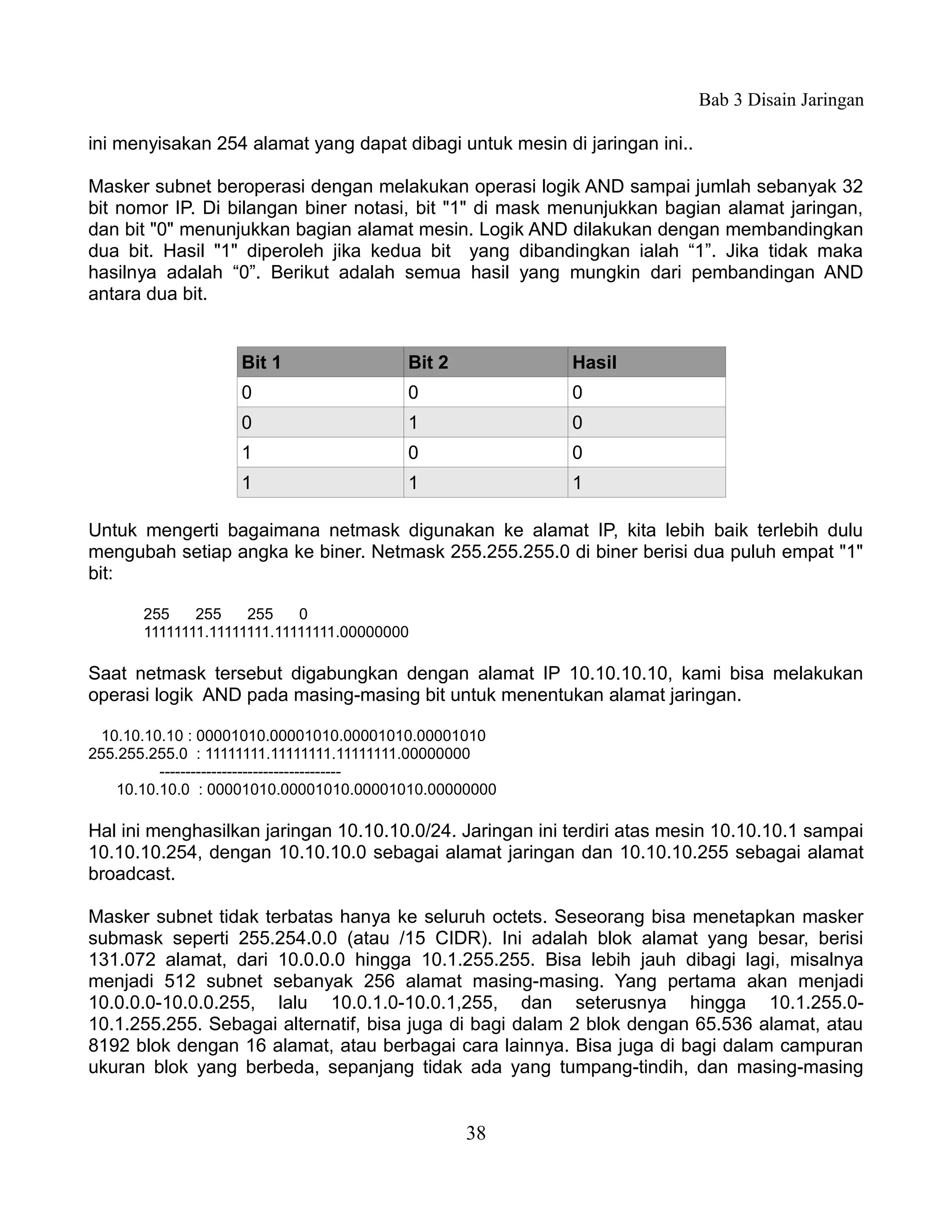 Bab 3 Disain Jaringan

ini menyisakan 254 alamat yang dapat dibagi untuk mesin di jaringan ini..

Masker subnet beroperasi dengan melakukan operasi logik AND sampai jumlah sebanyak 32
bit nomor IP. Di bilangan biner notasi, bit "1" di mask menunjukkan bagian alamat jaringan,
dan bit "0" menunjukkan bagian alamat mesin. Logik AND dilakukan dengan membandingkan
dua bit. Hasil "1" diperoleh jika kedua bit yang dibandingkan ialah “1”. Jika tidak maka
hasilnya adalah “0”. Berikut adalah semua hasil yang mungkin dari pembandingan AND
antara dua bit.


                   Bit 1                 Bit 2            Hasil
                   0                     0                0
                   0                     1                0
                   1                     0                0
                   1                     1                1

Untuk mengerti bagaimana netmask digunakan ke alamat IP, kita lebih baik terlebih dulu
mengubah setiap angka ke biner. Netmask 255.255.255.0 di biner berisi dua puluh empat "1"
bit:

       255    255    255    0
       11111111.11111111.11111111.00000000

Saat netmask tersebut digabungkan dengan alamat IP 10.10.10.10, kami bisa melakukan
operasi logik AND pada masing-masing bit untuk menentukan alamat jaringan.

  10.10.10.10 : 00001010.00001010.00001010.00001010
255.255.255.0 : 11111111.11111111.11111111.00000000
          -----------------------------------
    10.10.10.0 : 00001010.00001010.00001010.00000000

Hal ini menghasilkan jaringan 10.10.10.0/24. Jaringan ini terdiri atas mesin 10.10.10.1 sampai
10.10.10.254, dengan 10.10.10.0 sebagai alamat jaringan dan 10.10.10.255 sebagai alamat
broadcast.

Masker subnet tidak terbatas hanya ke seluruh octets. Seseorang bisa menetapkan masker
submask seperti 255.254.0.0 (atau /15 CIDR). Ini adalah blok alamat yang besar, berisi
131.072 alamat, dari 10.0.0.0 hingga 10.1.255.255. Bisa lebih jauh dibagi lagi, misalnya
menjadi 512 subnet sebanyak 256 alamat masing-masing. Yang pertama akan menjadi
10.0.0.0-10.0.0.255, lalu 10.0.1.0-10.0.1,255, dan seterusnya hingga 10.1.255.0-
10.1.255.255. Sebagai alternatif, bisa juga di bagi dalam 2 blok dengan 65.536 alamat, atau
8192 blok dengan 16 alamat, atau berbagai cara lainnya. Bisa juga di bagi dalam campuran
ukuran blok yang berbeda, sepanjang tidak ada yang tumpang-tindih, dan masing-masing


                                                 38
 