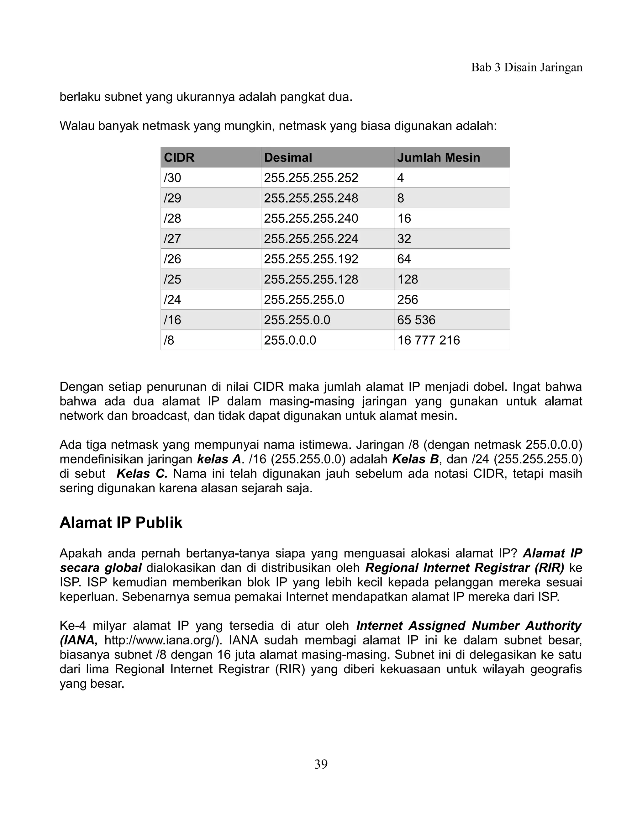 Bab 3 Disain Jaringan

berlaku subnet yang ukurannya adalah pangkat dua.

Walau banyak netmask yang mungkin, netmask yang biasa digunakan adalah:

                 CIDR              Desimal                Jumlah Mesin
                 /30               255.255.255.252        4
                 /29               255.255.255.248        8
                 /28               255.255.255.240        16
                 /27               255.255.255.224        32
                 /26               255.255.255.192        64
                 /25               255.255.255.128        128
                 /24               255.255.255.0          256
                 /16               255.255.0.0            65 536
                 /8                255.0.0.0              16 777 216


Dengan setiap penurunan di nilai CIDR maka jumlah alamat IP menjadi dobel. Ingat bahwa
bahwa ada dua alamat IP dalam masing-masing jaringan yang gunakan untuk alamat
network dan broadcast, dan tidak dapat digunakan untuk alamat mesin.

Ada tiga netmask yang mempunyai nama istimewa. Jaringan /8 (dengan netmask 255.0.0.0)
mendefinisikan jaringan kelas A. /16 (255.255.0.0) adalah Kelas B, dan /24 (255.255.255.0)
di sebut Kelas C. Nama ini telah digunakan jauh sebelum ada notasi CIDR, tetapi masih
sering digunakan karena alasan sejarah saja.

Alamat IP Publik
Apakah anda pernah bertanya-tanya siapa yang menguasai alokasi alamat IP? Alamat IP
secara global dialokasikan dan di distribusikan oleh Regional Internet Registrar (RIR) ke
ISP. ISP kemudian memberikan blok IP yang lebih kecil kepada pelanggan mereka sesuai
keperluan. Sebenarnya semua pemakai Internet mendapatkan alamat IP mereka dari ISP.

Ke-4 milyar alamat IP yang tersedia di atur oleh Internet Assigned Number Authority
(IANA, http://www.iana.org/). IANA sudah membagi alamat IP ini ke dalam subnet besar,
biasanya subnet /8 dengan 16 juta alamat masing-masing. Subnet ini di delegasikan ke satu
dari lima Regional Internet Registrar (RIR) yang diberi kekuasaan untuk wilayah geografis
yang besar.




                                             39
 