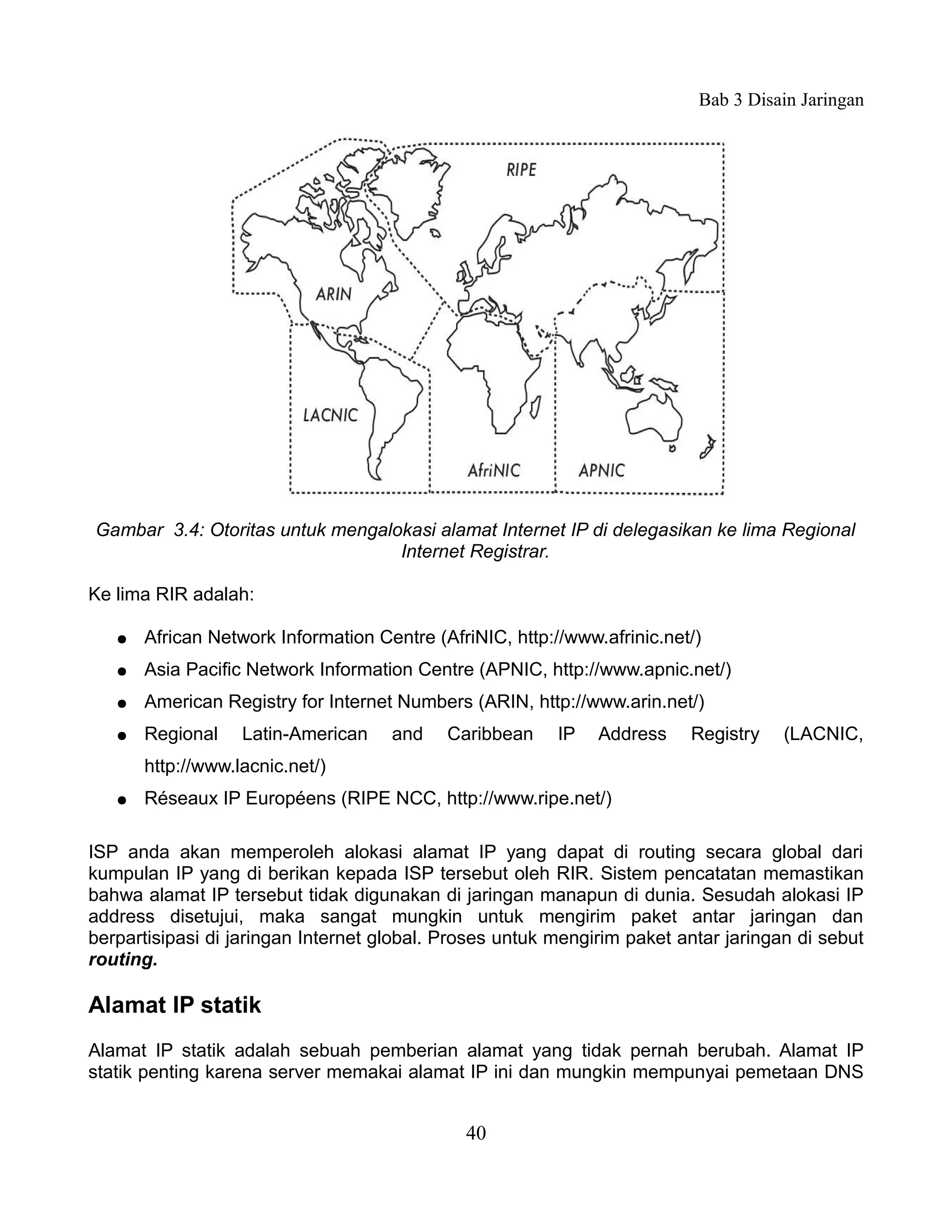 Bab 3 Disain Jaringan




Gambar 3.4: Otoritas untuk mengalokasi alamat Internet IP di delegasikan ke lima Regional
                                  Internet Registrar.

Ke lima RIR adalah:

   ●   African Network Information Centre (AfriNIC, http://www.afrinic.net/)
   ●   Asia Pacific Network Information Centre (APNIC, http://www.apnic.net/)
   ●   American Registry for Internet Numbers (ARIN, http://www.arin.net/)
   ●   Regional    Latin-American    and    Caribbean     IP   Address    Registry   (LACNIC,
       http://www.lacnic.net/)
   ●   Réseaux IP Européens (RIPE NCC, http://www.ripe.net/)

ISP anda akan memperoleh alokasi alamat IP yang dapat di routing secara global dari
kumpulan IP yang di berikan kepada ISP tersebut oleh RIR. Sistem pencatatan memastikan
bahwa alamat IP tersebut tidak digunakan di jaringan manapun di dunia. Sesudah alokasi IP
address disetujui, maka sangat mungkin untuk mengirim paket antar jaringan dan
berpartisipasi di jaringan Internet global. Proses untuk mengirim paket antar jaringan di sebut
routing.

Alamat IP statik
Alamat IP statik adalah sebuah pemberian alamat yang tidak pernah berubah. Alamat IP
statik penting karena server memakai alamat IP ini dan mungkin mempunyai pemetaan DNS


                                              40
 