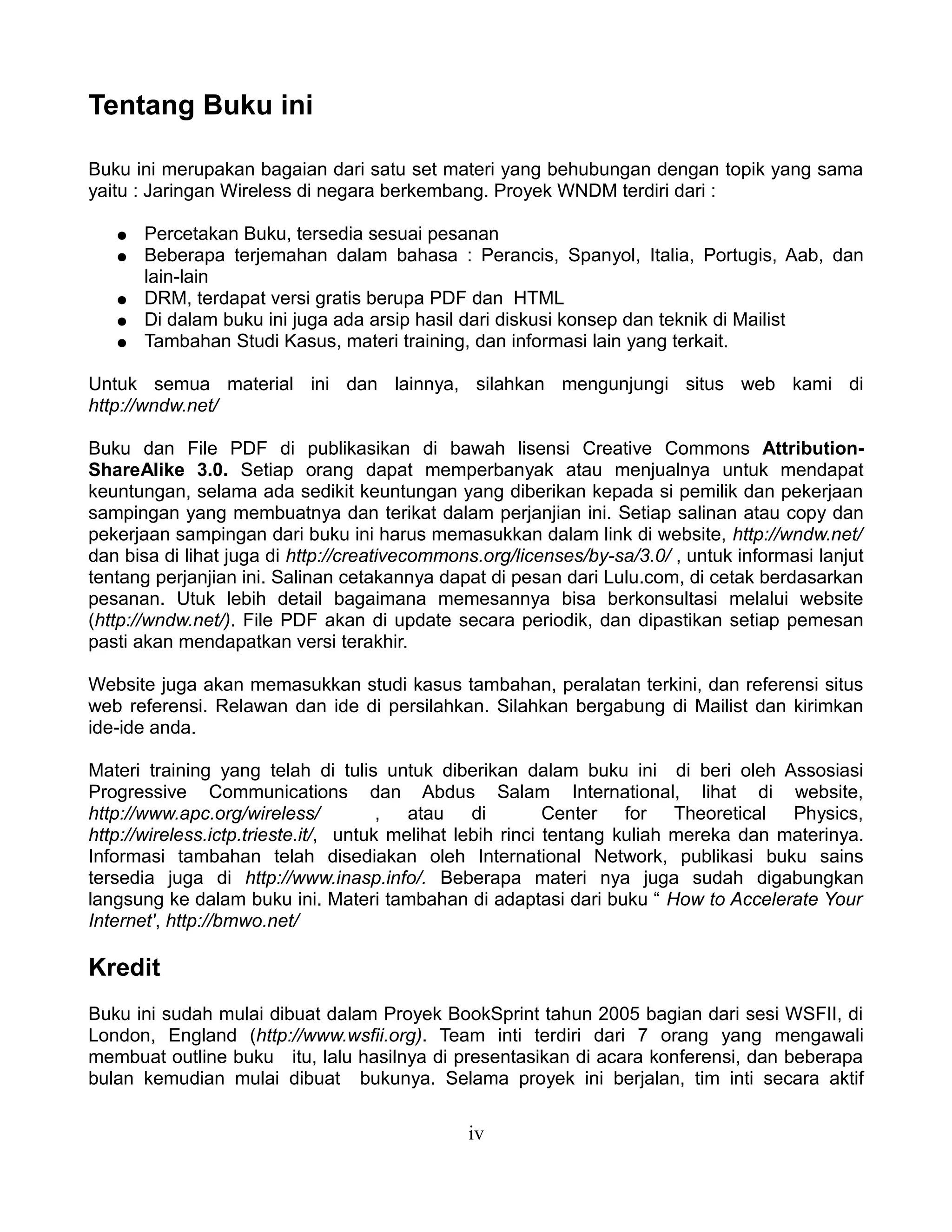 Tentang Buku ini

Buku ini merupakan bagaian dari satu set materi yang behubungan dengan topik yang sama
yaitu : Jaringan Wireless di negara berkembang. Proyek WNDM terdiri dari :

   ●   Percetakan Buku, tersedia sesuai pesanan
   ●   Beberapa terjemahan dalam bahasa : Perancis, Spanyol, Italia, Portugis, Aab, dan
       lain-lain
   ●   DRM, terdapat versi gratis berupa PDF dan HTML
   ●   Di dalam buku ini juga ada arsip hasil dari diskusi konsep dan teknik di Mailist
   ●   Tambahan Studi Kasus, materi training, dan informasi lain yang terkait.

Untuk semua material ini dan lainnya, silahkan mengunjungi situs web kami di
http://wndw.net/

Buku dan File PDF di publikasikan di bawah lisensi Creative Commons Attribution-
ShareAlike 3.0. Setiap orang dapat memperbanyak atau menjualnya untuk mendapat
keuntungan, selama ada sedikit keuntungan yang diberikan kepada si pemilik dan pekerjaan
sampingan yang membuatnya dan terikat dalam perjanjian ini. Setiap salinan atau copy dan
pekerjaan sampingan dari buku ini harus memasukkan dalam link di website, http://wndw.net/
dan bisa di lihat juga di http://creativecommons.org/licenses/by-sa/3.0/ , untuk informasi lanjut
tentang perjanjian ini. Salinan cetakannya dapat di pesan dari Lulu.com, di cetak berdasarkan
pesanan. Utuk lebih detail bagaimana memesannya bisa berkonsultasi melalui website
(http://wndw.net/). File PDF akan di update secara periodik, dan dipastikan setiap pemesan
pasti akan mendapatkan versi terakhir.

Website juga akan memasukkan studi kasus tambahan, peralatan terkini, dan referensi situs
web referensi. Relawan dan ide di persilahkan. Silahkan bergabung di Mailist dan kirimkan
ide-ide anda.

Materi training yang telah di tulis untuk diberikan dalam buku ini di beri oleh Assosiasi
Progressive Communications dan Abdus Salam International, lihat di website,
http://www.apc.org/wireless/           , atau di            Center for Theoretical Physics,
http://wireless.ictp.trieste.it/, untuk melihat lebih rinci tentang kuliah mereka dan materinya.
Informasi tambahan telah disediakan oleh International Network, publikasi buku sains
tersedia juga di http://www.inasp.info/. Beberapa materi nya juga sudah digabungkan
langsung ke dalam buku ini. Materi tambahan di adaptasi dari buku “ How to Accelerate Your
Internet', http://bmwo.net/

Kredit
Buku ini sudah mulai dibuat dalam Proyek BookSprint tahun 2005 bagian dari sesi WSFII, di
London, England (http://www.wsfii.org). Team inti terdiri dari 7 orang yang mengawali
membuat outline buku itu, lalu hasilnya di presentasikan di acara konferensi, dan beberapa
bulan kemudian mulai dibuat bukunya. Selama proyek ini berjalan, tim inti secara aktif

                                               iv
 