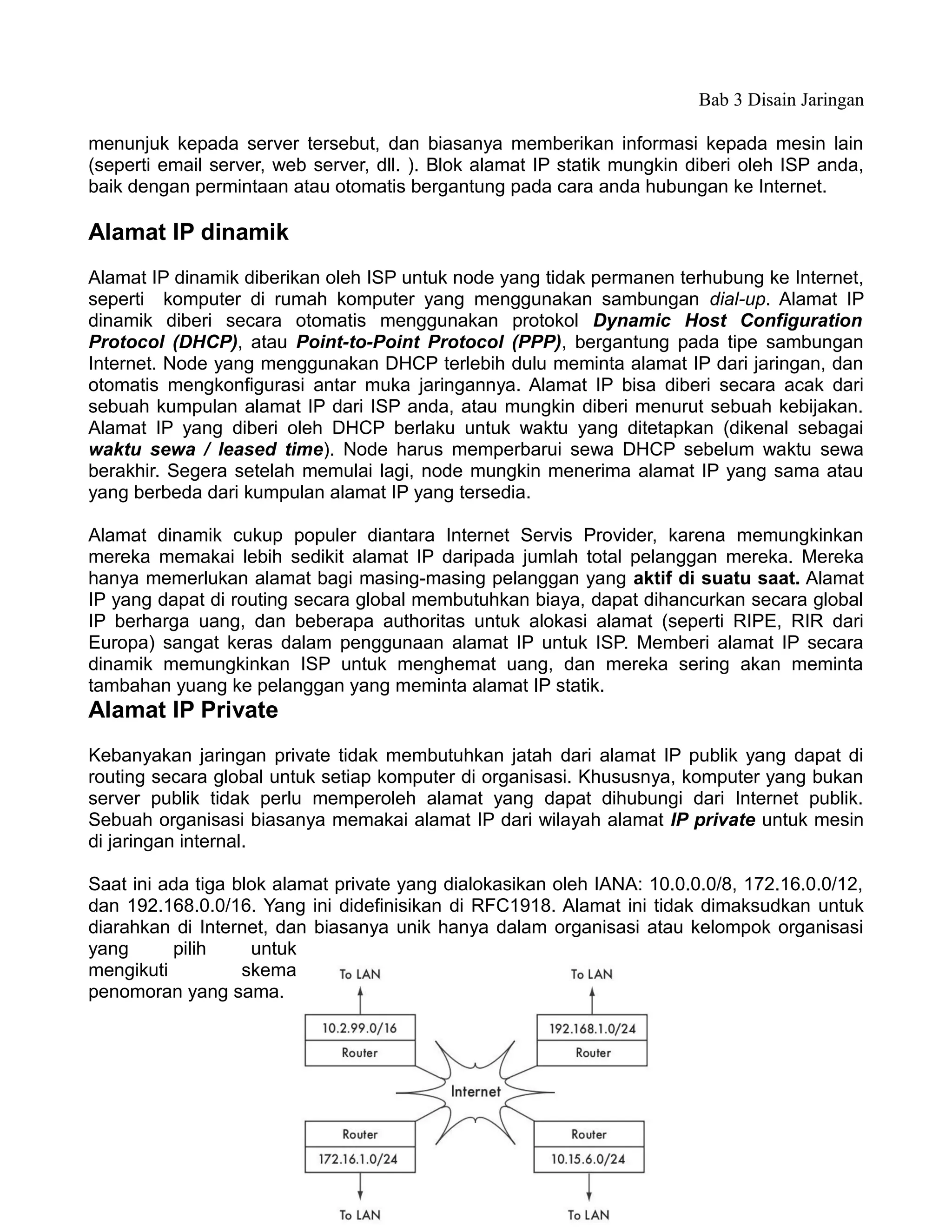 Bab 3 Disain Jaringan

menunjuk kepada server tersebut, dan biasanya memberikan informasi kepada mesin lain
(seperti email server, web server, dll. ). Blok alamat IP statik mungkin diberi oleh ISP anda,
baik dengan permintaan atau otomatis bergantung pada cara anda hubungan ke Internet.

Alamat IP dinamik
Alamat IP dinamik diberikan oleh ISP untuk node yang tidak permanen terhubung ke Internet,
seperti komputer di rumah komputer yang menggunakan sambungan dial-up. Alamat IP
dinamik diberi secara otomatis menggunakan protokol Dynamic Host Configuration
Protocol (DHCP), atau Point-to-Point Protocol (PPP), bergantung pada tipe sambungan
Internet. Node yang menggunakan DHCP terlebih dulu meminta alamat IP dari jaringan, dan
otomatis mengkonfigurasi antar muka jaringannya. Alamat IP bisa diberi secara acak dari
sebuah kumpulan alamat IP dari ISP anda, atau mungkin diberi menurut sebuah kebijakan.
Alamat IP yang diberi oleh DHCP berlaku untuk waktu yang ditetapkan (dikenal sebagai
waktu sewa / leased time). Node harus memperbarui sewa DHCP sebelum waktu sewa
berakhir. Segera setelah memulai lagi, node mungkin menerima alamat IP yang sama atau
yang berbeda dari kumpulan alamat IP yang tersedia.

Alamat dinamik cukup populer diantara Internet Servis Provider, karena memungkinkan
mereka memakai lebih sedikit alamat IP daripada jumlah total pelanggan mereka. Mereka
hanya memerlukan alamat bagi masing-masing pelanggan yang aktif di suatu saat. Alamat
IP yang dapat di routing secara global membutuhkan biaya, dapat dihancurkan secara global
IP berharga uang, dan beberapa authoritas untuk alokasi alamat (seperti RIPE, RIR dari
Europa) sangat keras dalam penggunaan alamat IP untuk ISP. Memberi alamat IP secara
dinamik memungkinkan ISP untuk menghemat uang, dan mereka sering akan meminta
tambahan yuang ke pelanggan yang meminta alamat IP statik.
Alamat IP Private
Kebanyakan jaringan private tidak membutuhkan jatah dari alamat IP publik yang dapat di
routing secara global untuk setiap komputer di organisasi. Khususnya, komputer yang bukan
server publik tidak perlu memperoleh alamat yang dapat dihubungi dari Internet publik.
Sebuah organisasi biasanya memakai alamat IP dari wilayah alamat IP private untuk mesin
di jaringan internal.

Saat ini ada tiga blok alamat private yang dialokasikan oleh IANA: 10.0.0.0/8, 172.16.0.0/12,
dan 192.168.0.0/16. Yang ini didefinisikan di RFC1918. Alamat ini tidak dimaksudkan untuk
diarahkan di Internet, dan biasanya unik hanya dalam organisasi atau kelompok organisasi
yang      pilih     untuk
mengikuti          skema
penomoran yang sama.




                                             41
 