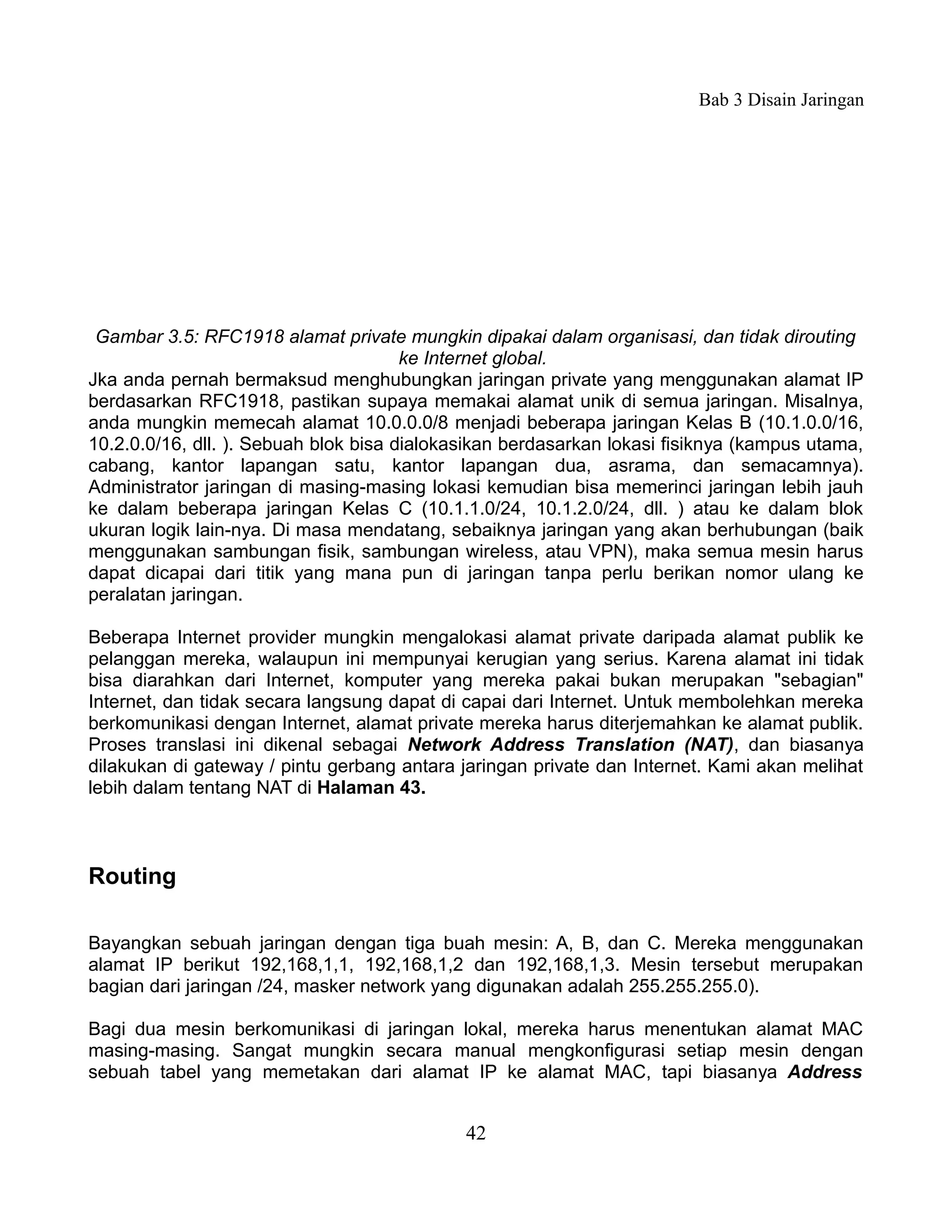 Bab 3 Disain Jaringan




 Gambar 3.5: RFC1918 alamat private mungkin dipakai dalam organisasi, dan tidak dirouting
                                       ke Internet global.
Jka anda pernah bermaksud menghubungkan jaringan private yang menggunakan alamat IP
berdasarkan RFC1918, pastikan supaya memakai alamat unik di semua jaringan. Misalnya,
anda mungkin memecah alamat 10.0.0.0/8 menjadi beberapa jaringan Kelas B (10.1.0.0/16,
10.2.0.0/16, dll. ). Sebuah blok bisa dialokasikan berdasarkan lokasi fisiknya (kampus utama,
cabang, kantor lapangan satu, kantor lapangan dua, asrama, dan semacamnya).
Administrator jaringan di masing-masing lokasi kemudian bisa memerinci jaringan lebih jauh
ke dalam beberapa jaringan Kelas C (10.1.1.0/24, 10.1.2.0/24, dll. ) atau ke dalam blok
ukuran logik lain-nya. Di masa mendatang, sebaiknya jaringan yang akan berhubungan (baik
menggunakan sambungan fisik, sambungan wireless, atau VPN), maka semua mesin harus
dapat dicapai dari titik yang mana pun di jaringan tanpa perlu berikan nomor ulang ke
peralatan jaringan.

Beberapa Internet provider mungkin mengalokasi alamat private daripada alamat publik ke
pelanggan mereka, walaupun ini mempunyai kerugian yang serius. Karena alamat ini tidak
bisa diarahkan dari Internet, komputer yang mereka pakai bukan merupakan "sebagian"
Internet, dan tidak secara langsung dapat di capai dari Internet. Untuk membolehkan mereka
berkomunikasi dengan Internet, alamat private mereka harus diterjemahkan ke alamat publik.
Proses translasi ini dikenal sebagai Network Address Translation (NAT), dan biasanya
dilakukan di gateway / pintu gerbang antara jaringan private dan Internet. Kami akan melihat
lebih dalam tentang NAT di Halaman 43.



Routing

Bayangkan sebuah jaringan dengan tiga buah mesin: A, B, dan C. Mereka menggunakan
alamat IP berikut 192,168,1,1, 192,168,1,2 dan 192,168,1,3. Mesin tersebut merupakan
bagian dari jaringan /24, masker network yang digunakan adalah 255.255.255.0).

Bagi dua mesin berkomunikasi di jaringan lokal, mereka harus menentukan alamat MAC
masing-masing. Sangat mungkin secara manual mengkonfigurasi setiap mesin dengan
sebuah tabel yang memetakan dari alamat IP ke alamat MAC, tapi biasanya Address


                                             42
 