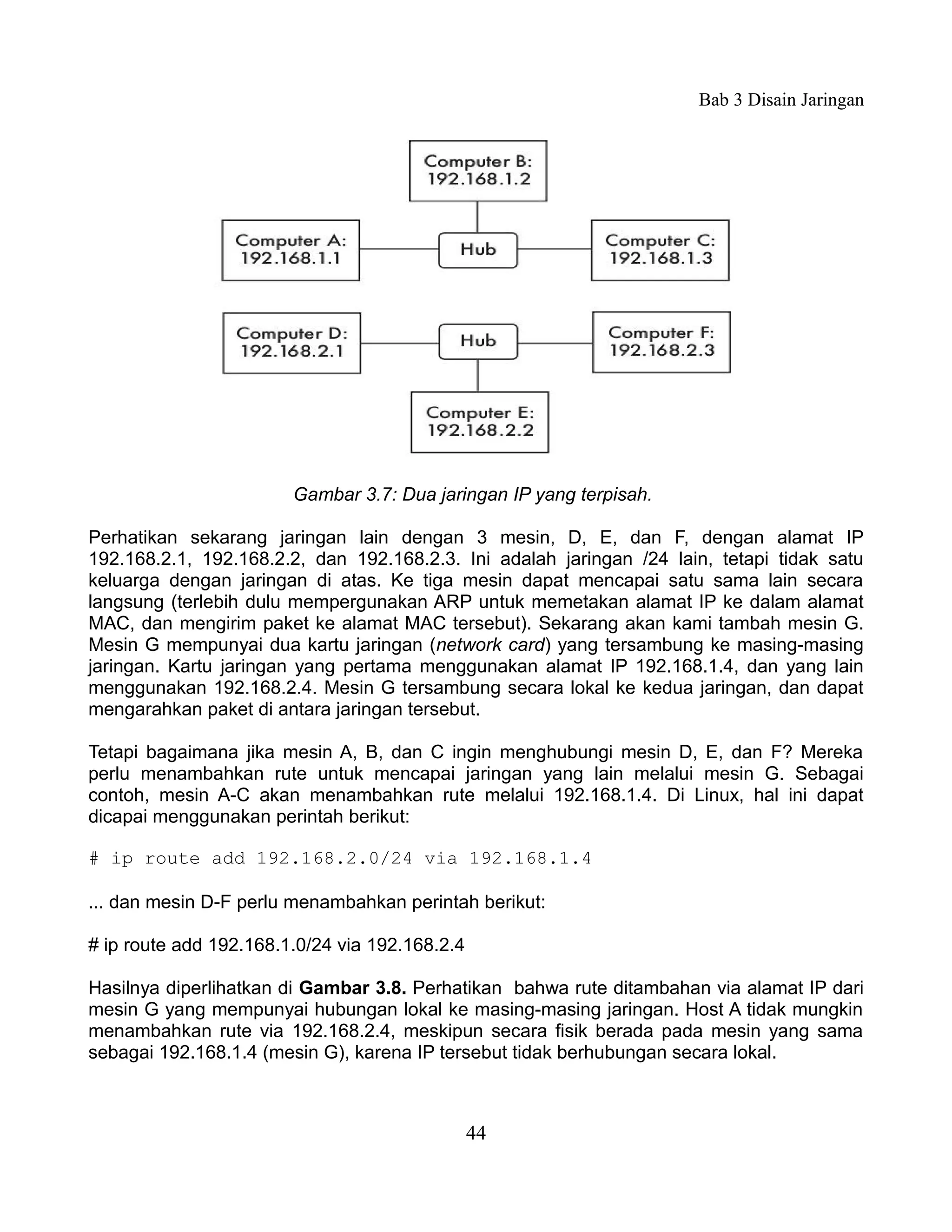 Bab 3 Disain Jaringan




                        Gambar 3.7: Dua jaringan IP yang terpisah.

Perhatikan sekarang jaringan lain dengan 3 mesin, D, E, dan F, dengan alamat IP
192.168.2.1, 192.168.2.2, dan 192.168.2.3. Ini adalah jaringan /24 lain, tetapi tidak satu
keluarga dengan jaringan di atas. Ke tiga mesin dapat mencapai satu sama lain secara
langsung (terlebih dulu mempergunakan ARP untuk memetakan alamat IP ke dalam alamat
MAC, dan mengirim paket ke alamat MAC tersebut). Sekarang akan kami tambah mesin G.
Mesin G mempunyai dua kartu jaringan (network card) yang tersambung ke masing-masing
jaringan. Kartu jaringan yang pertama menggunakan alamat IP 192.168.1.4, dan yang lain
menggunakan 192.168.2.4. Mesin G tersambung secara lokal ke kedua jaringan, dan dapat
mengarahkan paket di antara jaringan tersebut.

Tetapi bagaimana jika mesin A, B, dan C ingin menghubungi mesin D, E, dan F? Mereka
perlu menambahkan rute untuk mencapai jaringan yang lain melalui mesin G. Sebagai
contoh, mesin A-C akan menambahkan rute melalui 192.168.1.4. Di Linux, hal ini dapat
dicapai menggunakan perintah berikut:

# ip route add 192.168.2.0/24 via 192.168.1.4

... dan mesin D-F perlu menambahkan perintah berikut:

# ip route add 192.168.1.0/24 via 192.168.2.4

Hasilnya diperlihatkan di Gambar 3.8. Perhatikan bahwa rute ditambahan via alamat IP dari
mesin G yang mempunyai hubungan lokal ke masing-masing jaringan. Host A tidak mungkin
menambahkan rute via 192.168.2.4, meskipun secara fisik berada pada mesin yang sama
sebagai 192.168.1.4 (mesin G), karena IP tersebut tidak berhubungan secara lokal.



                                                44
 
