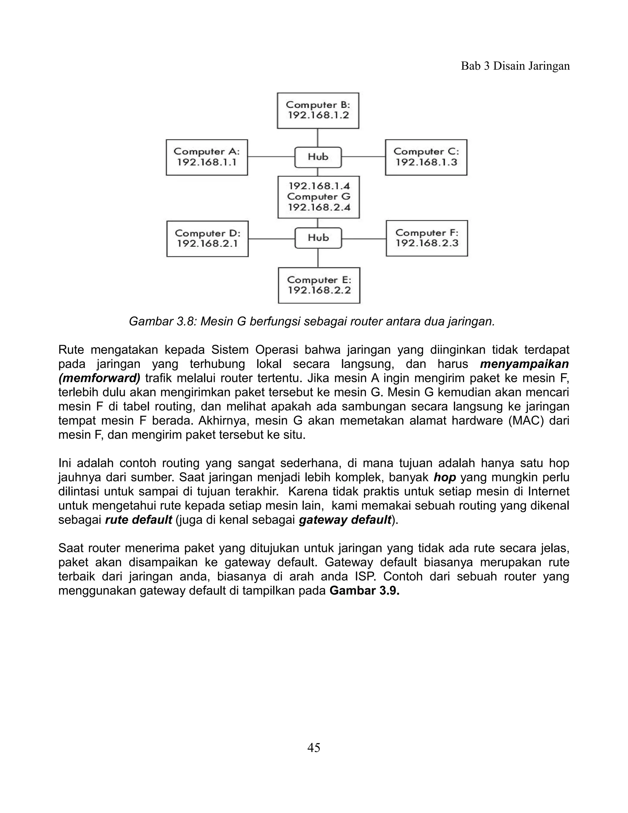 Bab 3 Disain Jaringan




            Gambar 3.8: Mesin G berfungsi sebagai router antara dua jaringan.

Rute mengatakan kepada Sistem Operasi bahwa jaringan yang diinginkan tidak terdapat
pada jaringan yang terhubung lokal secara langsung, dan harus menyampaikan
(memforward) trafik melalui router tertentu. Jika mesin A ingin mengirim paket ke mesin F,
terlebih dulu akan mengirimkan paket tersebut ke mesin G. Mesin G kemudian akan mencari
mesin F di tabel routing, dan melihat apakah ada sambungan secara langsung ke jaringan
tempat mesin F berada. Akhirnya, mesin G akan memetakan alamat hardware (MAC) dari
mesin F, dan mengirim paket tersebut ke situ.

Ini adalah contoh routing yang sangat sederhana, di mana tujuan adalah hanya satu hop
jauhnya dari sumber. Saat jaringan menjadi lebih komplek, banyak hop yang mungkin perlu
dilintasi untuk sampai di tujuan terakhir. Karena tidak praktis untuk setiap mesin di Internet
untuk mengetahui rute kepada setiap mesin lain, kami memakai sebuah routing yang dikenal
sebagai rute default (juga di kenal sebagai gateway default).

Saat router menerima paket yang ditujukan untuk jaringan yang tidak ada rute secara jelas,
paket akan disampaikan ke gateway default. Gateway default biasanya merupakan rute
terbaik dari jaringan anda, biasanya di arah anda ISP. Contoh dari sebuah router yang
menggunakan gateway default di tampilkan pada Gambar 3.9.




                                             45
 