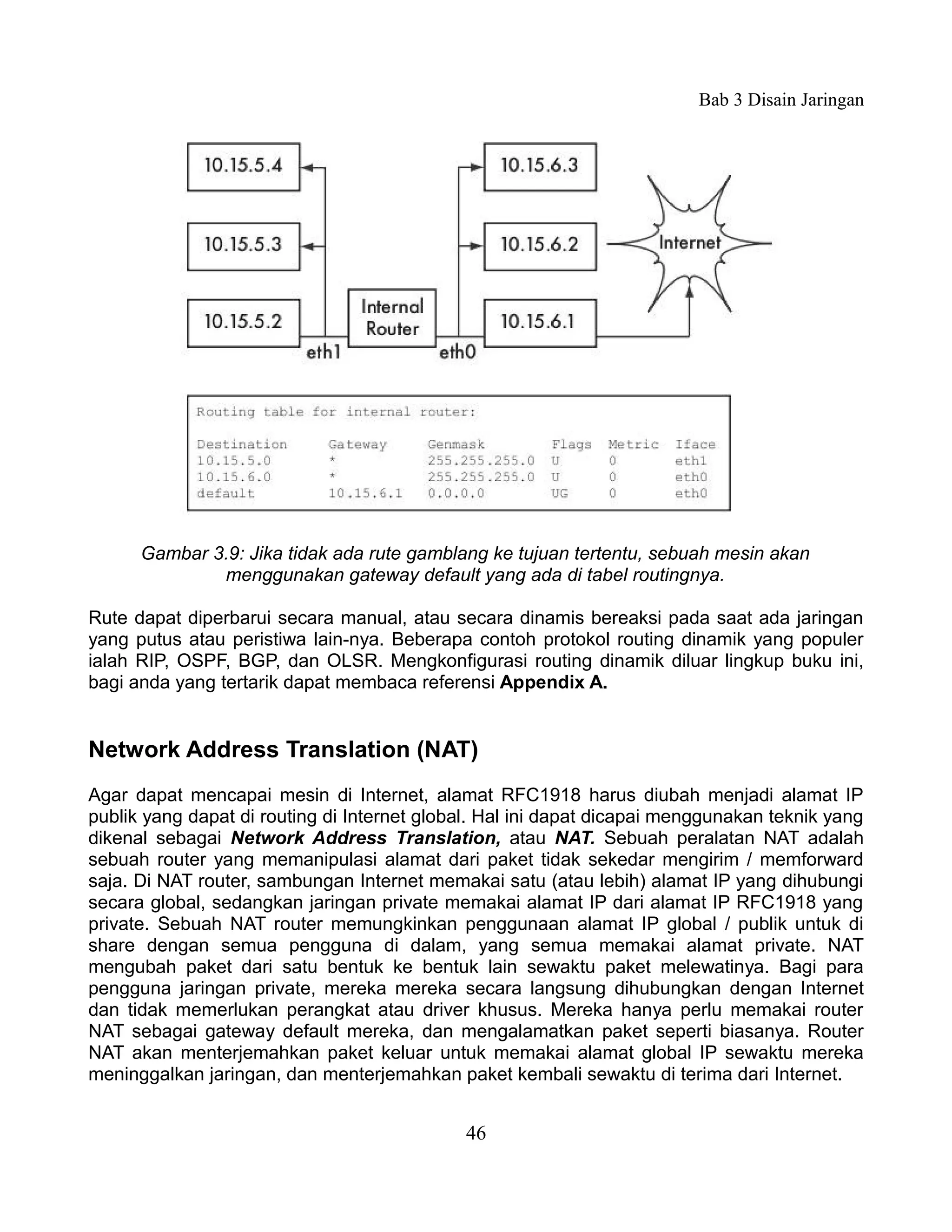 Bab 3 Disain Jaringan




      Gambar 3.9: Jika tidak ada rute gamblang ke tujuan tertentu, sebuah mesin akan
              menggunakan gateway default yang ada di tabel routingnya.

Rute dapat diperbarui secara manual, atau secara dinamis bereaksi pada saat ada jaringan
yang putus atau peristiwa lain-nya. Beberapa contoh protokol routing dinamik yang populer
ialah RIP, OSPF, BGP, dan OLSR. Mengkonfigurasi routing dinamik diluar lingkup buku ini,
bagi anda yang tertarik dapat membaca referensi Appendix A.


Network Address Translation (NAT)
Agar dapat mencapai mesin di Internet, alamat RFC1918 harus diubah menjadi alamat IP
publik yang dapat di routing di Internet global. Hal ini dapat dicapai menggunakan teknik yang
dikenal sebagai Network Address Translation, atau NAT. Sebuah peralatan NAT adalah
sebuah router yang memanipulasi alamat dari paket tidak sekedar mengirim / memforward
saja. Di NAT router, sambungan Internet memakai satu (atau lebih) alamat IP yang dihubungi
secara global, sedangkan jaringan private memakai alamat IP dari alamat IP RFC1918 yang
private. Sebuah NAT router memungkinkan penggunaan alamat IP global / publik untuk di
share dengan semua pengguna di dalam, yang semua memakai alamat private. NAT
mengubah paket dari satu bentuk ke bentuk lain sewaktu paket melewatinya. Bagi para
pengguna jaringan private, mereka mereka secara langsung dihubungkan dengan Internet
dan tidak memerlukan perangkat atau driver khusus. Mereka hanya perlu memakai router
NAT sebagai gateway default mereka, dan mengalamatkan paket seperti biasanya. Router
NAT akan menterjemahkan paket keluar untuk memakai alamat global IP sewaktu mereka
meninggalkan jaringan, dan menterjemahkan paket kembali sewaktu di terima dari Internet.


                                             46
 