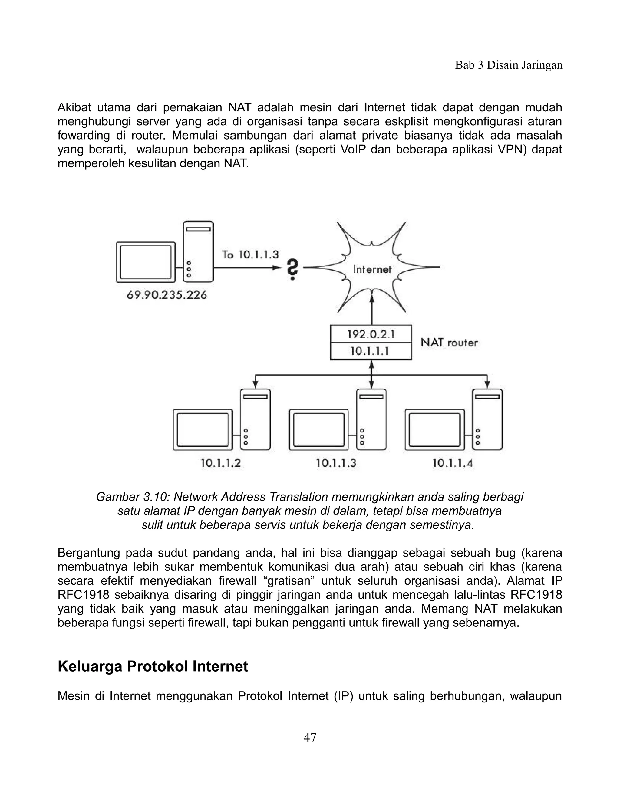 Bab 3 Disain Jaringan


Akibat utama dari pemakaian NAT adalah mesin dari Internet tidak dapat dengan mudah
menghubungi server yang ada di organisasi tanpa secara eskplisit mengkonfigurasi aturan
fowarding di router. Memulai sambungan dari alamat private biasanya tidak ada masalah
yang berarti, walaupun beberapa aplikasi (seperti VoIP dan beberapa aplikasi VPN) dapat
memperoleh kesulitan dengan NAT.




      Gambar 3.10: Network Address Translation memungkinkan anda saling berbagi
         satu alamat IP dengan banyak mesin di dalam, tetapi bisa membuatnya
             sulit untuk beberapa servis untuk bekerja dengan semestinya.

Bergantung pada sudut pandang anda, hal ini bisa dianggap sebagai sebuah bug (karena
membuatnya lebih sukar membentuk komunikasi dua arah) atau sebuah ciri khas (karena
secara efektif menyediakan firewall “gratisan” untuk seluruh organisasi anda). Alamat IP
RFC1918 sebaiknya disaring di pinggir jaringan anda untuk mencegah lalu-lintas RFC1918
yang tidak baik yang masuk atau meninggalkan jaringan anda. Memang NAT melakukan
beberapa fungsi seperti firewall, tapi bukan pengganti untuk firewall yang sebenarnya.


Keluarga Protokol Internet
Mesin di Internet menggunakan Protokol Internet (IP) untuk saling berhubungan, walaupun


                                          47
 
