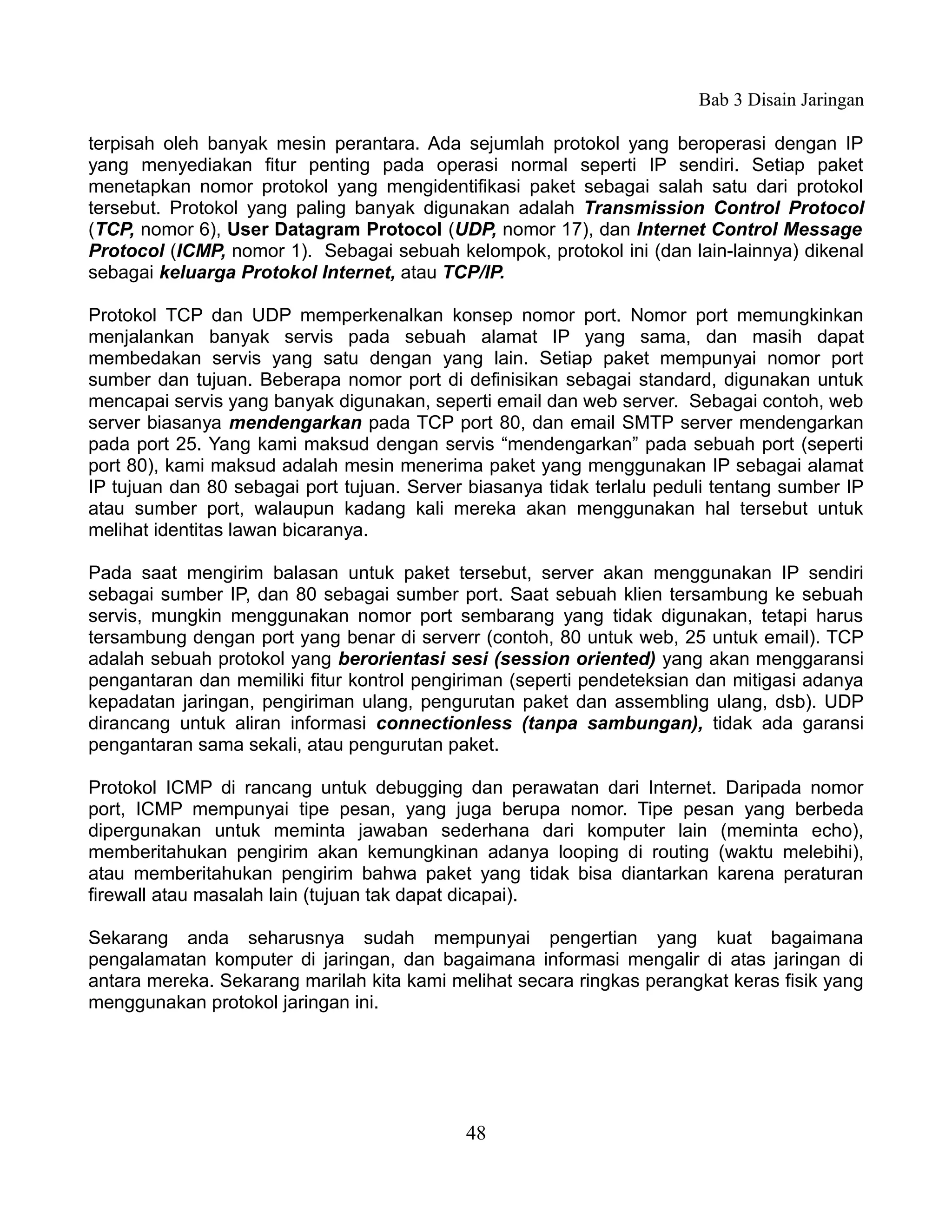 Bab 3 Disain Jaringan

terpisah oleh banyak mesin perantara. Ada sejumlah protokol yang beroperasi dengan IP
yang menyediakan fitur penting pada operasi normal seperti IP sendiri. Setiap paket
menetapkan nomor protokol yang mengidentifikasi paket sebagai salah satu dari protokol
tersebut. Protokol yang paling banyak digunakan adalah Transmission Control Protocol
(TCP, nomor 6), User Datagram Protocol (UDP, nomor 17), dan Internet Control Message
Protocol (ICMP, nomor 1). Sebagai sebuah kelompok, protokol ini (dan lain-lainnya) dikenal
sebagai keluarga Protokol Internet, atau TCP/IP.

Protokol TCP dan UDP memperkenalkan konsep nomor port. Nomor port memungkinkan
menjalankan banyak servis pada sebuah alamat IP yang sama, dan masih dapat
membedakan servis yang satu dengan yang lain. Setiap paket mempunyai nomor port
sumber dan tujuan. Beberapa nomor port di definisikan sebagai standard, digunakan untuk
mencapai servis yang banyak digunakan, seperti email dan web server. Sebagai contoh, web
server biasanya mendengarkan pada TCP port 80, dan email SMTP server mendengarkan
pada port 25. Yang kami maksud dengan servis “mendengarkan” pada sebuah port (seperti
port 80), kami maksud adalah mesin menerima paket yang menggunakan IP sebagai alamat
IP tujuan dan 80 sebagai port tujuan. Server biasanya tidak terlalu peduli tentang sumber IP
atau sumber port, walaupun kadang kali mereka akan menggunakan hal tersebut untuk
melihat identitas lawan bicaranya.

Pada saat mengirim balasan untuk paket tersebut, server akan menggunakan IP sendiri
sebagai sumber IP, dan 80 sebagai sumber port. Saat sebuah klien tersambung ke sebuah
servis, mungkin menggunakan nomor port sembarang yang tidak digunakan, tetapi harus
tersambung dengan port yang benar di serverr (contoh, 80 untuk web, 25 untuk email). TCP
adalah sebuah protokol yang berorientasi sesi (session oriented) yang akan menggaransi
pengantaran dan memiliki fitur kontrol pengiriman (seperti pendeteksian dan mitigasi adanya
kepadatan jaringan, pengiriman ulang, pengurutan paket dan assembling ulang, dsb). UDP
dirancang untuk aliran informasi connectionless (tanpa sambungan), tidak ada garansi
pengantaran sama sekali, atau pengurutan paket.

Protokol ICMP di rancang untuk debugging dan perawatan dari Internet. Daripada nomor
port, ICMP mempunyai tipe pesan, yang juga berupa nomor. Tipe pesan yang berbeda
dipergunakan untuk meminta jawaban sederhana dari komputer lain (meminta echo),
memberitahukan pengirim akan kemungkinan adanya looping di routing (waktu melebihi),
atau memberitahukan pengirim bahwa paket yang tidak bisa diantarkan karena peraturan
firewall atau masalah lain (tujuan tak dapat dicapai).

Sekarang anda seharusnya sudah mempunyai pengertian yang kuat bagaimana
pengalamatan komputer di jaringan, dan bagaimana informasi mengalir di atas jaringan di
antara mereka. Sekarang marilah kita kami melihat secara ringkas perangkat keras fisik yang
menggunakan protokol jaringan ini.




                                            48
 