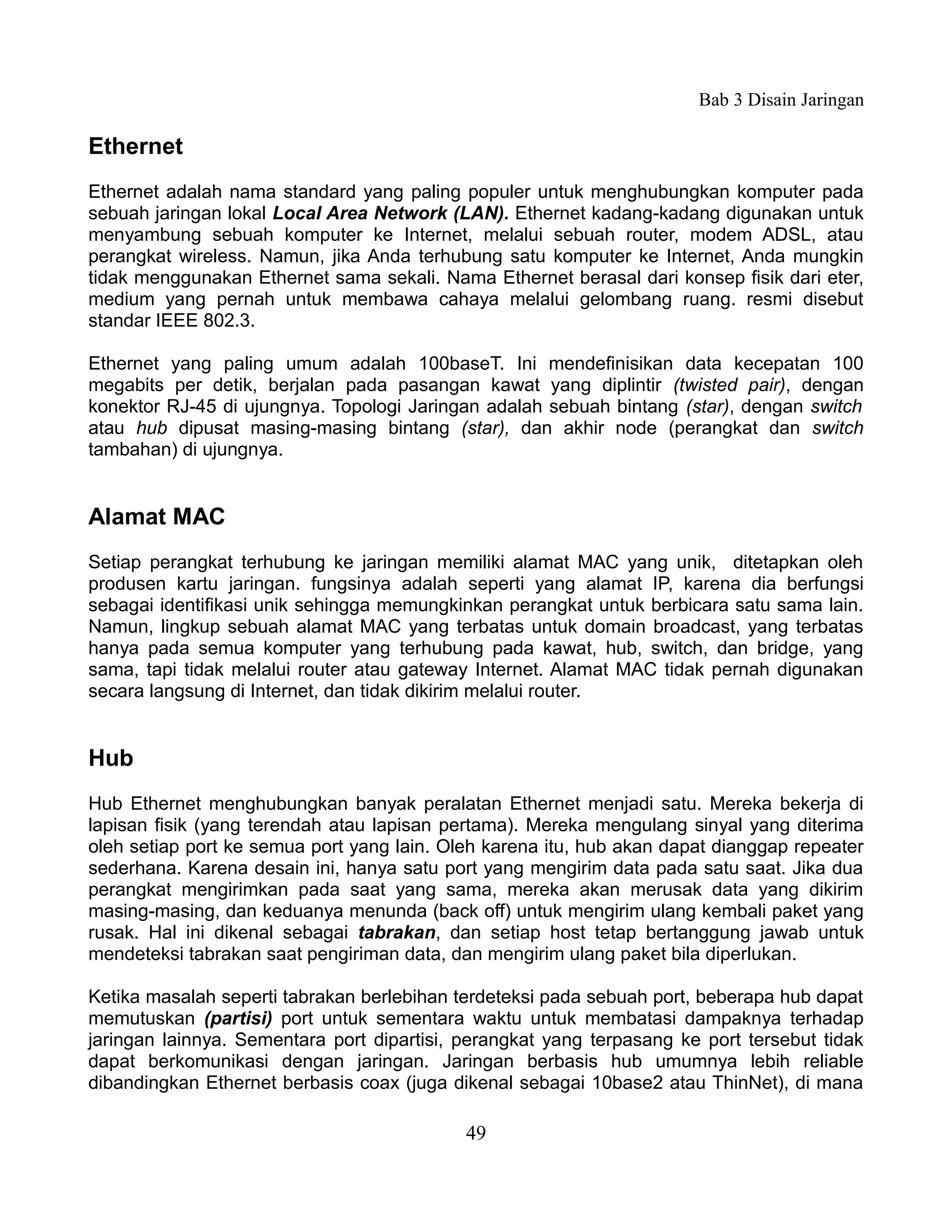 Bab 3 Disain Jaringan

Ethernet
Ethernet adalah nama standard yang paling populer untuk menghubungkan komputer pada
sebuah jaringan lokal Local Area Network (LAN). Ethernet kadang-kadang digunakan untuk
menyambung sebuah komputer ke Internet, melalui sebuah router, modem ADSL, atau
perangkat wireless. Namun, jika Anda terhubung satu komputer ke Internet, Anda mungkin
tidak menggunakan Ethernet sama sekali. Nama Ethernet berasal dari konsep fisik dari eter,
medium yang pernah untuk membawa cahaya melalui gelombang ruang. resmi disebut
standar IEEE 802.3.

Ethernet yang paling umum adalah 100baseT. Ini mendefinisikan data kecepatan 100
megabits per detik, berjalan pada pasangan kawat yang diplintir (twisted pair), dengan
konektor RJ-45 di ujungnya. Topologi Jaringan adalah sebuah bintang (star), dengan switch
atau hub dipusat masing-masing bintang (star), dan akhir node (perangkat dan switch
tambahan) di ujungnya.


Alamat MAC
Setiap perangkat terhubung ke jaringan memiliki alamat MAC yang unik, ditetapkan oleh
produsen kartu jaringan. fungsinya adalah seperti yang alamat IP, karena dia berfungsi
sebagai identifikasi unik sehingga memungkinkan perangkat untuk berbicara satu sama lain.
Namun, lingkup sebuah alamat MAC yang terbatas untuk domain broadcast, yang terbatas
hanya pada semua komputer yang terhubung pada kawat, hub, switch, dan bridge, yang
sama, tapi tidak melalui router atau gateway Internet. Alamat MAC tidak pernah digunakan
secara langsung di Internet, dan tidak dikirim melalui router.


Hub
Hub Ethernet menghubungkan banyak peralatan Ethernet menjadi satu. Mereka bekerja di
lapisan fisik (yang terendah atau lapisan pertama). Mereka mengulang sinyal yang diterima
oleh setiap port ke semua port yang lain. Oleh karena itu, hub akan dapat dianggap repeater
sederhana. Karena desain ini, hanya satu port yang mengirim data pada satu saat. Jika dua
perangkat mengirimkan pada saat yang sama, mereka akan merusak data yang dikirim
masing-masing, dan keduanya menunda (back off) untuk mengirim ulang kembali paket yang
rusak. Hal ini dikenal sebagai tabrakan, dan setiap host tetap bertanggung jawab untuk
mendeteksi tabrakan saat pengiriman data, dan mengirim ulang paket bila diperlukan.

Ketika masalah seperti tabrakan berlebihan terdeteksi pada sebuah port, beberapa hub dapat
memutuskan (partisi) port untuk sementara waktu untuk membatasi dampaknya terhadap
jaringan lainnya. Sementara port dipartisi, perangkat yang terpasang ke port tersebut tidak
dapat berkomunikasi dengan jaringan. Jaringan berbasis hub umumnya lebih reliable
dibandingkan Ethernet berbasis coax (juga dikenal sebagai 10base2 atau ThinNet), di mana

                                            49
 