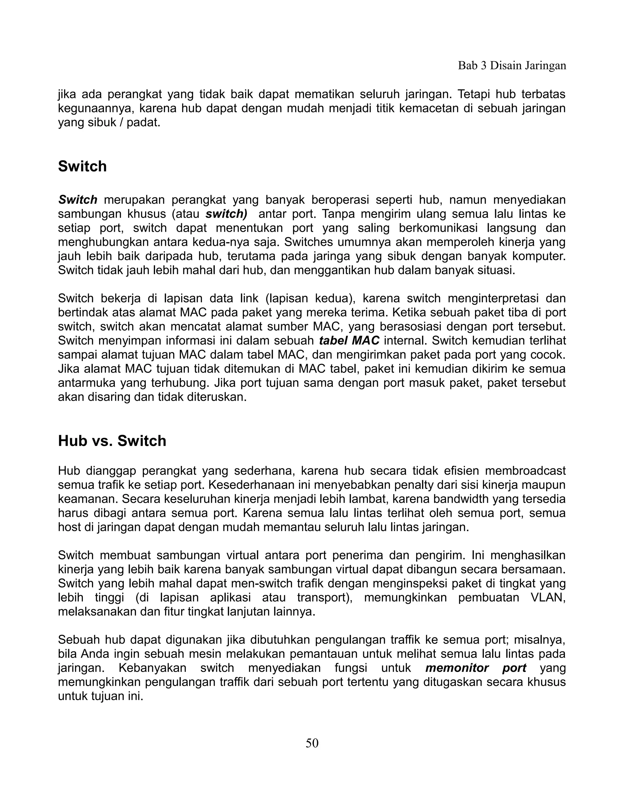 Bab 3 Disain Jaringan

jika ada perangkat yang tidak baik dapat mematikan seluruh jaringan. Tetapi hub terbatas
kegunaannya, karena hub dapat dengan mudah menjadi titik kemacetan di sebuah jaringan
yang sibuk / padat.


Switch

Switch merupakan perangkat yang banyak beroperasi seperti hub, namun menyediakan
sambungan khusus (atau switch) antar port. Tanpa mengirim ulang semua lalu lintas ke
setiap port, switch dapat menentukan port yang saling berkomunikasi langsung dan
menghubungkan antara kedua-nya saja. Switches umumnya akan memperoleh kinerja yang
jauh lebih baik daripada hub, terutama pada jaringa yang sibuk dengan banyak komputer.
Switch tidak jauh lebih mahal dari hub, dan menggantikan hub dalam banyak situasi.

Switch bekerja di lapisan data link (lapisan kedua), karena switch menginterpretasi dan
bertindak atas alamat MAC pada paket yang mereka terima. Ketika sebuah paket tiba di port
switch, switch akan mencatat alamat sumber MAC, yang berasosiasi dengan port tersebut.
Switch menyimpan informasi ini dalam sebuah tabel MAC internal. Switch kemudian terlihat
sampai alamat tujuan MAC dalam tabel MAC, dan mengirimkan paket pada port yang cocok.
Jika alamat MAC tujuan tidak ditemukan di MAC tabel, paket ini kemudian dikirim ke semua
antarmuka yang terhubung. Jika port tujuan sama dengan port masuk paket, paket tersebut
akan disaring dan tidak diteruskan.


Hub vs. Switch
Hub dianggap perangkat yang sederhana, karena hub secara tidak efisien membroadcast
semua trafik ke setiap port. Kesederhanaan ini menyebabkan penalty dari sisi kinerja maupun
keamanan. Secara keseluruhan kinerja menjadi lebih lambat, karena bandwidth yang tersedia
harus dibagi antara semua port. Karena semua lalu lintas terlihat oleh semua port, semua
host di jaringan dapat dengan mudah memantau seluruh lalu lintas jaringan.

Switch membuat sambungan virtual antara port penerima dan pengirim. Ini menghasilkan
kinerja yang lebih baik karena banyak sambungan virtual dapat dibangun secara bersamaan.
Switch yang lebih mahal dapat men-switch trafik dengan menginspeksi paket di tingkat yang
lebih tinggi (di lapisan aplikasi atau transport), memungkinkan pembuatan VLAN,
melaksanakan dan fitur tingkat lanjutan lainnya.

Sebuah hub dapat digunakan jika dibutuhkan pengulangan traffik ke semua port; misalnya,
bila Anda ingin sebuah mesin melakukan pemantauan untuk melihat semua lalu lintas pada
jaringan. Kebanyakan switch menyediakan fungsi untuk memonitor port yang
memungkinkan pengulangan traffik dari sebuah port tertentu yang ditugaskan secara khusus
untuk tujuan ini.


                                            50
 