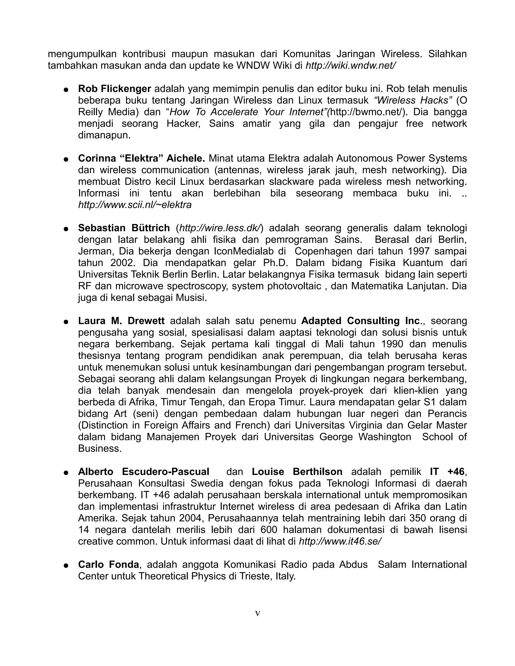 mengumpulkan kontribusi maupun masukan dari Komunitas Jaringan Wireless. Silahkan
tambahkan masukan anda dan update ke WNDW Wiki di http://wiki.wndw.net/

  ●   Rob Flickenger adalah yang memimpin penulis dan editor buku ini. Rob telah menulis
      beberapa buku tentang Jaringan Wireless dan Linux termasuk “Wireless Hacks” (O
      Reilly Media) dan “How To Accelerate Your Internet”(http://bwmo.net/). Dia bangga
      menjadi seorang Hacker, Sains amatir yang gila dan pengajur free network
      dimanapun.

  ●   Corinna “Elektra” Aichele. Minat utama Elektra adalah Autonomous Power Systems
      dan wireless communication (antennas, wireless jarak jauh, mesh networking). Dia
      membuat Distro kecil Linux berdasarkan slackware pada wireless mesh networking.
      Informasi ini tentu akan berlebihan bila seseorang membaca buku ini. ..
      http://www.scii.nl/~elektra

  ●   Sebastian Büttrich (http://wire.less.dk/) adalah seorang generalis dalam teknologi
      dengan latar belakang ahli fisika dan pemrograman Sains. Berasal dari Berlin,
      Jerman, Dia bekerja dengan IconMedialab di Copenhagen dari tahun 1997 sampai
      tahun 2002. Dia mendapatkan gelar Ph.D. Dalam bidang Fisika Kuantum dari
      Universitas Teknik Berlin Berlin. Latar belakangnya Fisika termasuk bidang lain seperti
      RF dan microwave spectroscopy, system photovoltaic , dan Matematika Lanjutan. Dia
      juga di kenal sebagai Musisi.

  ●   Laura M. Drewett adalah salah satu penemu Adapted Consulting Inc., seorang
      pengusaha yang sosial, spesialisasi dalam aaptasi teknologi dan solusi bisnis untuk
      negara berkembang. Sejak pertama kali tinggal di Mali tahun 1990 dan menulis
      thesisnya tentang program pendidikan anak perempuan, dia telah berusaha keras
      untuk menemukan solusi untuk kesinambungan dari pengembangan program tersebut.
      Sebagai seorang ahli dalam kelangsungan Proyek di lingkungan negara berkembang,
      dia telah banyak mendesain dan mengelola proyek-proyek dari klien-klien yang
      berbeda di Afrika, Timur Tengah, dan Eropa Timur. Laura mendapatan gelar S1 dalam
      bidang Art (seni) dengan pembedaan dalam hubungan luar negeri dan Perancis
      (Distinction in Foreign Affairs and French) dari Universitas Virginia dan Gelar Master
      dalam bidang Manajemen Proyek dari Universitas George Washington School of
      Business.

  ●   Alberto Escudero-Pascual         dan Louise Berthilson adalah pemilik IT +46,
      Perusahaan Konsultasi Swedia dengan fokus pada Teknologi Informasi di daerah
      berkembang. IT +46 adalah perusahaan berskala international untuk mempromosikan
      dan implementasi infrastruktur Internet wireless di area pedesaan di Afrika dan Latin
      Amerika. Sejak tahun 2004, Perusahaannya telah mentraining lebih dari 350 orang di
      14 negara dantelah merilis lebih dari 600 halaman dokumentasi di bawah lisensi
      creative common. Untuk informasi daat di lihat di http://www.it46.se/

  ●   Carlo Fonda, adalah anggota Komunikasi Radio pada Abdus Salam International
      Center untuk Theoretical Physics di Trieste, Italy.


                                             v
 