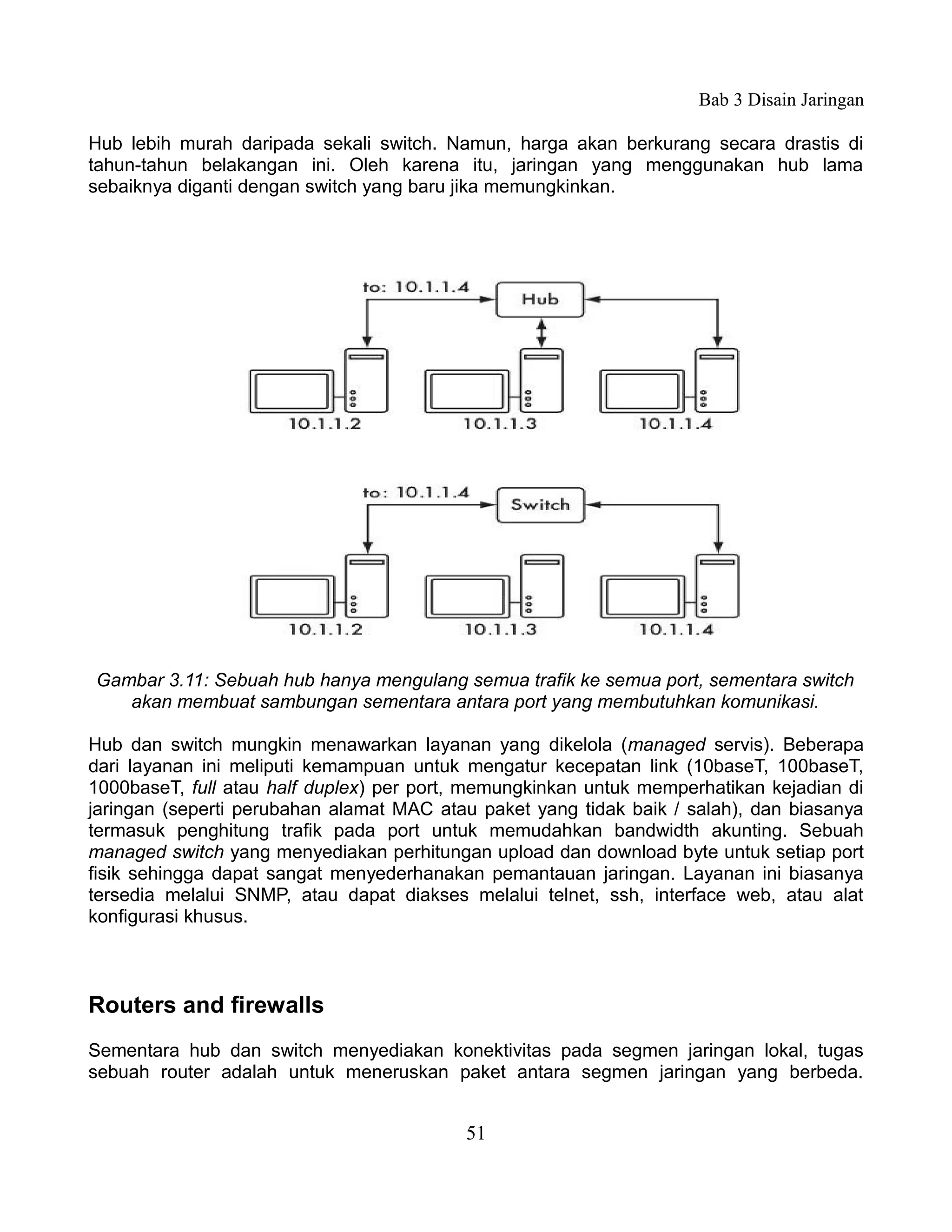 Bab 3 Disain Jaringan

Hub lebih murah daripada sekali switch. Namun, harga akan berkurang secara drastis di
tahun-tahun belakangan ini. Oleh karena itu, jaringan yang menggunakan hub lama
sebaiknya diganti dengan switch yang baru jika memungkinkan.




Gambar 3.11: Sebuah hub hanya mengulang semua trafik ke semua port, sementara switch
   akan membuat sambungan sementara antara port yang membutuhkan komunikasi.

Hub dan switch mungkin menawarkan layanan yang dikelola (managed servis). Beberapa
dari layanan ini meliputi kemampuan untuk mengatur kecepatan link (10baseT, 100baseT,
1000baseT, full atau half duplex) per port, memungkinkan untuk memperhatikan kejadian di
jaringan (seperti perubahan alamat MAC atau paket yang tidak baik / salah), dan biasanya
termasuk penghitung trafik pada port untuk memudahkan bandwidth akunting. Sebuah
managed switch yang menyediakan perhitungan upload dan download byte untuk setiap port
fisik sehingga dapat sangat menyederhanakan pemantauan jaringan. Layanan ini biasanya
tersedia melalui SNMP, atau dapat diakses melalui telnet, ssh, interface web, atau alat
konfigurasi khusus.



Routers and firewalls
Sementara hub dan switch menyediakan konektivitas pada segmen jaringan lokal, tugas
sebuah router adalah untuk meneruskan paket antara segmen jaringan yang berbeda.


                                          51
 